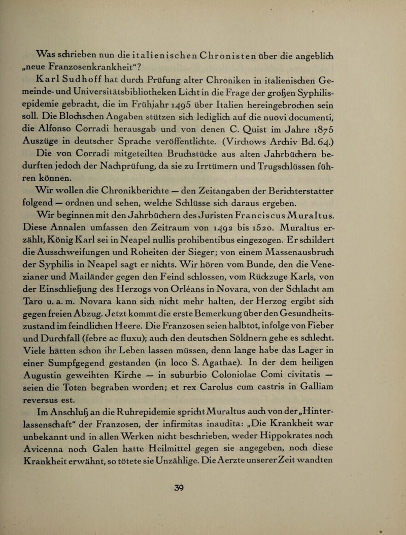 Was sdirieben nun die italienischen Chronisten über die angeblich „neue Franzosenkrankheit“? Karl Sudhoff hat durch Prüfung alter Chroniken in italienischen Ge¬ meinde- und Universitätsbibliotheken Licht in die Frage der großen Syphilis¬ epidemie gebracht, die im Frühjahr 1496 über Italien hereingebrochen sein soll. Die Blochschen Angaben stützen sich lediglich auf die nuovi documenti, die Alfonso Corradi herausgab und von denen C. Quist im Jahre 1875 Auszüge in deutscher Sprache veröffentlichte. (Virchows Archiv Bd. 64.) Die von Corradi mitgeteilten Bruchstücke aus alten Jahrbüchern be¬ durften jedoch der Nachprüfung, da sie zu Irrtümern und Trugschlüssen füh¬ ren können. Wir wollen die Chronikberichte — den Zeitangaben der Berichterstatter folgend — ordnen und sehen, welche Schlüsse sich daraus ergeben. Wir beginnenmit den Jahrbüchern des Juristen Franciscus Muraltus. Diese Annalen umfassen den Zeitraum von i^92 his i52 0. Muraltus er¬ zählt, König Karl sei in Neapel nullis prohibentibus eingezogen. Er schildert die Ausschweifungen und Roheiten der Sieger; von einem Massenausbruch der Syphilis in Neapel sagt er nichts. Wir hören vom Bunde, den die Vene¬ zianer und Mailänder gegen den Feind schlossen, vom Rückzuge Karls, von der Einschließung des Herzogs von Orleans in Novara, von der Schlacht am Taro u. a. m. Novara kann sich nicht mehr halten, der Herzog ergibt sich gegen freien Abzug. Jetzt kommt die erste Bemerkung über den Gesundheits¬ zustand im feindlichen Heere. Die Franzosen seien halbtot, infolge von Fieber und Durchfall (febre ac fluxu); auch den deutschen Söldnern gehe es schlecht. Viele hätten schon ihr Leben lassen müssen, denn lange habe das Lager in einer Sumpfgegend gestanden (in loco S. Agathae). In der dem heiligen Augustin geweihten Kirche — in suburbio Coloniolae Comi civitatis — seien die Toten begraben worden; et rex Carolus cum castris in Galliam reversus est. Im Anschluß an die Ruhrepidemie spricht Muraltus auch von der „Hinter¬ lassenschaft“ der Franzosen, der infirmitas inaudita: „Die Krankheit war unbekannt und m allen Werken nicht beschrieben, weder Hippokrates noch Avicenna noch Galen hatte Heilmittel gegen sie angegeben, noch diese Krankheit erwähnt, so tötete sie Unzählige. Die Aerzte unserer Zeit wandten