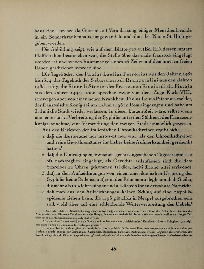 haus San Lorenzo da Guerini auf Veranlassung einiger Menschenfreunde in ein Sonderkrankenhaus umgewandelt und ihm der Name St. Hiob ge¬ geben worden. Die Abbildung zeigt, wie auf dem Blatte 717 v. (Bd. III), dessen untere Hälfte schon beschrieben war, die Stelle über das male franzoxo eingefügt worden ist und wegen Raummangels noch 16 Zeilen auf dem inneren freien Rande geschrieben worden sind. Die Tagebücher des Paulus Laelius Petronius aus den Jahren 1481 bis i52/f, das Tagebuch des SebastianodiBrancatalini aus den Jahren i/(85 — i5i7, die Ricordi Storici des Francesco Ricciardi da Pistoja aus den Jahren 1494— i5oo sprechen zwar von dem Zuge Karls VIII., schweigen aber von einer neuen Krankheit. Paulus Lelius Petronius meldet, der französische König sei am 1. Juni 1496 in Rom eingezogen und habe am 3. Juni die Stadt wieder verlassen. In dieser kurzen Zeit wäre, selbst wenn man eine starke Verbreitung der Syphilis unter den Söldnern des Franzosen¬ königs annähme, eine Verseuchung der ewigen Stadt unmöglich gewesen. Aus den Berichten der italienischen Chronikschreiber ergibt sich: 1. da§ die Lustseuche nur insoweit neu war, als der Chronikschreiber und seine Gewährsmänner ihr bisher keine Aufmerksamkeit geschenkt hatten.1 2. da§ die Eintragungen, zwischen genau angegebenen Tagesereignissen oft nachträglich eingefügt, als Gerüchte aufzufassen sind, die dem Schreiber zu Ohren gekommen (si dice, molti dicono, altri scrivono). 3. dafj in den Aufzeichnungen von einem amerikanischen Ursprung der Syphilis keine Rede ist, aufjer in den Frammenti degli annali di Sicilia, die mehr als 100 Jahre jünger sind als die von ihnen erwähnte Nachricht. 4. da§ man aus den Aufzeichnungen keinen Schluß auf eine Syphilis¬ epidemie ziehen kann, die 149b plötzlich in Neapel ausgebrochen sein soll, wohl aber auf eine schleichende Weiterverbreitung des Uebels.2 * Der Ratsverlafj der Stadt Nürnberg vom 12. April 1.492 erwähnt auch eine „newe kranckheit“, die das Gutachten der Aerzte erfordere. Die neue Krankheit war der Krupp, den man wahrscheinlich deshalb für neu ansah, weil er seit langer Zeit nicht mehr als Massenerkrankung aufgetreten war. 2 Sebastian Brant und JosephGrunpeck reden von einer „schleichenden“ Krankheit. Brants Eulogium: „ab Alpi- bus extra serpens Germanos Istricolasque premit.“ Grunpedc, Tractatus de origine pestilentialis Scorrae sive Mala de Franzos: Hac vero tempestate repsit non solum per Latium, serpit quoque per Germaniam, Sarmaciam, Bohemiam, Thraciam, Britanniam. Dieses langsame Weiterkriechen der Krankheit spricht nicht für eine „explosionsartig“ ausbrechende und sidi wie ein Feuerbrand über ganz Europa ausbreitende Seuche. 48-