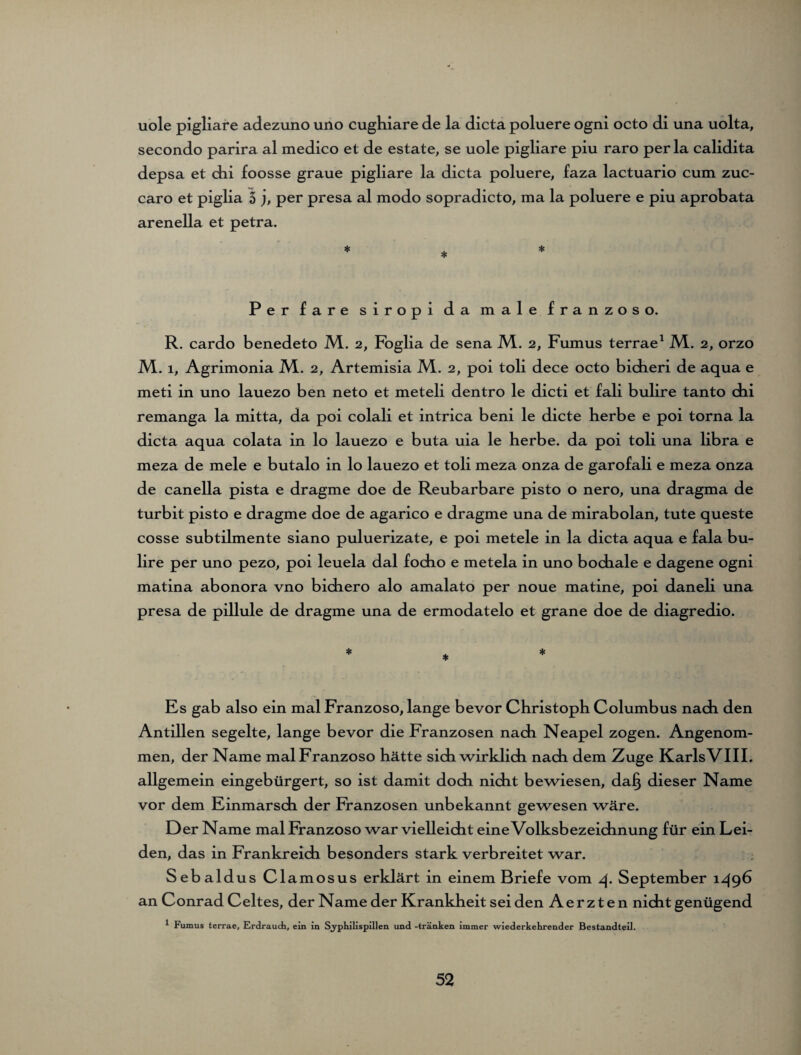 uole pigliare adezuno uno cughiare de la dicta poluere ogni octo di una uolta, secondo parira al medico et de estate, se uole pigliare piu raro per la calidita depsa et dii foosse graue pigliare la dicta poluere, faza lactuario cum zuc- caro et piglia 5 j, per presa al modo sopradicto, ma la poluere e piu aprobata arenella et petra. * * * Per fare siropi da male franzoso. R. cardo benedeto M.. 2, Foglia de sena M.. 2, Fumus terrae1 JVL. 2, orzo M. 1, Agrimonia M.. 2, Artemisia M. 2, poi toli dece octo bidieri de aqua e meti in uno lauezo ben neto et meteli dentro le dicti et fali bulire tanto cbi remanga la mitta, da poi colali et intrica beni le dicte Kerbe e poi torna la dicta aqua colata in lo lauezo e buta uia le herbe, da poi toli una libra e meza de mele e butalo in lo lauezo et toli meza onza de garofali e meza onza de canella pista e dragme doe de Reubarbare pisto o nero, una dragma de turbit pisto e dragme doe de agarico e dragme una de mirabolan, tute queste cosse subtilmente siano puluerizate, e poi metele in la dicta aqua e fala bu¬ lire per uno pezo, poi leuela dal fodio e metela in uno bochale e dagene ogni matina abonora vno bichero alo amalato per noue matine, poi daneli una presa de pillule de dragme una de ermodatelo et grane doe de diagredio. Es gab also ein mal Franzoso, lange bevor Christoph Columbus nach den Antillen segelte, lange bevor die Franzosen nach Neapel zogen. Angenom¬ men, der Name mal Franzoso hätte sich wirklich nach dem Zuge Karls VIII. allgemein eingebürgert, so ist damit doch nicht bewiesen, da§ dieser Name vor dem Einmarsch der Franzosen unbekannt gewesen wäre. Der Name mal Franzoso war vielleicht eine Volksbezeichnung für ein Lei¬ den, das in Frankreich besonders stark verbreitet war. Sebaldus Clamosus erklärt in einem Briefe vom 4. September 149b an Conrad Celtes, der Name der Krankheit sei den A e r z t e n nicht genügend * Fumus terrae, Erdrauch, ein in S.yphilispillen und -tränken immer wiederkehrender Bestandteil.