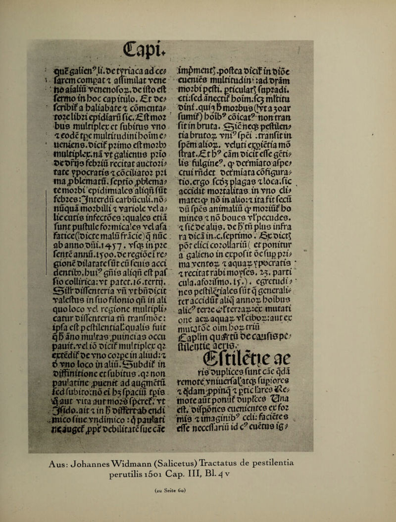 Capt. : mc galten9 Ifbe tyriaca ad ca ' iarcmcompat'Z ammilatrcne tio alaU'u Tcnenöfo^.t>c tllo eft fermow boc cap itulo. £t t*e? fcribif abaUabaret cömcnta^ tote libzi eptdtam fic.'£ft moz bus mülttplejcct fubiru9 rno 'Ztode tpc multimdini beim c; * ücntene.Otdfpzimoellmozb? imtltiplejc.na rt gaiienuo p:to Z>ex>rqo fcbiiü redtat aucton? täte VPpcratts-zcödUato: pn ma p blematu« feptto ,pblema? temozbt cpidimtaleo aliqtUut feb zeo Onterdu carbüculi. no * nüqua mozbtlli i variolc rel a? liccutfe infectoeo iqualeo etiä futit puftule fozmicateo rcl afa fäticeßt>ictemalufractc)q nuc. abann0.0nuq.y7. vfcpinjtte faxte annü.tyoo.Oe rcgiöci rc? gione oila ta te lut eü feuto aed dentib« bui9 gm'9 aliqn dl paf fio eolliricairt patct.itf.tcrttj. Stlloiflentcria vurtbntuat Yaldhts mfuo filonio qu inalt quoloco vcl regione mulfipli? catnr Oiflcntcriatri tranfmöe: tpfa dl p clhlcntta ßqnaltö fuit q b äno multao ,puincia3 occu pauit.Tel iö oicif inulttplcjc qz cjctedi'fbevno eozpein altud;z ö vno loco inaliü.^tNtbdif in Oiffinitionc et fubttud .qz non pattlatine pixaxit adaugmetu ledrubiromddb^rpacin rpio. '^ auc Tira aiitttiozoTpcref« rt jffido.ait'im boiftm-äbendi micofÄterndimtco: d pattlati Miugcf ,pp‘t Oebilirarcfue cäc impment! .pofleaoicif in biöe euentee multimdim :adoram mozbtpdlü pttcular! fnpzadi. etufed ancctif boim.fcj rnftitu t>ini .quia 5 mozbuo (Jvt a 3oar futtrif) boib9 cöicat9nontran fit in bmta ♦ S5>ic hcq$ pdltlcm tiabrnto# vni9fpei .tranfitm (bemalto^, vdutie£gietiamo (tratet b9 cam oicit dfe gern lio fulgine9. q>Oct’nuatoafpe; cmimdct Oetfmtatacöfigura* tio.ergo fcöyplagao aloca/ic , aeddit moztaUtaoin vno du matc:q> nö inalio:a itaftt fecü oft fpc8 animaliü q? moziüf bo minc9 znö bouce vfpccudeo. % ficbe altjo. Oe ß'mplus infra ra Pica in«c.feprimo V fijc oict! porcticico:oliarm( etponirur a gaiieno ineupofit öefup pzi* ma vento?,i:aqua^Ypocrafi3 * % rccitat rabi mo yIcö . 25. parti cula.afozifmo. ly.) ♦ egretudi* * nc8 pellilc^ialcö füt q gcncraltV tcr accidut aliq anno^ boibuo alic9tcne^ftena^:ejc inutati one acuaquaf vfeiboujautee mutjitoc ounbo^rriü Capfm qu^rtu oecaufiepc; ftüeDtfeamO;; ^ ©ftiletic eie rie ouplices funt cle qda rcmotevniuerfal^tcpfupiorcö <1 ejdam a>pinq 'X ptic lareo mote autpotuif oupfcce ^na dl.oifpbnco aicnicntes ctfoz hiie aunaginib9 cclüfacieteö dfe ncceflariu id c9 cueniö ig 9 Aus: Johannes Widmann (Salicetus) Tractatus de pestilentia perutilis i5oi Cap. III, Bl. qv (zu Seite 60)