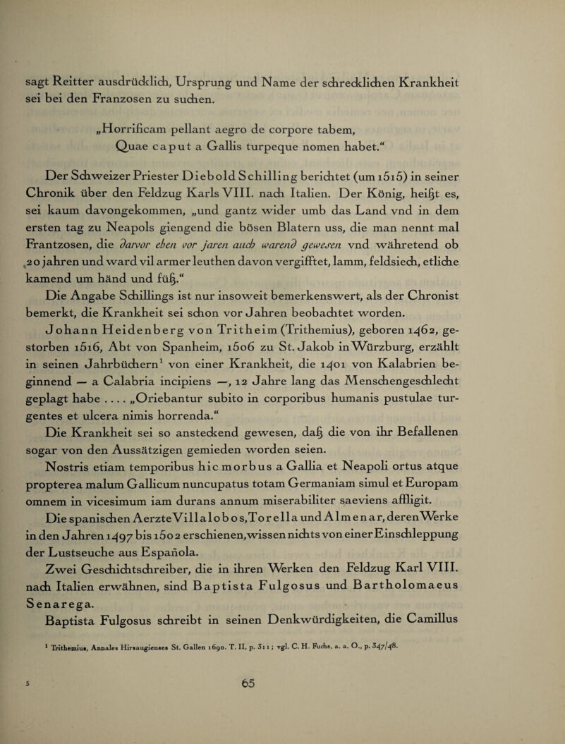 sagt Reitter ausdrücklich, Ursprung und Name der sdirecklichen Krankheit sei bei den Franzosen zu suchen. „Horrificam pellant aegro de corpore tabem, Quae caput a Gallis turpeque nomen habet.“ Der Schweizer Priester Dieb old Schilling berichtet (um i5i5) in seiner Chronik über den Feldzug Karls VIII. nach Italien. Der König, heilst es, sei kaum davongekommen, „und gantz wider umb das Land vnd in dem ersten tag zu Neapels giengend die bösen Blatern uss, die man nennt mal Frantzosen, die darvor eben vor jaren auch warend gewesen vnd währetend ob 20 jahren und ward vil armer leuthen davon vergifftet, lamm, feldsiech, etliche kamend um händ und füip“ Die Angabe Schillings ist nur insoweit bemerkenswert, als der Chronist bemerkt, die Krankheit sei schon Vorjahren beobachtet worden. Johann Heidenberg von Tritheim (Trithemius), geboren 1462, ge¬ storben i5i6, Abt von Spanheim, i5o6 zu St. Jakob in Würzburg, erzählt in seinen Jahrbüchern1 von einer Krankheit, die 1401 von Kalabrien be¬ ginnend — a Calabria incipiens —, 12 Jahre lang das Menschengeschlecht geplagt habe .... „Oriebantur subito in corporibus humanis pustulae tur- gentes et ulcera nimis horrenda.“ Die Krankheit sei so ansteckend gewesen, dafj die von ihr Befallenen sogar von den Aussätzigen gemieden worden seien. Nostris etiam temporibus hic morbus a Gallia et Neapoli ortus atque propterea malum Gallicum nuncupatus totam Germaniam simul et Europam omnem in vicesimum iam durans annum miserabiliter saeviens affligit. Die spanischen Aerzte Villalob os, Torelia und Almen ar, derenWirke in den Jahren 1497 bis 1602 erschienen,wissen nichts von einer Einschleppung der Lustseuche aus Espanola. Zwei Geschichtschreiber, die in ihren Vhrken den Feldzug Karl VIII. nach Italien erwähnen, sind Baptista Fulgosus und Bartholomaeus Senarega. Baptista Fulgosus schreibt in seinen Denkwürdigkeiten, die Camillus 1 Tritheiniu*, Annales Hirsaugienses St. Gallen 1690. T. II, p. 3i 1 ; vgl. C. H, Fuchs, a. a. O., p. 347/48.