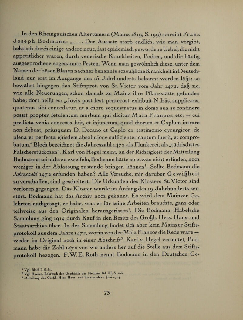 In den Rheingauischen Altertümern (iMainz 1819, S. 199) schreibt Franz Joseph B odmann: „. . . . Der Aussatz starb endlich, wie man vorgibt, hektisch durch einige andere neue, fast epidemisch gewordene Uebel, die nicht appetitlicher waren, durch venerische Krankheiten, Pocken, und die häufig ausgesprochene sogenannte Pesten. Wenn man gewöhnlich diese, unter dem Namen der bösen Blasen nachher benannte scheußliche Krankheit in Deutsch¬ land nur erst im Ausgange des 15. Jahrhunderts bekannt werden läßt: so bewährt hingegen das Stiftsprot. von St. Victor vom Jahr 1472, daß sie, wie alle Neuerungen, schon damals zu Mainz ihre Pflanzstätte gefunden habe; dort heißt es: „Jovis post fest, pentecost. exhibuit N.lras, supplicans, quatenus sibi concedatur, ut a choro sequestratus in domo sua se continere possit propter fetulentum morbum qui dicitur Mala Franzos etc. — cui predicta venia concessa fuit, et injunctum, quod chorum et Caplum intrare non debeat, priusquam D. Decano et Caplo ex testimonio cyrurgicor. de plena et perfecta ejusdem absolutione sufficienter cautum fuerit, et compro- batum.“ Block bezeichnet die Jahreszahl 147 2 als Flunkerei, als „tückischstes Fälscherstückchen“. Karl von Hegel meint, an der Richtigkeit der Mitteilung Bodmanns sei nicht zu zweifeln, Bodmann hätte so etwas nicht erfinden, nodi weniger in der Abfassung zustande bringen können1. Sollte Bodmann die Jahreszahl 1472 erfunden haben? Alle Versuche, mir darüber Gewi §h eit zu verschaffen, sind gescheitert. Die Urkunden des Klosters St. Victor sind verloren gegangen. Das Kloster wurde im Anfang des 19. Jahrhunderts zer¬ stört. Bodmann hat das Archiv noch gekannt. Es wird dem Mainzer Ge¬ lehrten nachgesagt, er habe, was er für seine Arbeiten brauchte, ganz oder teilweise aus den Originalen herausgerissen2. Die Bodmann - Habelsche Sammlung ging 1914 durch Kauf in den Besitz des Großh. Fless. Haus- und Staatsarchivs über. In der Sammlung findet sich aber kein Mainzer Stifts¬ protokoll aus dem Jahre 1472, worin von der Mala Franzos die Rede wäre — weder im Original noch in einer Abschrift3. Karl v. Hegel vermutet, Bod¬ mann habe die Zahl 1472 von wo anders her auf die Stelle aus dem Stifts¬ protokoll bezogen. F.W. E. Roth nennt Bodmann in den Deutschen Ge- 1 Vgl. Bloch I, S.5i. 2 Vgl. Haeser, Lehrbuch der Geschichte der Medizin, Bd. III, S. 253. 3 Mitteilung des Großh. Hess. Haus- und Staatsarchivs, Juni 191^.