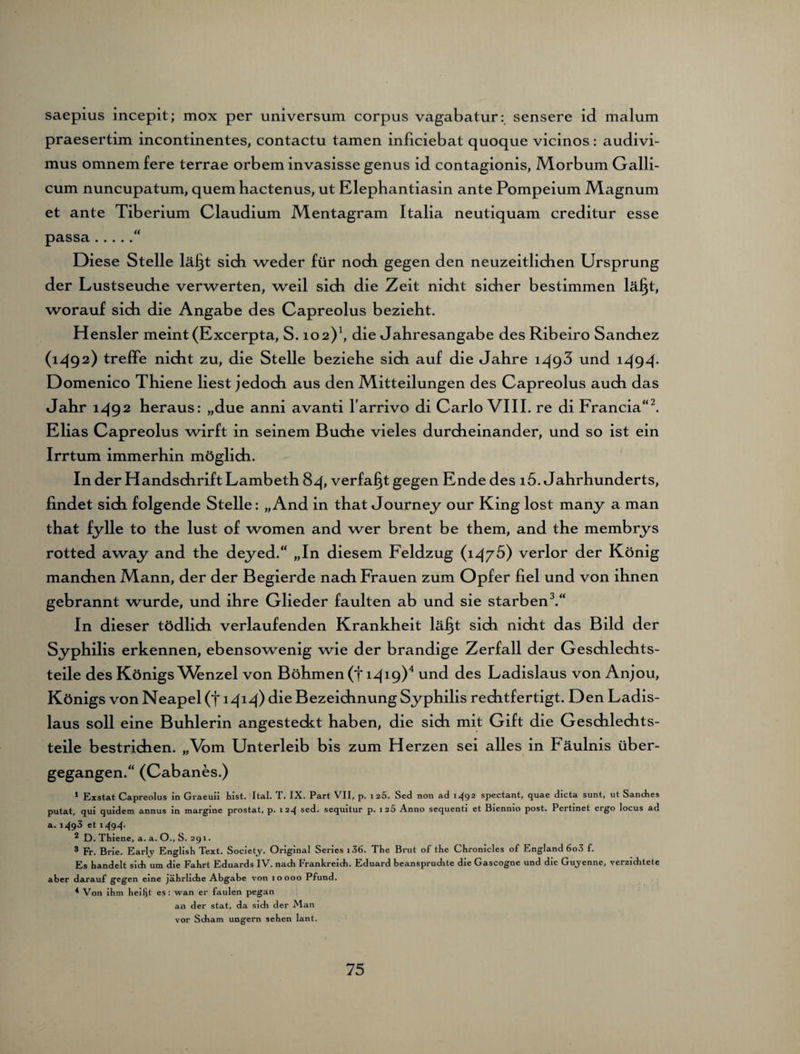 saepius incepit; mox per Universum corpus vagabatur: sensere id malum praesertim incontinentes, contactu tarnen inficiebat quoque vicinos: audivi- mus omnem fere terrae orbem invasisse genus id contagionis, Morbum Galli- cum nuncupatum, quem hactenus, ut Elephantiasin ante Pompeium Magnum et ante Tiberium Claudium Mentagram Italia neutiquam creditur esse passa.“ Diese Stelle läljt sich weder für noch gegen den neuzeitlidien Ursprung der Lustseuche verwerten, weil sich die Zeit nicht sicher bestimmen lä§t, worauf sich die Angabe des Capreolus bezieht. Hensler meint (Excerpta, S. 102)1, die Jahresangabe des Ribeiro Sanchez (1492) treffe nicht zu, die Stelle beziehe sich auf die Jahre 1493 und 1494* Domenico Thiene liest jedoch aus den Mitteilungen des Capreolus auch das Jahr 1492 heraus: „due anni avanti l'arrivo di Carlo VIII. re di Francia“2. Elias Capreolus wirft in seinem Buche vieles durcheinander, und so ist ein Irrtum immerhin möglich. In der Handschrift Lambeth 84, verfaßt gegen Ende des i5. Jahrhunderts, findet sich folgende Stelle: „And in that Journey our King lost many a man that fylle to the lust of women and wer brent be them, and the membrys rotted away and the deyed.“ „In diesem Feldzug (1475) verlor der König manchen Mann, der der Begierde nach Frauen zum Opfer fiel und von ihnen gebrannt wurde, und ihre Glieder faulten ab und sie starben3.“ In dieser tödlich verlaufenden Krankheit lä^t sich nicht das Bild der Syphilis erkennen, ebensowenig wie der brandige Zerfall der Geschlechts¬ teile des Königs Wmzel von Böhmen (f 1419)4 und des Ladislaus von Anjou, Königs von Neapel (f 1414) die Bezeichnung Syphilis rechtfertigt. Den Ladis¬ laus soll eine Buhlerin angesteckt haben, die sich mit Gift die Geschlechts¬ teile bestrichen. „Vim Unterleib bis zum H erzen sei alles in Fäulnis über¬ gegangen.“ (Cabanes.) 1 Exstat Capreolus in Graeuii hist. Ital. T. IX. Part VII, p. 125. Sed non ad 1492 spcctant, quae dicta sunt, ut Sanches putat, qui quidem annus in margine prostat, p. 124 sed. sequitur p. 125 Anno sequenti et Biennio post. Pertinet ergo locus ad a. 1^93 et 1494* 2 D. Thiene, a. a. O., S. 291. 3 Fr. Brie. Early English Text. Society. Original Series i36. The Brut of the Chronicles of England 6o3 f. Es handelt sich um die Fahrt Eduards IV. nach Frankreich. Eduard beansprudite die Gascogne und die Guyenne, verzichtete aber darauf gegen eine jährliche Abgabe von 10000 Pfund. * Von ihm heiljt es : wan er faulen pegan an der stat, da sich der Man vor Scham ungern sehen lant.