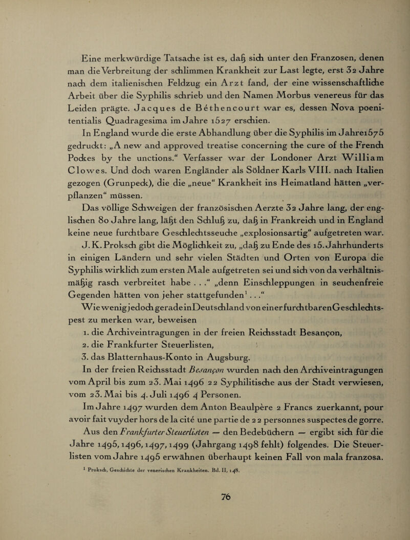 Eine merkwürdige Tatsache ist es, daß sich unter den Franzosen, denen man die Verbreitung der schlimmen Krankheit zur Last legte, erst 32 Jahre nach dem italienischen Feldzug ein Arzt fand, der eine wissenschaftliche Arbeit über die Syphilis schrieb und den Namen Morbus venereus für das Leiden prägte. Jacques de Bethencourt war es, dessen Nova poeni- tentialis Quadragesima im Jahre 1627 erschien. In England wurde die erste Abhandlung über die Syphilis im Jahrei575 gedruckt: „A new and approved treatise concerning the eure of the French Pockes by the unctions.“ Verfasser war der Londoner Arzt William Clowes. Und doch waren Engländer als Söldner Karls VIII. nach Italien gezogen (Grunpeck), die die „neue“ Krankheit ins Heimatland hätten „ver¬ pflanzen“ müssen. Das völlige Schweigen der französischen Aerzte 32 Jahre lang, der eng¬ lischen 80 Jahre lang, läßt den Schluß zu, daß in Frankreich und in England keine neue furchtbare Geschlechtsseuche „explosionsartig“ aufgetreten war. J. K. Proksch gibt die Möglichkeit zu, „daß zu Ende des 15. Jahrhunderts in einigen Ländern und sehr vielen Städten und Orten von Europa die Syphilis wirklich zum ersten Male aufgetreten sei und sich von da verhältnis¬ mäßig rasch verbreitet habe . . .“ „denn Einschleppungen in seuchenfreie Gegenden hätten von jeher stattgefunden1 . . .“ Wie wenigjedoch gerade inDeutschland von einer furch tbarenGeschlechts- pest zu merken war, beweisen 1. die Archiveintragungen in der freien Reichsstadt Besannen, 2. die Frankfurter Steuerlisten, ' 3. das Blatternhaus-Konto in Augsburg. In der freien Reichsstadt Bcsangon wurden nach den Archiveintragungen vom April bis zum 23. Mai 1496 22 Syphilitische aus der Stadt verwiesen, vom 23. Mai bis 4. Juli 1496 4 Personen. Im Jahre 1497 wurden dem Anton Beaulpere 2 Francs zuerkannt, pour avoir fait vuyder hors de la eite une partie de 2 2 personnes suspectes de gorre. Aus den Frankfurter Steuerlisten — den Bedebüchern — ergibt sich für die Jahre 1495,1496,1497,1499 (Jahrgang 1498 fehlt) folgendes. Die Steuer¬ listen vom Jahre 1496 erwähnen überhaupt keinen Fall von mala franzosa. * Prokscb, Geschichte der venerischen Krankheiten. Bd. II, 148.