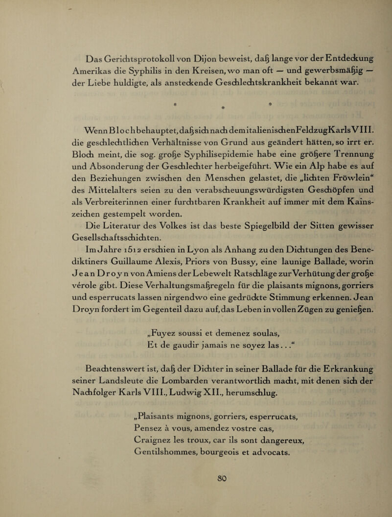 D as Gerichtsprotokoll von Dijon beweist, daß lange vor der Entdeckung Amerikas die Syphilis in den Kreisen, wo man oft — und gewerbsmäßig — der Liebe huldigte, als ansteckende Geschleditskrankheit bekannt war. * * * Wenn B1 o c h b ehauptet, daß sich nach dem italienischenFeldzugKarls V111. die geschlechtlichen Verhältnisse von Grund aus geändert hätten, so irrt er. Bloch meint, die sog. große Syphilisepidemie habe eine größere Trennung und Absonderung der Geschlechter herbeigeführt. Wie ein Alp habe es auf den Beziehungen zwischen den Menschen gelastet, die „lichten Fröwlein“ des Mittelalters seien zu den verabscheuungswürdigsten Geschöpfen und als Verbreiterinnen einer furditbaren Krankheit auf immer mit dem Kains¬ zeichen gestempelt worden. Die Literatur des Volkes ist das beste Spiegelbild der Sitten gewisser Gesellschaftsschichten. Im Jahre i5i 2 erschien in Lyon als Anhang zu den Dichtungen des Bene¬ diktiners Guillaume Alexis, Priors von Bussy, eine launige Ballade, worin JeanDroyn von Amiens der Lebewelt Ratschläge zur Verhütung der große veröle gibt. Diese Verhaltungsmaßregeln für die plaisants mignons, gorriers und esperrucats lassen nirgendwo eine gedrückte Stimmung erkennen. Jean Droyn fordert im Gegenteil dazu auf,das Leben in vollenZügen zu genießen. „Fuyez soussi et demenez soulas, Et de gaudir jamais ne soyez las. ..“ Beachtenswert ist, daß der Dichter in seiner Ballade für die Erkrankung seiner Landsleute die Lombarden verantwortlich macht, mit denen sich der Nachfolger Karls VIII., Ludwig XII., herumschlug. „Plaisants mignons, gorriers, esperrucats, Pensez a vous, amendez vostre cas, Craignez les troux, car ils sont dangereux, Gentilshommes, bourgeois et advocats.