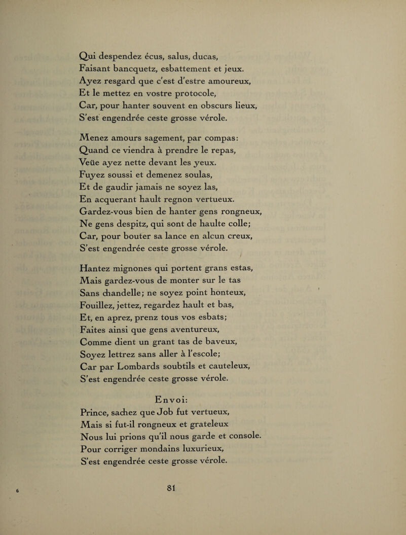 Qui despendez ecus, salus, ducas, Faisant bancquetz, esbattement et jeux. Ayez resgard que c'est d'estre amoureux, Et le mettez en vostre protocole, Car, pour hanter souvent en obscurs lieux, S'est engendree ceste grosse veröle. Menez amours sagement, par compas: Quand ce viendra ä prendre le repas, Veüe ayez nette devant les yeux. Fuyez soussi et demenez soulas, Et de gaudir jamais ne soyez las, En acquerant kault regnon vertueux. Gardez-vous bien de hanter gens rongneux, Ne gens despitz, qui sont de haulte colle; Car, pour bouter sa lance en alcun creux, S'est engendree ceste grosse veröle. Hantez mignones qui portent grans estas, Mais gardez-vous de monter sur le tas Sans diandelle; ne soyez point honteux, Fouillez, jettez, regardez hault et bas, Et, en aprez, prenz tous vos esbats; Faites ainsi que gens aventureux, Comme dient un grant tas de baveux, Soyez lettrez sans aller h l'escole; Car par Lombards soubtils et cauteleux, S'est engendree ceste grosse veröle. Envoi: Prince, sachez que Job fut vertueux, Mais si fut-il rongneux et grateleux Nous lui prions qu'il nous garde et console. Pour corriger mondains luxurieux, S'est engendree ceste grosse veröle. 6