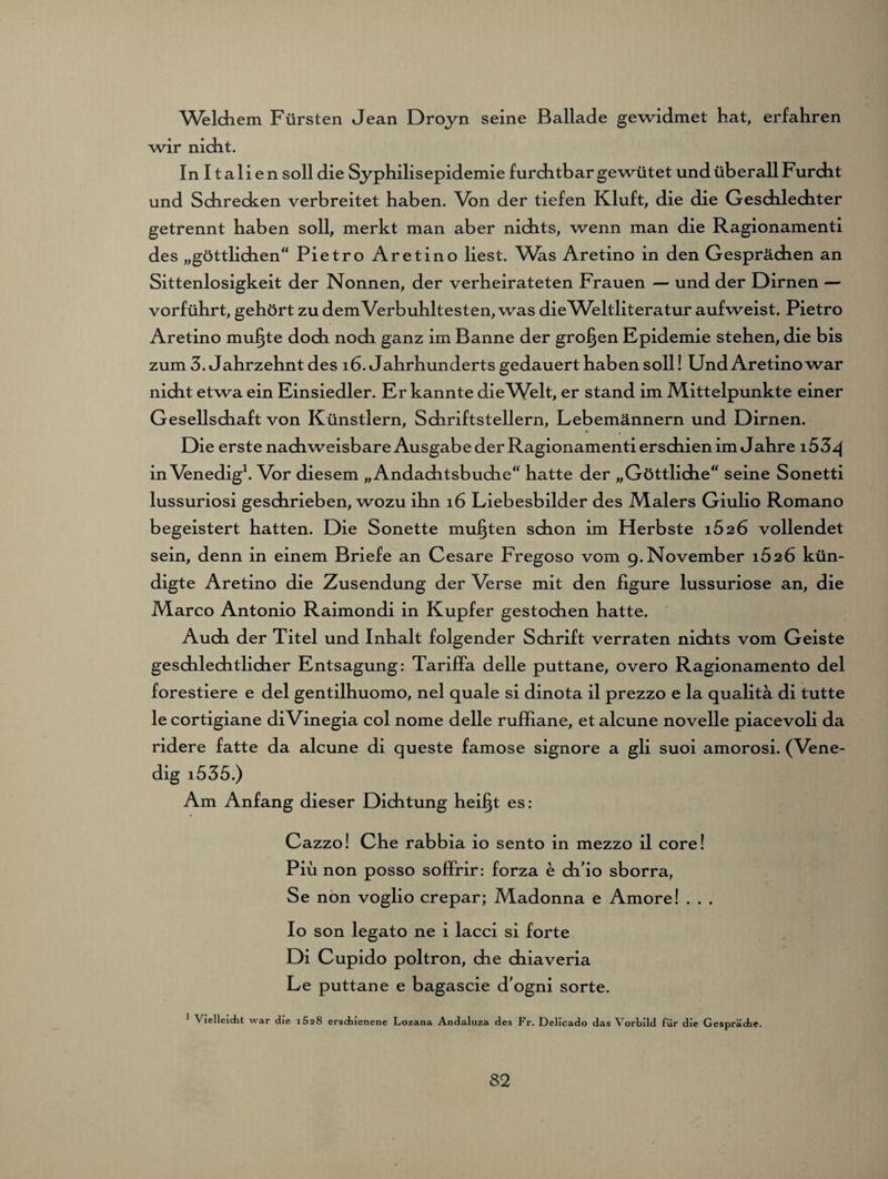 Welchem Fürsten Jean Droyn seine Ballade gewidmet hat, erfahren wir nicht. In I tali en soll die Syphilisepidemie furchtbar gewütet und überall Furcht und Schrecken verbreitet haben. Von der tiefen Kluft, die die Geschlechter getrennt haben soll, merkt man aber nichts, wenn man die Ragionamenti des „göttlichen“ Pietro Aretino liest. Was Aretino in den Gesprächen an Sittenlosigkeit der Nonnen, der verheirateten Frauen — und der Dirnen — vorführt, gehört zu dem Verb uhltesten, was die Weltliteratur aufweist. Pietro Aretino muffte doch nodi ganz im Banne der großen Epidemie stehen, die bis zum 3. Jahrzehnt des 16. Jahrhunderts gedauert haben soll! Und Aretino war nicht etwa ein Einsiedler. Er kannte dieV/elt, er stand im Mittelpunkte einer Gesellschaft von Künstlern, Schriftstellern, Lebemännern und Dirnen. Die erste nachweisbare Ausgabe der Ragionamenti erschien im Jahre i53z| in Venedig1. Vor diesem „Andachtsbuche“ hatte der „Göttliche“ seine Sonetti lussuriosi geschrieben, wozu ihn 16 Liebesbilder des Malers Giulio Romano begeistert hatten. Die Sonette mußten schon im Herbste 1626 vollendet sein, denn in einem Briefe an Cesare Fregoso vom 9. November 1626 kün¬ digte Aretino die Zusendung der Verse mit den figure lussuriose an, die Marco Antonio Raimondi in Kupfer gestochen hatte. Auch der Titel und Inhalt folgender Schrift verraten nichts vom Geiste geschlechtlicher Entsagung: Tariffa delle puttane, overo Ragionamento del forestiere e del gentilhuomo, nel quäle si dinota il prezzo e la qualitä di tutte le cortigiane diVinegia col nome delle ruffiane, et alcune novelle piacevoli da ridere fatte da alcune di queste famose signore a gli suoi amorosi. (Vene¬ dig i535.) Am Anfang dieser Dichtung heifjt es: Cazzo! Che rabbia io sento in mezzo il core! Piii non posso soffrir: forza e di io sborra, Se non voglio crepar; Madonna e Amore! . . . Io son legato ne i lacci si forte Di Cupido poltron, che chiaveria Le puttane e bagascie d'ogni sorte. 1 Vielleicht war die 1628 erschienene Lozana Andaluza des Fr. Delicado das Vorbild für die Gespräche.