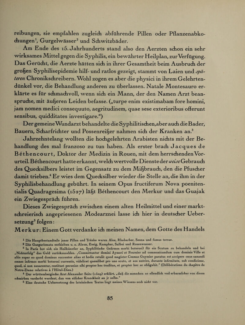 reibungen, sie empfahlen zugleich abführende Pillen oder Pflanzenabko¬ chungen1, Gurgelwässer2 und Schwitzbäder. Am Ende des 15. «Jahrhunderts stand also den Aerzten schon ein sehr wirksames JVXittel gegen die Syphilis, ein bewährter Heilplan, zur Verfügung. Das Gerücht, die Aerzte hätten sich in ihrer Gesamtheit beim Ausbruch der großen Syphilisepidemie hilf- und ratlos gezeigt, stammt von Laien und spä¬ teren Chronikschreibern. Wohl zogen es aber die physici in ihrem Gelehrten¬ dünkel vor, die Behandlung anderen zu überlassen. Natale Montesauro er¬ klärte es für schmachvoll, wenn sich ein Mann, der den Namen Arzt bean¬ spruche, mit äußeren Leiden befasse, („turpe enim existimabam fore homini, jam nomen medici consequuto, aegritudinem, quae sese exterioribus offerunt sensibus, quidditates investigare.) Der gemeineWundarzt behandelte die Syphilitischen,aber auch die Bader, Bauern, Scharfrichter und Possenreißer nahmen sich der Kranken an.3 Jahrzehntelang wollten die hochgelehrten Arabisten nichts mit der Be¬ handlung des mal franzoso zu tun haben. Als erster brach Jacques de Bethencourt, Doktor der Medizin in Rouen, mit dem herrschenden Vor¬ urteil. Bethencourt hatte erkannt, welch wertvolle Dienste der weise Gebrauch des Quecksilbers leistet im Gegensatz zu dem Mißbrauch, den die Pfuscher damit trieben.4 Er wies dem Quecksilber wieder die Stelle an, die ihm in der Syphilisbehandlung gebührt. In seinem oP us fructiferum Nova poeniten- tialis Quadragesima (1627) läßt Bethencourt den Merkur und das Guajak ein Zwiegespräch führen. Dieses Zwiegespräch zwischen einem alten Heilmittel und einer markt¬ schreierisch angepriesenen Modearznei lasse ich hier in deutscher Ueber- setzung5 folgen: Merkur: Einem Gott verdanke ich meinen Namen, dem Gotte des Handels 1 Die Hauptbestandteile jener Pillen und Tränke waren Aloe, Rhabarber, Senna und fumus terrae. 2 Die Gargarismata enthielten u. a. Alaun, Essig, Kampher, Salbei und Rosenwasser. 3 In Paris bot sich ein Heilkünstler an. Syphilitische (infirmos morbi boterosi) für ein Scutum zu behandeln und bei »Nichterfolg* das Geld zurückzuzahlen. „Committuntur domini Aymeri et Fournier ad communicandum cum dominis Ville et alus super eo quod dominus succentor alias et hodie retulit quod magister Cosmas Guymier paratus est accipere onus sanandi omnes infirmos morbi boterosi currentis, videlicet quemlibet pro uno scuto, et eos nutnre, durante mfirmitate, sub condicione, quod, si non sanarentur, restituet pecunias sibi propter hoc traditas, et propter hoc se obligabit. (Deliberations du chapitre de Notre-Dame relatives ä l’Hotel-Dieu.) 4 Der württembergische Arzt Alexander Seitz (1609) erklärt, »dafj die menschen so ellendlich vnd erbärmlicher von disem schmirben verderbt werdent, dan von sölidier Kranckheit an jr selbs. 5 Eine deutsche Uebersetzung des lateinischen Textes liegt meines Wissens noch nicht vor.