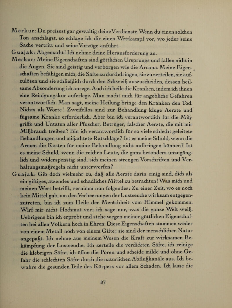M. er kur: Du preisest gar gewaltig deineVerdienste.Wenn du einen solchen Ton anschlägst, so sdilage idi dir einen Wettkampf vor, wo jeder seine Sache vertritt und seine Vorzüge anführt. Guajak: Abgemacht! Ich nehme deine Herausforderung an. Merkur: Meine Eigenschaften sind göttlichen Ursprungs und fallen nicht in die Augen. Sie sind geistig und verborgen wie die Arcana. Meine Eigen¬ schaften befähigen mich, die Säfte zu durchdringen, sie zu zerteilen, sie auf¬ zulösen und sie schließlich durch den Schweiß auszuscheiden, dessen heil¬ same Absonderung ich anrege. Auch ich heile die Kranken, indem ich ihnen eine Reinigungskur auferlege. Man macht mich für angebliche Gefahren verantwortlich. Man sagt, meine Heilung bringe den Kranken den Tod. Nichts als Worte! Zweifellos sind zur Behandlung kluge Aerzte und fügsame Kranke erforderlich. Aber bin ich verantwortlich für die Miß¬ griffe und Untaten aller Pfuscher, Betrüger, falscher Aerzte, die mit mir Mißbrauch treiben? Bin ich verantwortlich für so viele sdilecht geleitete Behandlungen und mißachtete Ratschläge? Ist es meine Schuld, wenn die Armen die Kosten für meine Behandlung nicht aufbringen können? Ist es meine Schuld, wenn die reichen Leute, die ganz besonders unzugäng¬ lich und widerspenstig sind, sich meinen strengen Vorschriften und Ver¬ haltungsmaßregeln nicht unterwerfen? Guajak: Gib doch vielmehr zu, daß alle Aerzte darin einig sind, dich als ein giftiges, ätzendes und schädliches Mittel zu betrachten! Was mich und meinen Wert betrifft, vernimm nun folgendes: Zu einer Zeit, wo es noch kein Mittel gab, um den Verheerungen der Lustseuche wirksam entgegen¬ zutreten, bin ich zum Heile der Menschheit vom Himmel gekommen. Wirf mir nicht Hochmut vor; ich sage nur, was die ganze Welt weiß. Uebrigens bin ich erprobt und stehe wegen meiner göttlichen Eigenshaf¬ ten bei allen Völkern hoch in Ehren. Diese Eigenshaften stammen weder von einem Metall noh von einem Gifte; sie sind der menshlihen Natur angepaßt. Ih nehme aus meinem Wesen die Kraft zur wirksamen Be¬ kämpfung der Lustseuhe. Ih zerteile die verdickten Säfte, ih reinige die klebrigen Säfte, ih öffne die Poren und sheide milde und ohne Ge¬ fahr die shlehten Säfte durh die natürlihen Abflußkanäle aus. Ih be¬ wahre die gesunden Teile des Körpers vor allem Shaden. Ih lasse die
