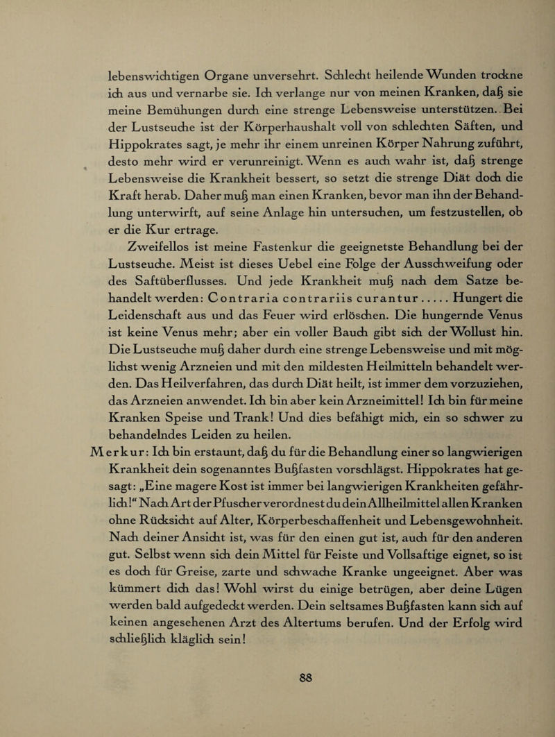 lebenswichtigen Organe unversehrt. Schlecht heilende Wunden trockne ich aus und vernarbe sie. Ich verlange nur von meinen Kranken, daß sie meine Bemühungen durdi eine strenge Lebensweise unterstützen..Bei der Lustseuche ist der Körperhaushalt voll von schlechten Säften, und Hippokrates sagt, je mehr ihr einem unreinen Körper Nahrung zuführt, desto mehr wird er verunreinigt. Wenn es auch wahr ist, daß strenge Lebensweise die Krankheit bessert, so setzt die strenge Diät doch die Kraft herab. Daher muß man einen Kranken, bevor man ihn der Behand¬ lung unterwirft, auf seine Anlage hin untersuchen, um festzustellen, ob er die Kur ertrage. Zweifellos ist meine Fastenkur die geeignetste Behandlung bei der Lustseuche. Meist ist dieses Uebel eine Folge der Ausschweifung oder des Saftüberflusses. Und jede Krankheit mul} nach dem Satze be¬ handelt werden: Contraria contrariis curantur.Hungert die Leidenschaft aus und das Feuer wird erlöschen. Die hungernde Venus ist keine Venus mehr; aber ein voller Bauch gibt sich der Wollust hin. Die Lustseuche muß daher durch eine strenge Lebensweise und mit mög¬ lichst wenig Arzneien und mit den mildesten Heilmitteln behandelt wer¬ den. Das Heilverfahren, das durch Diät heilt, ist immer dem vorzuziehen, das Arzneien anwendet. Ich bin aber kein Arzneimittel! Ich bin für meine Kranken Speise und Trank! Und dies befähigt mich, ein so schwer zu behandelndes Leiden zu heilen. Merkur: Ich bin erstaunt, daß du für die Behandlung einer so langwierigen Krankheit dein sogenanntes Bußfasten vorschlägst. Hippokrates hat ge¬ sagt: „Eine magere Kost ist immer bei langwierigen Krankheiten gefähr¬ lich!“ Nach Art der Pfuscher verordnest du dein Allheilmittel allen Kranken ohne Rücksicht auf Alter, Körperbeschaflenheit und Lebensgewohnheit. Nach deiner Ansicht ist, was für den einen gut ist, auch für den anderen gut. Selbst wenn sich dein Mittel für Feiste und Vollsaftige eignet, so ist es doch für Greise, zarte und schwache Kranke ungeeignet. Aber was kümmert dich das! Wohl wirst du einige betrügen, aber deine Lügen werden bald aufgedeckt werden. Dein seltsames Bußfasten kann sich auf keinen angesehenen Arzt des Altertums berufen. Und der Erfolg wird schließlich kläglich sein!