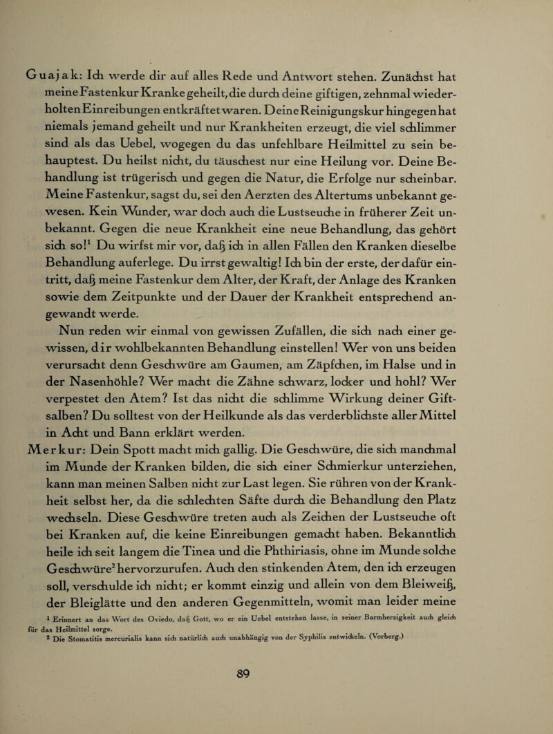 Guajak: Idi werde dir auf alles Rede und Antwort stehen. Zunächst hat meine Fastenkur Kranke geheilt, die durch deine giftigen, zehnmal wieder¬ holten Einreibungen entkräftet waren. Deine Reinigungskur hingegenhat niemals jemand geheilt und nur Krankheiten erzeugt, die viel schlimmer sind als das Uebel, wogegen du das unfehlbare Heilmittel zu sein be¬ hauptest. Du heilst nicht, du täuschest nur eine Heilung vor. Deine Be¬ handlung ist trügerisch und gegen die Natur, die Erfolge nur scheinbar. Meine Fastenkur, sagst du, sei den Aerzten des Altertums unbekannt ge¬ wesen. Kein Whnder, war doch auch die Lustseuche in früherer Zeit un¬ bekannt. Gegen die neue Krankheit eine neue Behandlung, das gehört sich so!1 Du wirfst mir vor, daJ§ ich in allen Fällen den Kranken dieselbe Behandlung auferlege. Du irrst gewaltig! Ich bin der erste, der dafür ein- tritt, da§ meine Fastenkur dem Alter, der Kraft, der Anlage des Kranken sowie dem Zeitpunkte und der Dauer der Krankheit entsprechend an¬ gewandt werde. Nun reden wir einmal von gewissen Zufällen, die sich nach einer ge¬ wissen, dir wohlbekannten Behandlung einstellen! Wer von uns beiden verursacht denn Geschwüre am Gaumen, am Zäpfchen, im Halse und in der Nasenhöhle? Whr macht die Zähne schwarz, locker und hohl? Wer verpestet den Atem? Ist das nicht die schlimme Wirkung deiner Gift¬ salben? Du solltest von der Heilkunde als das verderblichste aller Mittel in Acht und Bann erklärt werden. Merkur: Dein Spott macht mich gallig. Die Geschwüre, die sich manchmal im Munde der Kranken bilden, die sich einer Schmierkur unterziehen, kann man meinen Salben nicht zur Last legen. Sie rühren von der Krank¬ heit selbst her, da die schlechten Säfte durch die Behandlung den Platz wechseln. Diese Geschwüre treten auch als Zeichen der Lustseuche oft bei Kranken auf, die keine Einreibungen gemacht haben. Bekanntlich heile ich seit langem die Tinea und die Phthiriasis, ohne im Munde solche Geschwüre2 hervorzurufen. Auch den stinkenden Atem, den ich erzeugen soll, verschulde ich nicht; er kommt einzig und allein von dem Bleiweifj, der Bleiglätte und den anderen Gegenmitteln, womit man leider meine 1 Erinnert an das Wort des Oviedo, dal} Gott, wo er ein Uebel entstehen lasse, in seiner Barmherzigkeit audi gleich für das Heilmittel sorge. 2 Die Stomatitis mercurialis kann sich natürlich auch unabhängig von der Syphilis entwidseln. (Vorberg.)