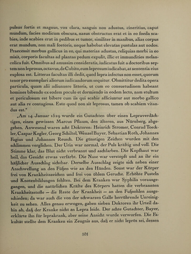 pulsus fortis et magnus, vox clara, sanguis non adustus, cineritius, caput mundum, facies modicum obscura, nasus obstructus erat et in eo foeda sca- bies, inde scabies erat in pedibus et tumor, similiter in manibus, alias corpus erat mundum, non mali foetoris, neque babebat elevatas pustulas aut nodos. Praecessit morbus gallicus in eo, qui materias adustas, reliquias morbi in eo misit, corporis facultas ad plantas pedum expulit, illic et immundities melan- colica fuit. Omnibus ad amussim consideratis, iudicatus fuit a doctoribus sep- tem non leprosus, octavus, de Cubito, eum leprosumiudicabat, at sententia eius explosa est. Litteras facultas illi dedit, quod lepra infectus non esset, quorum tenor pro exemplari aliorum iudicandorum sequitur. Obmittitur dedita opera particula, quam alii adiunxere litteris, ut cum eo consuetudinem babeant bomines bibendo exeodem poculo et dormiendo in eodem lecto, nam stultum et periculosum est bibere cum iis qui scabie afficiuntur aut morbo gallico aut alia re contagiosa. Esto quod non sit leprosus, tarnen ob scabiem vitan- dus est.“ „Am 14. Januar 1629 wurde ein Gutachten über einen Lepraverdäch¬ tigen, einen gewissen Marcus Pflaum, den älteren, aus Nürnberg, abge¬ geben. Anwesend waren acht Doktoren: Heinrich Stromer, Conrad Toeck- ler, Caspar Kegler, Georg Schiltel, Whnzel Bayer, Sebastian Roth, Johannes Fagius und Johannes Reusch. Die günstigen Zeichen wurden mit den schlimmen verglichen. Der Urin war normal, der Puls kräftig und voll. Die Stimme klar, das Blut nicht verbrannt und aschfarben. Die Kopfhaut war heil, das Gesicht etwas verfärbt. Die Nase war verstopft und an ihr ein häßlicher Ausschlag sichtbar. Derselbe Ausschlag zeigte sich neben einer Anschwellung an den Füllen wie an den Händen. Sonst war der Körper frei von Krankheitszeichen und frei von üblem Gerüche. Erhöhte Pusteln und Knotenbildungen fehlten. Bei dem Kranken war Syphilis vorausge¬ gangen, und die natürlichen Kräfte des Körpers hatten die verbrannten Krankheitsstoffe — die Reste der Krankheit — an den Fußsohlen ausge- schieden; da war auch die von der schwarzen Galle herrührende Unreinig¬ keit zu sehen. Alles genau erwogen, gaben sieben Doktoren ihr Urteil da¬ hin ab, dafj der Kranke nicht an Lepra leide. Der achte Gutachter, Bayer, erklärte ihn für leprakrank, aber seine Ansicht wurde verworfen. Die Fa¬ kultät stellte dem Kranken ein Zeugnis aus, dah er nicht leprös sei, dessen