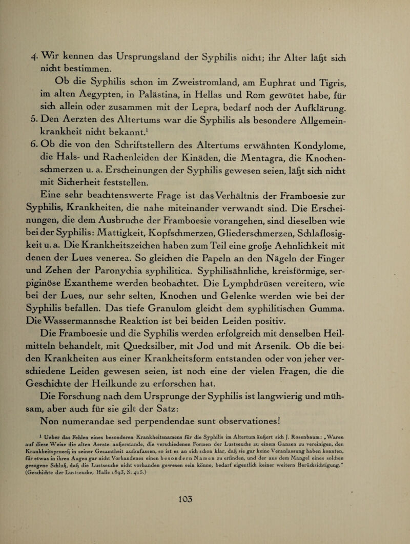 4 Wir kennen das Ursprungsland der Syphilis nicht; ihr Alter lägt sich nicht bestimmen. Ob die Syphilis schon im Zweistromland, am Euphrat und Tigris, im alten Aegypten, in Palästina, in Hellas und Rom gewütet habe, für sich allein oder zusammen mit der Lepra, bedarf noch der Aufklärung. 5. Den Aerzten des Altertums war die Syphilis als besondere Allgemein¬ krankheit nicht bekannt.1 6. Ob die von den Sdiriftstellern des Altertums erwähnten Kondylome, die Hals- und Rachenleiden der Kinäden, die Mentagra, die Knochen¬ schmerzen u. a. Erscheinungen der Syphilis gewesen seien, lägt sich nicht mit Sicherheit feststellen. Eine sehr beachtenswerte Frage ist das Verhältnis der Framboesie zur Syphilis, Krankheiten, die nahe miteinander verwandt sind. Die Erschei¬ nungen, die dem Ausbruche der Framboesie vorangehen, sind dieselben wie beider Syphilis: Mattigkeit, Kopfsdimerzen, Gliederschmerzen, Schlaflosig¬ keit u. a. Die Krankheitszeichen haben zum Teil eine groge Aehnlichkeit mit denen der Lues venerea. So gleichen die Papeln an den Nägeln der Finger und Zehen der Paronychia syphilitica. Syphilisähnliche, kreisförmige, ser- piginöse Exantheme werden beobachtet. Die Lymphdrüsen vereitern, wie bei der Lues, nur sehr selten, Knochen und Gelenke werden wie bei der Syphilis befallen. Das tiefe Granulom gleicht dem syphilitischen Gumma. Die Wassermannsche Reaktion ist bei beiden Leiden positiv. Die Framboesie und die Syphilis werden erfolgreich mit denselben Heil¬ mitteln behandelt, mit Quecksilber, mit Jod und mit Arsenik. Ob die bei¬ den Krankheiten aus einer Krankheitsform entstanden oder von jeher ver¬ schiedene Leiden gewesen seien, ist noch eine der vielen Fragen, die die Geschichte der Heilkunde zu erforschen hat. Die Forschung nach dem Ursprünge der Syphilis ist langwierig und müh¬ sam, aber auch für sie gilt der Satz: Non numerandae sed perpendendae sunt observationes! 1 Ueber das Fehlen eines besonderen Krankheitsnamens für die Sjphilis im Altertum äußert sich J. Rosenbaum: »Waren auf diese Weise die alten Aerzte außerstande, die verschiedenen Formen der Lustseuche zu einem Ganzen zu vereinigen, den Krankheitsprozeß in seiner Gesamtheit aufzufassen, so ist es an sich schon klar, daß sie gar keine Veranlassung haben konnten, für etwas in ihren Augen gar nicht Vorhandenes einen besondern Namen zu erfinden, und der aus dem Mangel eines solchen gezogene Schluß, daß die Lustseuche nicht vorhanden gewesen sein könne, bedarf eigentlich keiner weitern Berücksichtigung. “ (Geschichte der Lustseuche, Halle 1893, S. 415.)