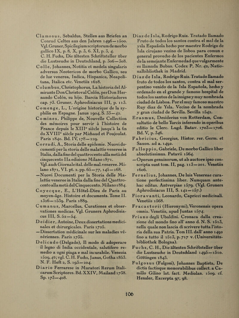 Clamosus, Sebaldus, Stellen aus Briefen an Conrad Celtes aus den Jahren 1496—i5oo. Vgl. Grüner, Spicilegium scriptorum de raorbo gallico IX, p. 8, X, p. 3, 6. XI, p. 3, 4- C. H. Fuchs, Die ältesten Schriftsteller über die Lustseudie in Deutschland, p. 3o6 — 3o8. C olle, Johannes, Notitia et medela singularis adversus Neotericos de morbo Gallico, seu de lue venerea, Indica, Hispanica, Neapoli- tana, Italica etc. Venetiis 1628. Columbus, Christophorus, Lahistoriadel Al- mirante Don Christoval Colon, perDon Her- nando Colon, su hijo. Barcia Historiadores cap. 73. Grüner, Aphrodisiacus III, p. 113. C o m e n g e, L., L’origine historique de la Sy¬ philis en Espagne. Janus 1904» S. 33—42- Co min es, Philippe de, Nouvelle Collection des memoires pour servir 3 l'histoire de France depuis le XIIIe siede jusqu'a la fin duXVIIIe si£cle par Michaud et Poujoulat. Paris 1840. Bd. IV, 178 — 229. Corradi,A., Storiadelle epidemie. Nuovido- cumenti per la storia delle malattie veneree in Italia, dallafine del quattro cento allametä.del Cinquecento Ilaedizione Milano 1871. Vgl. auch Giornaleital. delle mal.veneree. Mi¬ lano 1871, VI. pt. 2. pp. 65 — 77, l4&—168. —Nuovi Documenti per la Storia delle Ma¬ lattie veneree in Italia dalla fine del Quattro¬ cento allametä del Cinquecento. Milano 1884. Coyecque, E., L’Hotel-Dieu de Paris au moyen-äge. Histoire et documents. Tome II. i32Ö—1539. Paris 1889. Cumanus, Marcellus, Curationes et obser- vationes medicae. Vgl. Gruners Aphrodisia¬ cus III, S. 52—54. D ei di er, Antoine, Deux dissertationsmedici- nales et chirurgicales. Paris 1725. — Dissertation medicinale sur les maladies ve- neriennes. Paris 1735. Delicado (Delgado), II modo di adoperare il legno di India occidentale, salutifero re- medio a ogni piaga e mal incurabile. Venezia 1529,40; vgl- C. H. Fuchs, Janus, Gotha i853. N. F. Heft 2, S. 193 — 204. Diario Ferrarese in Muratori Rerum Itali- carum Scriptores. Bd.XXIV, Mailand 1738. Sp. 173—408. D iaz del sla, Rodrigo Ruiz. Tratado llamado Fruto de todos los santos contra el mal de la ysla Espanola hecho por maestre Rodrigo de Isla cirujano vezino de lisboa para comun e general provecho de los pacientes Enfermos de la semejante Enfermedad que vulgarmente es llamada Bubas. Codex P, Nr. 42, Natio¬ nalbibliothek in Madrid. Diaz de Isla, Rodrigo Ruiz. Tratado llamado fruto de todos los santos, contra el mal ser- pentino venido de la Isla Espanola, hecho y ordenado en el grande y famoso hospital de todos los santos de lainsigney muy nombrada ciudad de Lisboa. Por el muy famoso maestro Ruy diaz de Ysla. Vecino de la nombrada y gran ciudad de Sevilla. Sevilla 1542. Erasmus, Desiderius von Rotterdam, Con- sultatio de bello Turcis inferendo in operibus editio le Clerc. Lugd. Batav. 1703—1706. Bd. V, p. 346. Fabricius, Georgius, Histor. rer. Germ, et Saxon. ad a. 1492. Falloppio, Gabriele, De morbo Gallico über absolutissimus. Patavii i564- — Operum genuinorum, ut ab auctore ipso con- scripta sunt tom. II, pag. 113—201. Venetiis 1606. Fernelius, Johannes, De luis Venereae cura- tione perfectissima über. Numquam ante- hac editus. Antverpiae 1579. (Vgl. Gruners Aphrodisiacus III, S. 142 —157.) Fioravanti, Leonardo, Capricci medicinali. Venetiis i568. Fracastorii (Hieronymi),Veronensis opera omnia. Venetiis, apud Juntas 1574. Friano degli Ubaldini. Cronaca dalla crea- zione del mondo fino all’ anno d. N. S. i5i3, nella quäle non lascia di scrivere tutta l'isto- ria della sua Patria. Tom III. dall' anno 1492 fino a tutto il i5i3, p. 717 v. (Universitäts¬ bibliothek Bologna). Fuchs, C. H., Die ältesten Sdiriftsteller über die Lustseuche in Deutschland 1496—i5io. Göttingen 1843. Fulgosus (Fulgosi), Johannes Baptista, De dictis factisque memorabilibus collect, a Ca¬ millo Gilino lat. fact. Mediolan. 1509. cf. Hensler, Excerpta 97, 98.