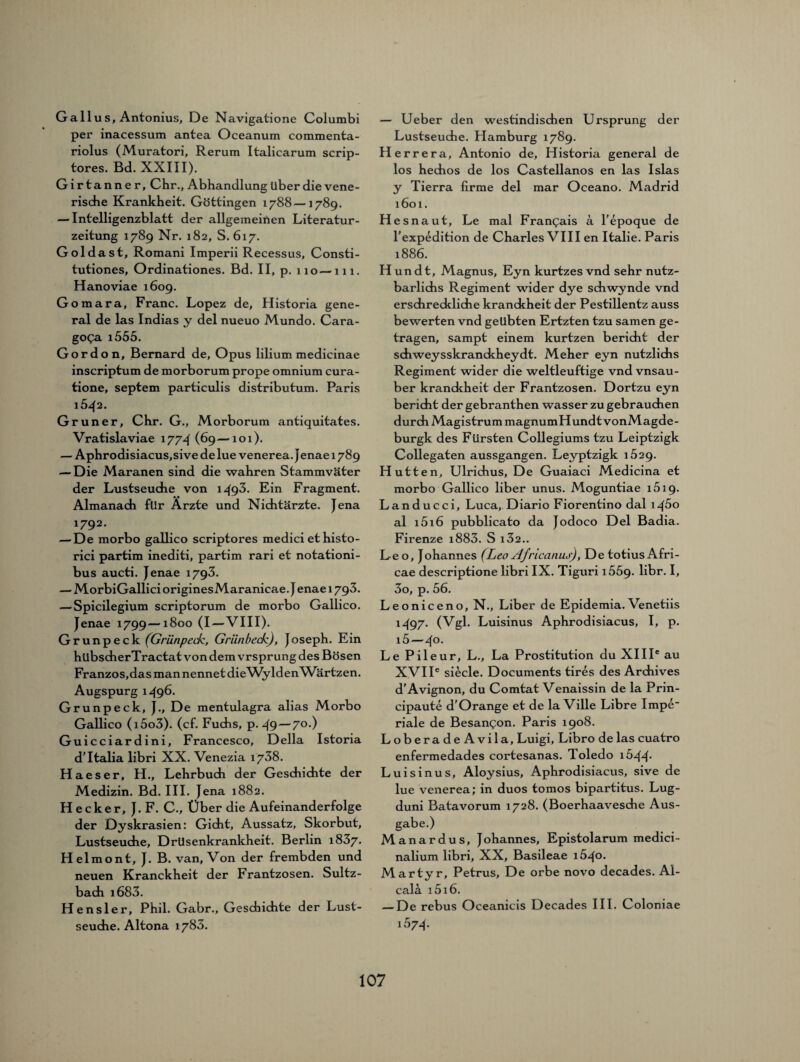 Gail us, Antonius, De Navigatione Columbi per inacessum antea Oceanum commenta- riolus (Muratori, Rerum Italicarum scrip- tores. Bd. XXIII). Girtanner, Chr., Abhandlung über die vene¬ rische Krankheit. Göttingen 1788—1789. — Intelligenzblatt der allgemeinen Literatur¬ zeitung 1789 Nr. 182, S. 617. Goldast, Romani Imperii Recessus, Consti- tutiones, Ordinationes. Bd. II, p. 110—111. Hanoviae 1609. Gomara, Franc. Lopez de, Historia gene¬ ral de las Indias y del nueuo Mundo. Cara- goga i555. Gordon, Bernard de, Opus lilium medicinae inscriptum de morborum prope omnium cura- tione, septem particulis distributum. Paris l5^2. Grüner, Chr. G., Morborum antiquitates. Vratislaviae 1774 (69—101). — Aphrodisiacus,sive de lue venerea. Jenae 1789 — Die Maranen sind die wahren Stammväter der Lustseuche von 1493. Ein Fragment. Almanach für Ärzte und Nichtärzte. Jena *792- — De morbo gallico scriptores medici ethisto- rici partim inediti, partim rari et notationi- bus aucti. Jenae 1793. — MorbiGallici originesMaranicae. J enae 1793. — Spicilegium scriptorum de morbo Gallico. Jenae 1799—1800 (I—VIII). Grunpeck (Grunpeck, Griinbeck), Joseph. Ein hübscherTractat von dem vrsprung des Bösen Franzos,das man nennet die WyldenWärtzen. Augspurg 1^96. Grunpeck, J., De mentulagra alias Morbo Gallico (i5o3). (cf. Fuchs, p. 49 — 7°-) Guicciardini, Francesco, Deila Istoria d'Italia libri XX. Venezia 1738. Haeser, H., Lehrbuch der Geschichte der Medizin. Bd. III. Jena 1882. Hecker, J. F. C., Über die Aufeinanderfolge der Dyskrasien: Gicht, Aussatz, Skorbut, Lustseuche, Drüsenkrankheit. Berlin 1837. Helmont, J. B. van. Von der frembden und neuen Kranckheit der Frantzosen. Sultz- bach i683. Hensler, Phil. Gabr., Geschichte der Lust¬ seuche. Altona 1783. — Ueber den westindischen Ursprung der Lustseudie. Hamburg 1789. Herrera, Antonio de, Historia general de los hechos de los Castellanos en las Isias y Tierra firme del mar Oceano. Madrid 1601. Hesnaut, Le mal Frangais a l'epoque de l'expedition de Charles VIII en Italie. Paris 1886. Hundt, Magnus, Eyn kurtzes vnd sehr nutz- barlichs Regiment wider dye schwynde vnd erschreckliche kranckheit der Pestillentz auss bewerten vnd geübten Ertzten tzu samen ge¬ tragen, sampt einem kurtzen bericht der schweysskranckheydt. Meher eyn nutzlichs Regiment wider die weltleuftige vnd vnsau- ber kranckheit der Frantzosen. Dortzu eyn bericht der gebranthen wasser zu gebrauchen durch Magistrum magnumHundt vonMagde- burgk des Fürsten Collegiums tzu Leiptzigk Collegaten aussgangen. Leyptzigk 1629. Hutten, Ulrichus, De Guaiaci Medicina et morbo Gallico liber unus. Moguntiae i5ig. Landucci, Luca, Diario Fiorentino dal \^\5o al i5i6 pubblicato da Jodoco Del Badia. Firenze i883. S i32.. Leo, Johannes (Leo Africanus), De totius Afri- cae descriptione libri IX. Tiguri i55g. libr. I, 3o, p. 56. Leoniceno, N., Liber de Epidemia. Venetiis 1497. (Vgl. Luisinus Aphrodisiacus, I, p. i5—4°. Le Pileur, L., La Prostitution du XIII® au XVIIe siede. Documents tires des Archives d'Avignon, du Comtat Venaissin de la Prin- cipaute d’Orange et de la Ville Libre Impe riale de Besangon. Paris 1908. Loberade Avila, Luigi, Libro de las cuatro enfermedades cortesanas. Toledo i544- Luisinus, Aloysius, Aphrodisiacus, sive de lue venerea; in duos tomos bipartitus. Lug- duni Batavorum 1728. (Boerhaavesche Aus¬ gabe.) Manardus, Johannes, Epistolarum medici - nalium libri, XX, Basileae 1640. Martyr, Petrus, De orbe novo decades. Al- cali i5i6. — De rebus Oceanicis Decades III. Coloniae 1574.