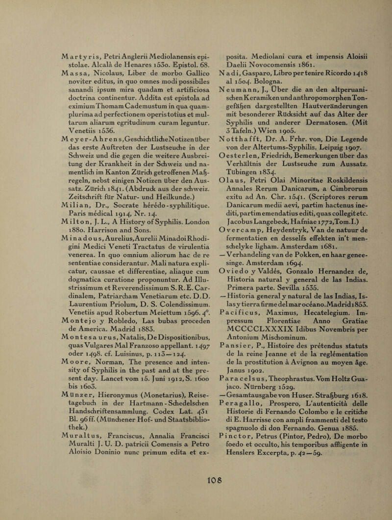 Martyris, Petri AngleriiMediolanensis epi- stolae. Alcal5 de Henares i53o. Epistol. 68. Massa, Nicolaus, Liber de morbo Gallico noviter editus, in quo omnes modi possibiles sanandi ipsum mira quadam et artificiosa doctrina continentur. Addita est epistola ad eximiumThomamCademustum in qua quam- plurimaadperfectionem operistotius et mul- tarum aliarum egritudinum curara leguntur. Venetiis i536. Meyer-Ahrens, Geschieh tlicheN otizen über das erste Auftreten der Lustseuche in der Sdiweiz und die gegen die weitere Ausbrei¬ tung der Krankheit in der Sdiweiz und na¬ mentlich im Kanton Zürich getroffenen Maß¬ regeln, nebst einigen Notizen über den Aus¬ satz. Zürich 1841. (Abdrude aus der Schweiz. Zeitschrift für Natur- und Heilkunde.) Milian, Dr., Socrate heredo-syphilitique. Paris medical 1914, Nr. 14. Milt on, J. L., A History of Syphilis. London 1880. Harrison and Sons. M i n a d o u s, Aurelius, Aurelii MinadoiRhodi- gini Medici Veneti Tractatus de virulentia venerea. In quo omnium aliorum hac de re sententiae considerantur. Mali natura expli- catur, caussae et differentiae, aliaque cum dogmatica curatione proponuntur. Ad Illu- strissimum etReverendissimum S.R.E. Car- dinalem, Patriarcham Venetiarum etc. D.D. Laurentium Priolum, D. S. Colendissimum. Venetiis apud Robertum Meiettum 1596. 4°* Monte jo y Robledo, Las bubas proceden de America. Madrid i883. Montesauru s, Natalis, De Dispositionibus, quas Vulgares Mal Franzoso appellant. 1497 oder 1498. cf. Luisinus, p. n3—124. Moore, Norman, The presence and inten- sity of Syphilis in the past and at the pre¬ sent day. Lancet vom i5. Juni 1912,8. 1600 bis i6o3. Münzer, Hieronymus (Monetarius), Reise¬ tagebuch in der Hartmann - Sdiedelsdien Handschriftensammlung. Codex Lat. 4^1 Bl. 96ff. (Münchener Hof- und Staatsbiblio¬ thek.) Mur altus, Franciscus, Annalia Francisci Muralti J. U. D. patricii Comensis a Petro Aloisio Doninio nunc primum edita et ex- posita. Mediolani cura et impensis Aloisii Daelii Novocomensis 1861. N a d i, Gasparo, Libro per tenire Ricordo 1418 al i5o4- Bologna. Neumann, J., Über die an den altperuani¬ schen Keramiken und anthropomorphen T on- gefäßen dargestellten Hautveränderungen mit besonderer Rücksicht auf das Alter der Syphilis und anderer Dermatosen. (Mit 3 Tafeln.) Wien 1905. Notthafft, Dr. A. Frhr. von. Die Legende von der Altertums-Syphilis. Leipzig 1907. Oesterlen, Friedrich, Bemerkungen über das Verhältnis der Lustseuche zum Aussatz. Tübingen i834- Olaus, Petri Olai Minoritae Roskildensis Annales Rerum Danicarum, a Cimbrorum exitu ad An. Chr. 1641* (Scriptores rerum Danicarum medii aevi, partim hactenus ine- diti, partim emendatius editi,quas collegitetc. Jacobus Langebeck, Hafniae i772,Tom.I.) Overcamp, Heydentryk, Van de natuur de fermentatien en desselfs effekten in't men- schelyke ligham. Amsterdam 1681. — Verhandeling van de Pokken, enhaar genee- singe. Amsterdam 1694. Oviedo y Vald^s, Gonzalo Hernandez de, Historia natural y general de las Indias. Primera parte. Sevilla i535. — Historia general y natural de las Indias, Is- lasy tierra firme delmaroc^ano.Madridi 853. Pacificus, Maximus, Hecatelegium. Im¬ pressum Florentiae Anno Gratiae MCCCCLXXXIX Idibus Novembris per Antonium Misdiominum. Pansier, P., Histoire des pretendus Statuts de la reine Jeanne et de la reglementation de la prostitution a Avignon au moyen age. Janus 1902. Paracelsus, Theophrastus. Vom Holtz Gua- jaco. Nürnberg 1629. — Gesamtausgabe von Huser. Straßburg 1618. P eragallo, Prospero, L’autenticitä. delle Historie di Fernando Colombo e le critiche di E. Harrisse con ampli frammenti del testo spagnuolo di don Fernando. Genua i885. Pinctor, Petrus (Pintor, Pedro), De morbo foedo et occulto, his temporibus affligente in Henslers Excerpta, p. 42 — 5g.