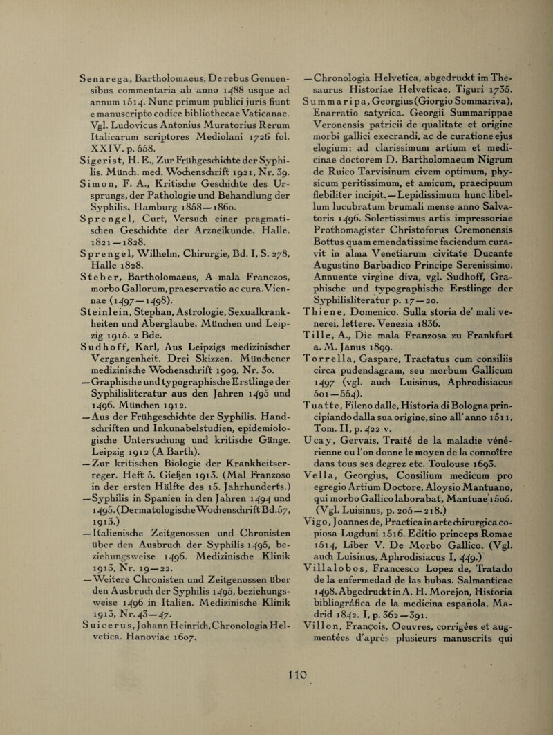 Senarega, Bartholomaeus, De rebus Genuen- sibus commentaria ab anno 1488 usque ad annum i5i4- Nunc primum publici juris fiunt e manuscripto codice bibliothecae Vaticanae. Vgl. Ludovicus Antonius Muratorius Rerum Italicarum scriptores Mediolani 1726 fol. XXIV. p. 558. Sigerist, H. E., Zur Frühgeschichte der Syphi¬ lis. Mlindi. med. Wochenschrift 1921, Nr. 39. Simon, F. A., Kritische Geschichte des Ur¬ sprungs, der Pathologie und Behandlung der Syphilis. Hamburg i858—1860. Sprengel, Curt, Versuch einer pragmati¬ schen Geschichte der Arzneikunde. Halle. 1821 —1828. Sprengel, Wilhelm, Chirurgie, Bd. I, S. 278, Halle 1828. Steber, Bartholomaeus, A mala Franczos, morbo Gallorum, praeservatio ac cura.Vien- nae (1497—1498). Steinlein, Stephan, Astrologie, Sexualkrank¬ heiten und Aberglaube. München und Leip¬ zig 1915. 2 Bde. Sudhoff, Karl, Aus Leipzigs medizinischer Vergangenheit. Drei Skizzen. Münchener medizinische Wochenschrift 1909, Nr. 3o. — Graphische und typographische Erstlinge der Syphilisliteratur aus den Jahren 1495 und 1^96. München 1912. — Aus der Frühgeschichte der Syphilis. Hand¬ schriften und Inkunabelstudien, epidemiolo¬ gische Untersuchung und kritische Gänge. Leipzig 1912 (A Barth). — Zur kritischen Biologie der Krankheitser¬ reger. Heft 5. Gieren 1913. (Mal Franzoso in der ersten Hälfte des i5. Jahrhunderts.) — Syphilis in Spanien in den Jahren 1494 und 1495. (DermatologischeAVochenschrift Bd.57, 1913.) — Italienische Zeitgenossen und Chronisten über den Ausbruch der Syphilis 1495, be¬ ziehungsweise 1496. Medizinische Klinik 1913, Nr. 19 — 22. — Weitere Chronisten und Zeitgenossen über den Ausbruch der Syphilis 1496, beziehungs¬ weise 149b in Italien. Medizinische Klinik 1913, Nr. 43 — 47. Suicerus,J ohann Heinrich, Chronologia Hel¬ vetica. Hanoviae 1607. — Chronologia Helvetica, abgedruckt im The¬ saurus Historiae Helveticae, Tiguri 1735. Summaripa, Georgius(Giorgio Sommariva), Enarratio satyrica. Georgii Summarippae Veronensis patricii de qualitate et origine morbi gallici execrandi, ac de curatione ejus elogium: ad clarissimum artium et medi- cinae doctorem D. Bartholomaeum Nigrum de Ruico Tarvisinum civem Optimum, phy- sicum peritissimum, et amicum, praecipuum flebiliter incipit. — Lepidissimum hunc libel- lum lucubratum brumali mense anno Salva- toris 1496. Solertissimus artis impressoriae Prothomagister Christoforus Cremonensis Bottus quam emendatissime faciendum cura- vit in alma Venetiarum civitate Ducante Augustino Barbadico Principe Serenissimo. Annuente virgine diva, vgl. Sudhoff, Gra¬ phische und typographische Erstlinge der Syphilisliteratur p. 17 — 20. Thiene, Domenico. Sulla storia de' mali ve- nerei, lettere. Venezia i836. Tille, A., Die mala Franzosa zu Frankfurt a. M. Janus 1899. Torrella, Gaspare, Tractatus cum consiliis circa pudendagram, seu morbum Gallicum M97 (vgl. auch Luisinus, Aphrodisiacus 5oi —554). Tuatte, Fileno dalle, Historia di Bolognaprin- cipiando dalla sua origine, sino all' anno 1511, Tom. II, p. 422 v. Ucay, Gervais, Traite de la maladie ven£- rienne ou l’on donne le moyen de la connoitre dans tous ses degrez etc. Toulouse 1693. Vella, Georgius, Consilium medicum pro egregio Artium Doctore, Aloysio Mantuano, qui morbo Gallico laborabat, Mantuae i5o5. (Vgl. Luisinus, p. 2o5 — 218.) Vigo, Joannes de, Practicainartechirurgicaco- piosa Lugduni i5i6. Editio princeps Romae i5i4, Liber V. De Morbo Gallico. (Vgl. auch Luisinus, Aphrodisiacus I, 449-) Villalobos, Francesco Lopez de, Tratado de la enfermedad de las bubas. Salmanticae 1498. Abgedruckt in A. LI. Morejon, Historia bibliogrdfica de la medicina espanola. Ma¬ drid 1842. I, p. 302 — 391. Villon, Frangois, Oeuvres, corrigees et aug- mentees d’apres plusieurs manuscrits qui