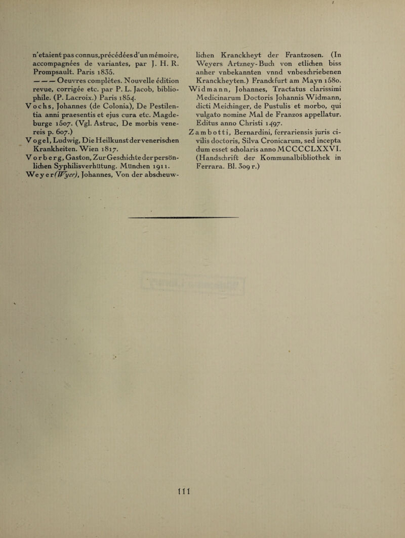 I n’etaient pas connus,preced£es d’un memoire, accompagnees de variantes, par J. H. R. Prompsault. Paris i835. -Oeuvres completes. Nouvelle edition revue, corrigee etc. par P. L. Jacob, biblio¬ phile. (P. Lacroix.) Paris i85^- Vochs, Johannes (de Colonia), De Pestilen- tia anni praesentis et ejus cura etc. Magde- burge i5o7. (Vgl. Astruc, De morbis vene¬ reis p. 607.) Vogel, Ludwig, Die Heilkunst der venerischen Krankheiten. W3en 1817. Vorberg, Gaston, Zur Gesdiichte der persön¬ lichen Syphilisverhütung. München 1911. Wey e v(Wyer), Johannes, Von der abscheuw- lidien Kranckheyt der Frantzosen. (In ^Veyers Artzney- Buch von etlichen biss anher vnbekannten vnnd vnbeschriebenen Kranckheyten.) Franckfurt am Mayn i58o. Widmann, Johannes, Tractatus clarissimi Medicinarum Doctoris Johannis W3dmann, dicti Meidiinger, de Pustulis et morbo, qui vulgato nomine Mal de Franzos appellatur. Editus anno Christi ljg7. Zambotti, Bernardini, ferrariensis juris ci¬ vilis doctoris, Silva Cronicarum, sed incepta dum esset scholaris anno MCCCCLXXVI. (Handschrift der Kommunalbibliothek in Ferrara. Bl. 309 r.) tu