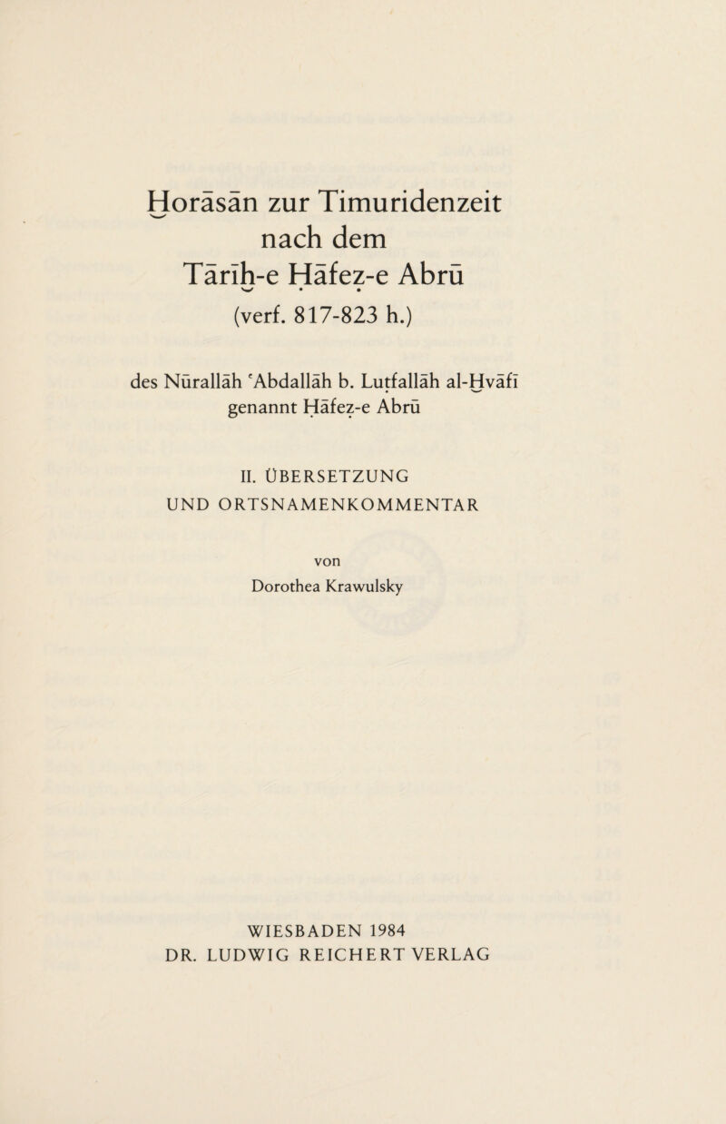 Horäsän zur Timuridenzeit nach dem Tärlh-e Häfez-e Abrü W • • (verf. 817-823 h.) des Nurallah 'Abdallah b. Lutfallah al-Hvafl genannt Häfez-e Abrü II. ÜBERSETZUNG UND ORTSNAMENKOMMENTAR von Dorothea Krawulsky WIESBADEN 1984 DR. LUDWIG REICHERT VERLAG