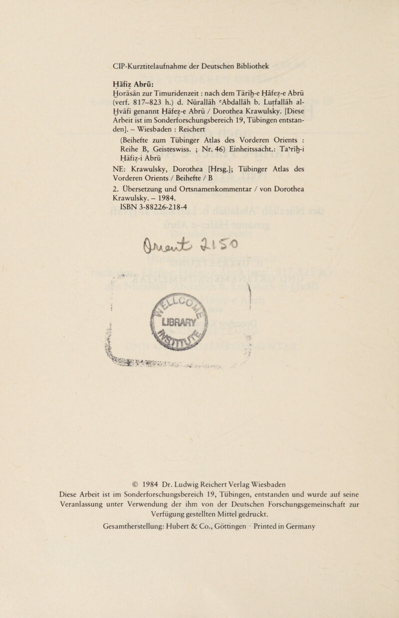 CIP-Kurztitelaufnahme der Deutschen Bibliothek Häfiz Abrü: Horäsän zur Timuridenzeit: nach dem Tärih-e Häfez-e Abrü (verf. 817—823 h.) d. Nüralläh ''Abdallah b. Lutfalläh al- Hväfi genannt Häfez-e Abrü / Dorothea Krawulsky. [Diese Arbeit ist im Sonderforschungsbereich 19, Tübingen entstan¬ den]. - Wiesbaden : Reichert (Beihefte zum Tübinger Atlas des Vorderen Orients : Reihe B, Geisteswiss. ; Nr. 46) Einheitssacht.: Ta’rlh-i Häfiz-i Abrü NE: Krawulsky, Dorothea [Hrsg.]; Tübinger Atlas des Vorderen Orients / Beihefte / B 2. Übersetzung und Ortsnamenkommentar / von Dorothea Krawulsky. - 1984. ISBN 3-88226-218-4 © 1984 Dr. Ludwig Reichert Verlag Wiesbaden Diese Arbeit ist im Sonderforschungsbereich 19, Tübingen, entstanden und wurde auf seine Veranlassung unter Verwendung der ihm von der Deutschen Forschungsgemeinschaft zur Verfügung gestellten Mittel gedruckt. Gesamtherstellung: Hubert & Co., Göttingen • Printed in Germany