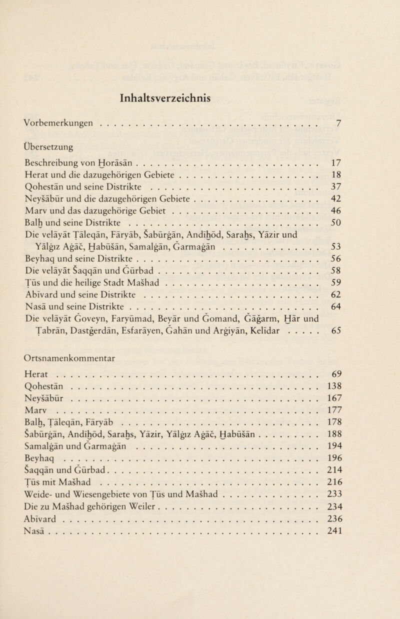 Inhaltsverzeichnis Vorbemerkungen. 7 Übersetzung Beschreibung von Horäsän. 17 Herat und die dazugehörigen Gebiete. 18 Qohestän und seine Distrikte . 37 Neysäbür und die dazugehörigen Gebiete. 42 Marv und das dazugehörige Gebiet. 46 Balh und seine Distrikte. 50 Die veläyät Täleqän, Färyäb, Sabürgän, Andihöd, Sarahs, Yäzir und Yälgiz Agäc, Habüsän, Samalgän, Garmagän. 53 Beyhaq und seine Distrikte. 56 Die veläyät Saqqän und Gürbad. 58 Tüs und die heilige Stadt Mashad. 59 Abivard und seine Distrikte. 62 Nasä und seine Distrikte. 64 Die veläyät Goveyn, Faryümad, Beyär und Gomand, Gägarm, Här und Tabrän, Dastgerdän, Esfaräyen, Gahän und Argiyän, Kelidar. 65 Ortsnamenkommentar Herat. 69 Qohestän. 138 Neysäbür. 167 Marv . 177 Balh, Täleqän, Färyäb. 178 Sabürgän, Andihöd, Sarahs, Yäzir, Yälgiz Agäc, Habüsän. 188 V Samalgän und Garmagän . 194 Beyhaq . 196 Saqqän und Gürbad. 214 Tüs mit Mashad . 216 Weide- und Wiesengebiete von Tüs und Mashad. 233 Die zu Mashad gehörigen Weiler. 234 Abivard. 236 Nasä. 241