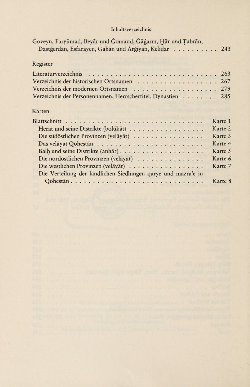 V V V Goveyn, Faryumad, Beyar und Gomand, Gagarm, Har und Tabran, Dastgerdän, Esfaräyen, Gahän und Argiyän, Kelldar.243 Register Literaturverzeichnis .263 Verzeichnis der historischen Ortsnamen .267 Verzeichnis der modernen Ortsnamen .279 Verzeichnis der Personennamen, Herrschertitel, Dynastien.285 Karten Blattschnitt. Karte 1 Herat und seine Distrikte (bolükät). Karte 2 Die südöstlichen Provinzen (veläyät). Karte 3 Das veläyat Qohestän. Karte 4 Balh und seine Distrikte (anhär). Karte 5 Die nordöstlichen Provinzen (veläyät) . Karte 6 Die westlichen Provinzen (veläyät). Karte 7 Die Verteilung der ländlichen Siedlungen qarye und mazra'e in Qohestän. Karte 8
