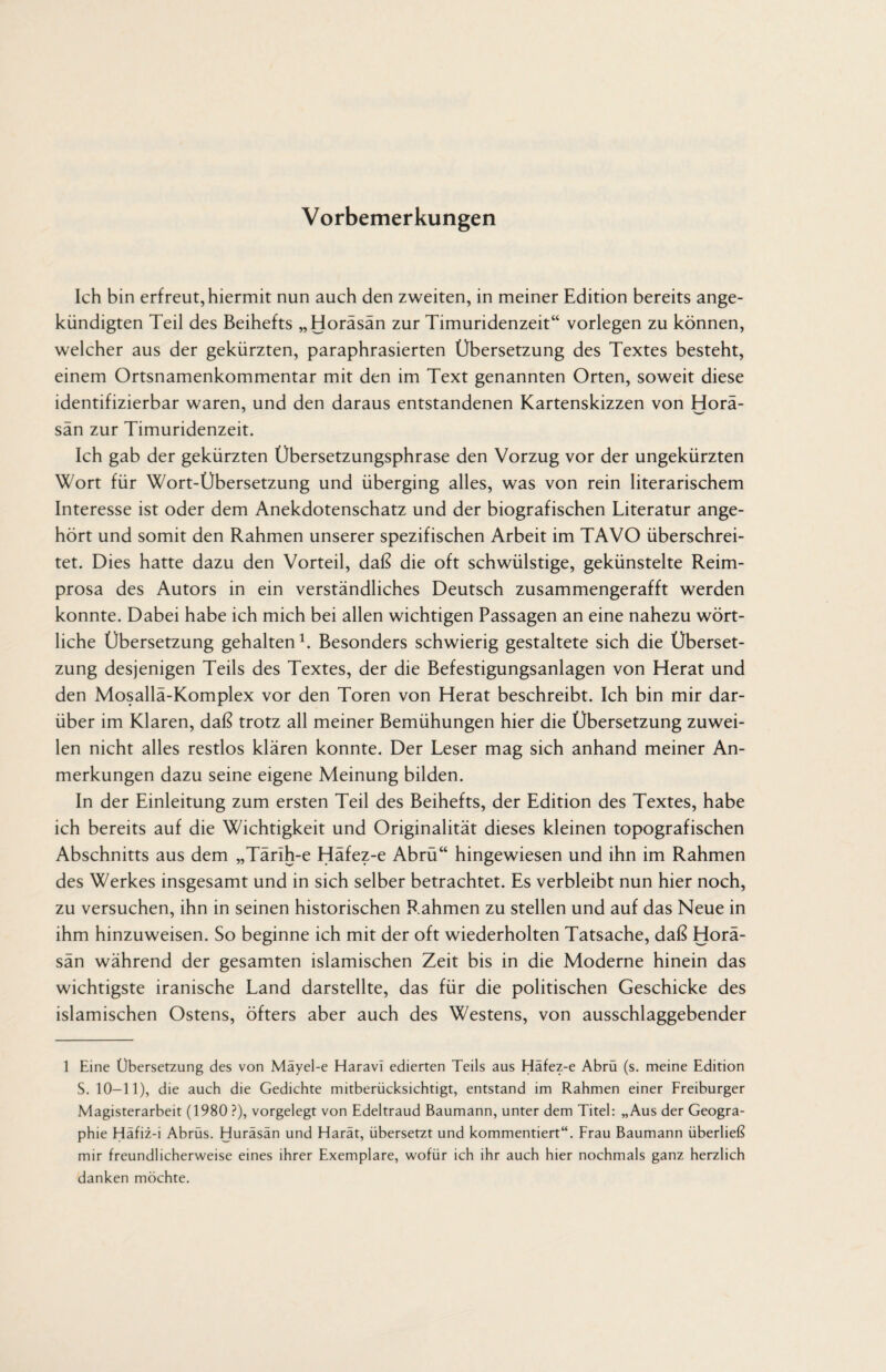 Vorbemerkungen Ich bin erfreut, hiermit nun auch den zweiten, in meiner Edition bereits ange¬ kündigten Teil des Beihefts „Horäsän zur Timuridenzeit“ vorlegen zu können, welcher aus der gekürzten, paraphrasierten Übersetzung des Textes besteht, einem Ortsnamenkommentar mit den im Text genannten Orten, soweit diese identifizierbar waren, und den daraus entstandenen Kartenskizzen von Horä¬ sän zur Timuridenzeit. Ich gab der gekürzten Übersetzungsphrase den Vorzug vor der ungekürzten Wort für Wort-Übersetzung und überging alles, was von rein literarischem Interesse ist oder dem Anekdotenschatz und der biografischen Literatur ange¬ hört und somit den Rahmen unserer spezifischen Arbeit im TAVO überschrei¬ tet. Dies hatte dazu den Vorteil, daß die oft schwülstige, gekünstelte Reim¬ prosa des Autors in ein verständliches Deutsch zusammengerafft werden konnte. Dabei habe ich mich bei allen wichtigen Passagen an eine nahezu wört¬ liche Übersetzung gehalten1. Besonders schwierig gestaltete sich die Überset¬ zung desjenigen Teils des Textes, der die Befestigungsanlagen von Herat und den Mosallä-Komplex vor den Toren von Herat beschreibt. Ich bin mir dar¬ über im Klaren, daß trotz all meiner Bemühungen hier die Übersetzung zuwei¬ len nicht alles restlos klären konnte. Der Leser mag sich anhand meiner An¬ merkungen dazu seine eigene Meinung bilden. In der Einleitung zum ersten Teil des Beihefts, der Edition des Textes, habe ich bereits auf die Wichtigkeit und Originalität dieses kleinen topografischen Abschnitts aus dem „Tärih-e Häfez-e Abrü“ hingewiesen und ihn im Rahmen des Werkes insgesamt und in sich selber betrachtet. Es verbleibt nun hier noch, zu versuchen, ihn in seinen historischen Rahmen zu stellen und auf das Neue in ihm hinzuweisen. So beginne ich mit der oft wiederholten Tatsache, daß Horä¬ sän während der gesamten islamischen Zeit bis in die Moderne hinein das wichtigste iranische Land darstellte, das für die politischen Geschicke des islamischen Ostens, öfters aber auch des Westens, von ausschlaggebender 1 Eine Übersetzung des von Mäyel-e Haravi edierten Teils aus Häfez-e Abrü (s. meine Edition S. 10-11), die auch die Gedichte mitberücksichtigt, entstand im Rahmen einer Freiburger Magisterarbeit (1980 ?), vorgelegt von Edeltraud Baumann, unter dem Titel: „Aus der Geogra¬ phie Häfiz-i Abrüs. Huräsän und Harät, übersetzt und kommentiert“. Frau Baumann überließ mir freundlicherweise eines ihrer Exemplare, wofür ich ihr auch hier nochmals ganz herzlich danken möchte.