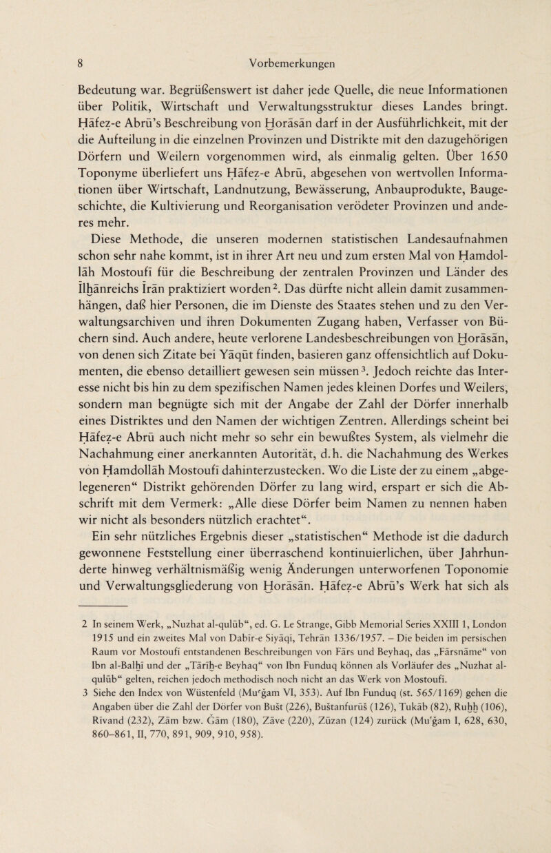 Bedeutung war. Begrüßenswert ist daher jede Quelle, die neue Informationen über Politik, Wirtschaft und Verwaltungsstruktur dieses Landes bringt. Häfez-e Abrü’s Beschreibung von Horäsän darf in der Ausführlichkeit, mit der die Aufteilung in die einzelnen Provinzen und Distrikte mit den dazugehörigen Dörfern und Weilern vorgenommen wird, als einmalig gelten. Über 1650 Toponyme überliefert uns Häfez-e Abrü, abgesehen von wertvollen Informa¬ tionen über Wirtschaft, Landnutzung, Bewässerung, Anbauprodukte, Bauge¬ schichte, die Kultivierung und Reorganisation verödeter Provinzen und ande¬ res mehr. Diese Methode, die unseren modernen statistischen Landesaufnahmen schon sehr nahe kommt, ist in ihrer Art neu und zum ersten Mal von Hamdol- läh MostoufI für die Beschreibung der zentralen Provinzen und Länder des Ilhänreichs Irän praktiziert worden2. Das dürfte nicht allein damit Zusammen¬ hängen, daß hier Personen, die im Dienste des Staates stehen und zu den Ver¬ waltungsarchiven und ihren Dokumenten Zugang haben, Verfasser von Bü¬ chern sind. Auch andere, heute verlorene Landesbeschreibungen von Horäsän, von denen sich Zitate bei Yäqüt finden, basieren ganz offensichtlich auf Doku¬ menten, die ebenso detailliert gewesen sein müssen3. Jedoch reichte das Inter¬ esse nicht bis hin zu dem spezifischen Namen jedes kleinen Dorfes und Weilers, sondern man begnügte sich mit der Angabe der Zahl der Dörfer innerhalb eines Distriktes und den Namen der wichtigen Zentren. Allerdings scheint bei Häfez-e Abrü auch nicht mehr so sehr ein bewußtes System, als vielmehr die Nachahmung einer anerkannten Autorität, d.h. die Nachahmung des Werkes von Hamdolläh Mostoufi dahinterzustecken. Wo die Liste der zu einem „abge¬ legeneren“ Distrikt gehörenden Dörfer zu lang wird, erspart er sich die Ab¬ schrift mit dem Vermerk: „Alle diese Dörfer beim Namen zu nennen haben wir nicht als besonders nützlich erachtet“. Ein sehr nützliches Ergebnis dieser „statistischen“ Methode ist die dadurch gewonnene Feststellung einer überraschend kontinuierlichen, über Jahrhun¬ derte hinweg verhältnismäßig wenig Änderungen unterworfenen Toponomie und Verwaltungsgliederung von Horäsän. Häfez-e Abrü’s Werk hat sich als 2 In seinem Werk, „Nuzhat al-qulüb“, ed. G. Le Strange, Gibb Memorial Series XXIII 1, London 1915 und ein zweites Mal von Dabir-e Siyäql, Tehran 1336/1957. - Die beiden im persischen Raum vor Mostoufi entstandenen Beschreibungen von Fürs und Beyhaq, das „Färsnäme“ von Ibn al-Balhi und der „Tärih-e Beyhaq“ von Ibn Funduq können als Vorläufer des „Nuzhat al- qulüb“ gelten, reichen jedoch methodisch noch nicht an das Werk von Mostoufi. 3 Siehe den Index von Wüstenfeld (Mufgam VI, 353). Auf Ibn Funduq (st. 565/1169) gehen die Angaben über die Zahl der Dörfer von Bust (226), Bustanfurüs (126), Tukäb (82), Ruhh (106), Rivand (232), Zäm bzw. Gäm (180), Zäve (220), Züzan (124) zurück (Mu'gam I, 628, 630, 860-861, II, 770, 891, 909, 910, 958).