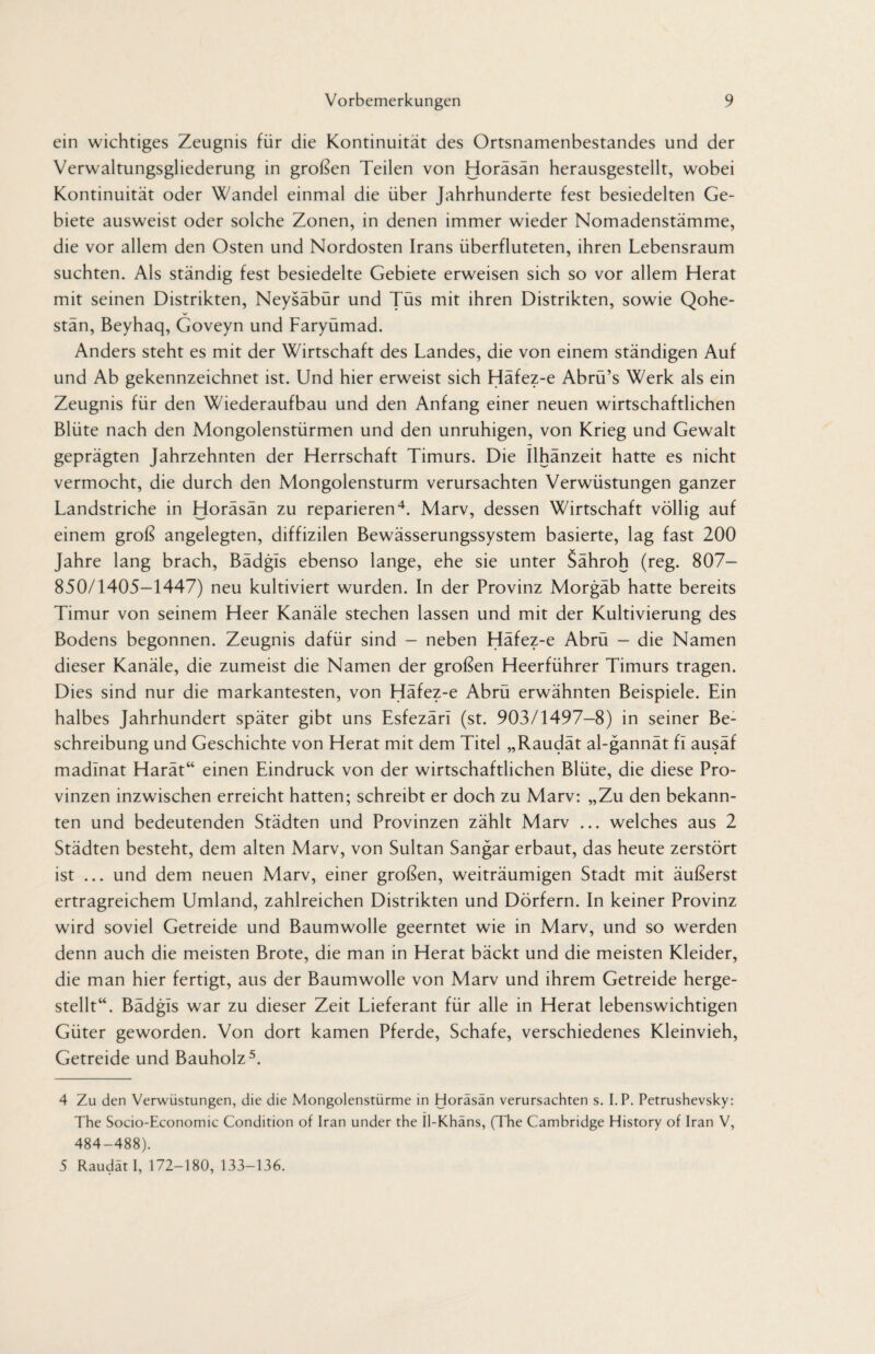 ein wichtiges Zeugnis für die Kontinuität des Ortsnamenbestandes und der Verwaltungsgliederung in großen Teilen von Horäsän herausgestellt, wobei Kontinuität oder Wandel einmal die über Jahrhunderte fest besiedelten Ge¬ biete ausweist oder solche Zonen, in denen immer wieder Nomadenstämme, die vor allem den Osten und Nordosten Irans überfluteten, ihren Lebensraum suchten. Als ständig fest besiedelte Gebiete erweisen sich so vor allem Herat mit seinen Distrikten, Neysäbür und Tüs mit ihren Distrikten, sowie Qohe- stän, Beyhaq, Goveyn und Faryümad. Anders steht es mit der Wirtschaft des Landes, die von einem ständigen Auf und Ab gekennzeichnet ist. Und hier erweist sich Häfez-e Abrü’s Werk als ein Zeugnis für den Wiederaufbau und den Anfang einer neuen wirtschaftlichen Blüte nach den Mongolenstürmen und den unruhigen, von Krieg und Gewalt geprägten Jahrzehnten der Herrschaft Timurs. Die Ilhänzeit hatte es nicht vermocht, die durch den Mongolensturm verursachten Verwüstungen ganzer Landstriche in Horäsän zu reparieren4. Marv, dessen Wirtschaft völlig auf einem groß angelegten, diffizilen Bewässerungssystem basierte, lag fast 200 Jahre lang brach, Bädgls ebenso lange, ehe sie unter Sähroh (reg. 807— 850/1405-1447) neu kultiviert wurden. In der Provinz Morgäb hatte bereits Timur von seinem Heer Kanäle stechen lassen und mit der Kultivierung des Bodens begonnen. Zeugnis dafür sind - neben Häfez-e Abrü - die Namen dieser Kanäle, die zumeist die Namen der großen Heerführer Timurs tragen. Dies sind nur die markantesten, von Häfez-e Abrü erwähnten Beispiele. Ein halbes Jahrhundert später gibt uns Esfezäri (st. 903/1497-8) in seiner Be¬ schreibung und Geschichte von Herat mit dem Titel „Raudät al-gannät fi ausäf madlnat Harät“ einen Eindruck von der wirtschaftlichen Blüte, die diese Pro¬ vinzen inzwischen erreicht hatten; schreibt er doch zu Marv: „Zu den bekann¬ ten und bedeutenden Städten und Provinzen zählt Marv ... welches aus 2 Städten besteht, dem alten Marv, von Sultan Sangar erbaut, das heute zerstört ist ... und dem neuen Marv, einer großen, weiträumigen Stadt mit äußerst ertragreichem Umland, zahlreichen Distrikten und Dörfern. In keiner Provinz wird soviel Getreide und Baumwolle geerntet wie in Marv, und so werden denn auch die meisten Brote, die man in Herat bäckt und die meisten Kleider, die man hier fertigt, aus der Baumwolle von Marv und ihrem Getreide herge¬ stellt“. Bädgls war zu dieser Zeit Lieferant für alle in Herat lebenswichtigen Güter geworden. Von dort kamen Pferde, Schafe, verschiedenes Kleinvieh, Getreide und Bauholz5. 4 Zu den Verwüstungen, die die Mongolenstürme in Horäsän verursachten s. I.P. Petrushevsky: The Socio-Economic Condition of Iran under the Il-Khäns, (The Cambridge History of Iran V, 484-488). 5 Raudät I, 172-180, 133-136.