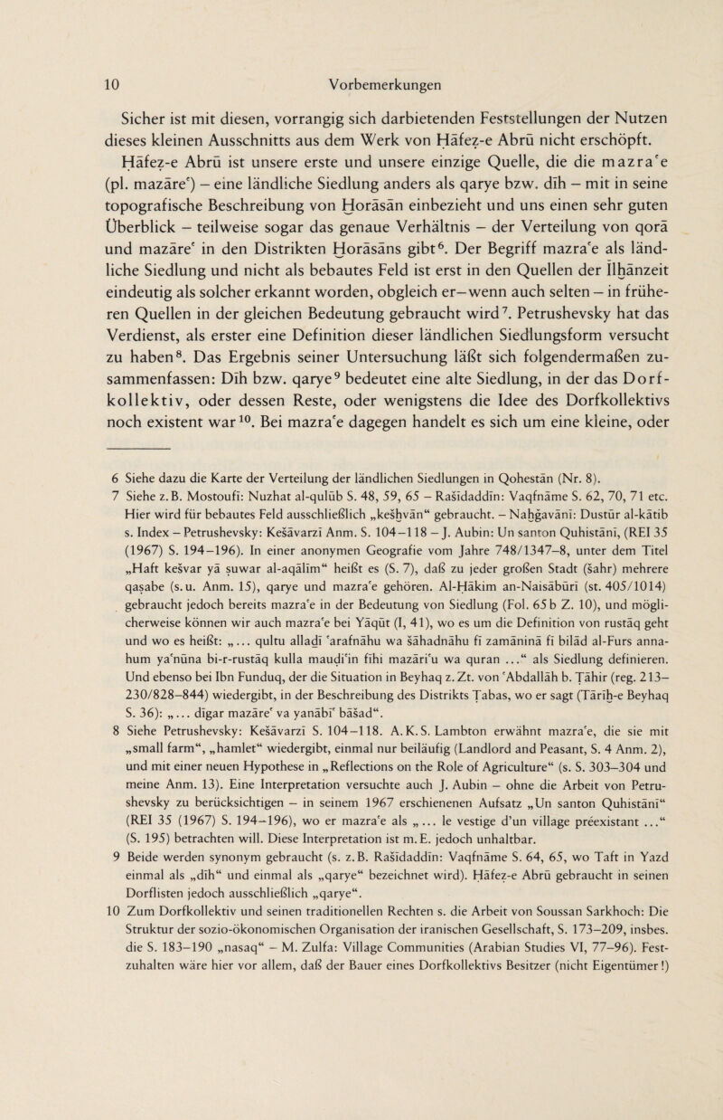 Sicher ist mit diesen, vorrangig sich darbietenden Feststellungen der Nutzen dieses kleinen Ausschnitts aus dem Werk von Häfez-e Abrü nicht erschöpft. Häfez-e Abrü ist unsere erste und unsere einzige Quelle, die die mazra'e (pl. mazäre') - eine ländliche Siedlung anders als qarye bzw. dlh - mit in seine topografische Beschreibung von Horäsän einbezieht und uns einen sehr guten Überblick - teilweise sogar das genaue Verhältnis - der Verteilung von qorä und mazäre' in den Distrikten Horäsäns gibt6. Der Begriff mazra'e als länd¬ liche Siedlung und nicht als bebautes Feld ist erst in den Quellen der Ilhänzeit eindeutig als solcher erkannt worden, obgleich er—wenn auch selten — in frühe¬ ren Quellen in der gleichen Bedeutung gebraucht wird7. Petrushevsky hat das Verdienst, als erster eine Definition dieser ländlichen Siedlungsform versucht zu haben8. Das Ergebnis seiner Untersuchung läßt sich folgendermaßen zu¬ sammenfassen: Dlh bzw. qarye9 bedeutet eine alte Siedlung, in der das Dorf- kollektiv, oder dessen Reste, oder wenigstens die Idee des Dorfkollektivs noch existent war10. Bei mazra'e dagegen handelt es sich um eine kleine, oder 6 Siehe dazu die Karte der Verteilung der ländlichen Siedlungen in Qohestän (Nr. 8). 7 Siehe z.B. Mostoufi: Nuzhat al-qulüb S. 48, 59, 65 - RasTdaddln: Vaqfnäme S. 62, 70, 71 etc. Hier wird für bebautes Feld ausschließlich „keshvän“ gebraucht. -Nahgaväni: Dustür al-kätib s. Index - Petrushevsky: Kesävarzi Anm. S. 104-118 - J. Aubin: Un santon Quhistänl, (REI 35 (1967) S. 194-196). In einer anonymen Geografie vom Jahre 748/1347-8, unter dem Titel „Haft kesvar yä suwar al-aqällm“ heißt es (S. 7), daß zu jeder großen Stadt (sahr) mehrere qasabe (s.u. Anm. 15), qarye und mazra'e gehören. Al-Häkim an-Naisäbüri (st. 405/1014) gebraucht jedoch bereits mazra'e in der Bedeutung von Siedlung (Fol. 65 b Z. 10), und mögli¬ cherweise können wir auch mazra'e bei Yäqüt (I, 41), wo es um die Definition von rustäq geht und wo es heißt: „... qultu alladl 'arafnähu wa sähadnähu fl zamäninä fl biläd al-Furs anna- hum ya'nüna bi-r-rustäq kulla maudi'in fihi mazäri'u wa quran ...“ als Siedlung definieren. Und ebenso bei Ibn Funduq, der die Situation in Beyhaq z. Zt. von 'Abdallah b. Tähir (reg. 213— 230/828-844) wiedergibt, in der Beschreibung des Distrikts Tabas, wo er sagt (Tärih-e Beyhaq S. 36): „... dlgar mazäre' va yanäbi' bäsad“. 8 Siehe Petrushevsky: Kesävarzi S. 104—118. A. K. S. Lambton erwähnt mazra'e, die sie mit „small farm“, „hamlet“ wiedergibt, einmal nur beiläufig (Landlord and Peasant, S. 4 Anm. 2), und mit einer neuen Hypothese in „Reflections on the Role of Agriculture“ (s. S. 303-304 und meine Anm. 13). Eine Interpretation versuchte auch J. Aubin - ohne die Arbeit von Petru¬ shevsky zu berücksichtigen - in seinem 1967 erschienenen Aufsatz „Un santon Quhistänl“ (REI 35 (1967) S. 194—196), wo er mazra'e als „ ... le vestige d’un village preexistant ...“ (S. 195) betrachten will. Diese Interpretation ist m.E. jedoch unhaltbar. 9 Beide werden synonym gebraucht (s. z.B. Rasldaddin: Vaqfnäme S. 64, 65, wo Taft in Yazd einmal als „dlh“ und einmal als „qarye“ bezeichnet wird). Häfez-e Abrü gebraucht in seinen Dorflisten jedoch ausschließlich „qarye“. 10 Zum Dorfkollektiv und seinen traditionellen Rechten s. die Arbeit von Soussan Sarkhoch: Die Struktur der sozio-ökonomischen Organisation der iranischen Gesellschaft, S. 173-209, insbes. die S. 183-190 „nasaq“ - M. Zulfa: Village Communities (Arabian Studies VI, 77-96). Fest¬ zuhalten wäre hier vor allem, daß der Bauer eines Dorfkollektivs Besitzer (nicht Eigentümer!)