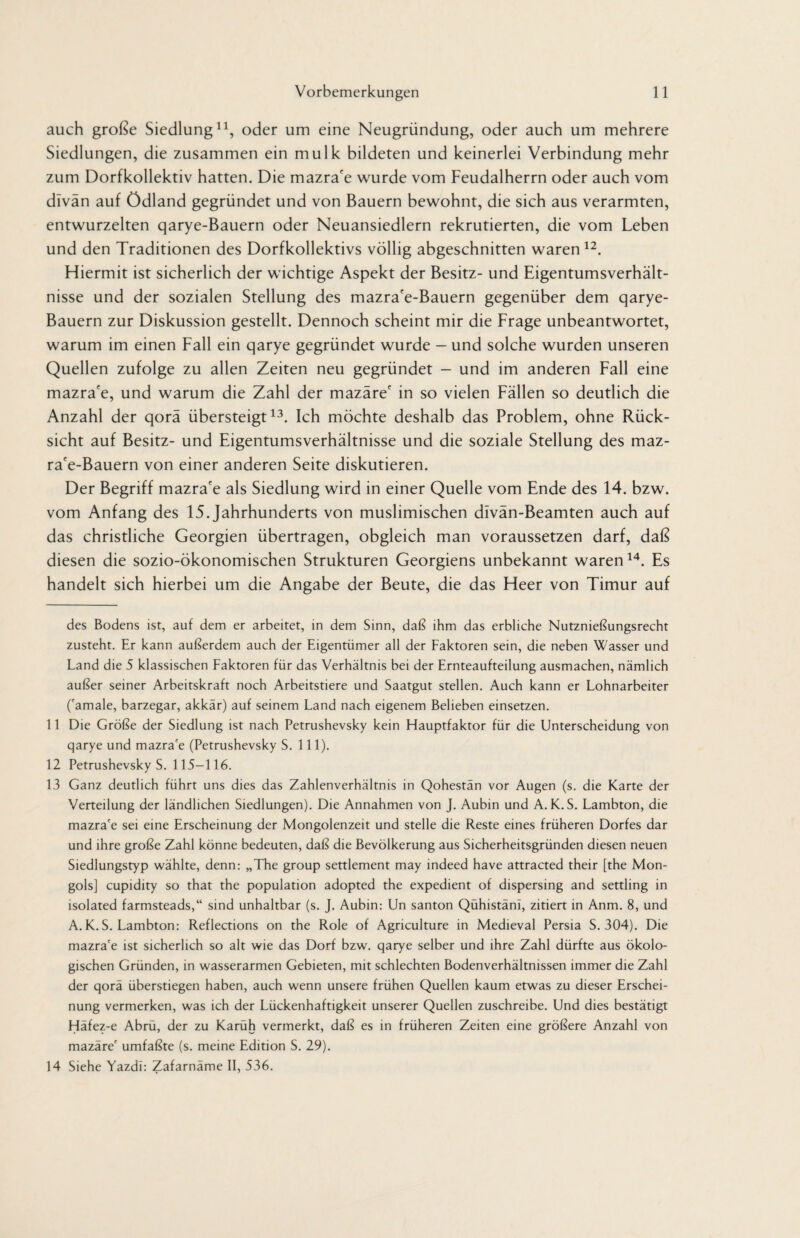 auch große Siedlung* 11, oder um eine Neugründung, oder auch um mehrere Siedlungen, die zusammen ein mulk bildeten und keinerlei Verbindung mehr zum Dorfkollektiv hatten. Die mazra'e wurde vom Feudalherrn oder auch vom dlvän auf Ödland gegründet und von Bauern bewohnt, die sich aus verarmten, entwurzelten qarye-Bauern oder Neuansiedlern rekrutierten, die vom Leben und den Traditionen des Dorfkollektivs völlig abgeschnitten waren12. Hiermit ist sicherlich der wichtige Aspekt der Besitz- und Eigentumsverhält¬ nisse und der sozialen Stellung des mazra'e-Bauern gegenüber dem qarye- Bauern zur Diskussion gestellt. Dennoch scheint mir die Frage unbeantwortet, warum im einen Fall ein qarye gegründet wurde — und solche wurden unseren Quellen zufolge zu allen Zeiten neu gegründet - und im anderen Fall eine mazra'e, und warum die Zahl der mazäre' in so vielen Fällen so deutlich die Anzahl der qorä übersteigt13. Ich möchte deshalb das Problem, ohne Rück¬ sicht auf Besitz- und Eigentumsverhältnisse und die soziale Stellung des maz- ra'e-Bauern von einer anderen Seite diskutieren. Der Begriff mazra'e als Siedlung wird in einer Quelle vom Ende des 14. bzw. vom Anfang des 15. Jahrhunderts von muslimischen dlvän-Beamten auch auf das christliche Georgien übertragen, obgleich man voraussetzen darf, daß diesen die sozio-ökonomischen Strukturen Georgiens unbekannt waren14. Es handelt sich hierbei um die Angabe der Beute, die das Heer von Timur auf des Bodens ist, auf dem er arbeitet, in dem Sinn, daß ihm das erbliche Nutznießungsrecht zusteht. Er kann außerdem auch der Eigentümer all der Faktoren sein, die neben Wasser und Land die 5 klassischen Faktoren für das Verhältnis bei der Ernteaufteilung ausmachen, nämlich außer seiner Arbeitskraft noch Arbeitstiere und Saatgut stellen. Auch kann er Lohnarbeiter ('amale, barzegar, akkär) auf seinem Land nach eigenem Belieben einsetzen. 11 Die Größe der Siedlung ist nach Petrushevsky kein Hauptfaktor für die Unterscheidung von qarye und mazra'e (Petrushevsky S. 111). 12 Petrushevsky S. 115-116. 13 Ganz deutlich führt uns dies das Zahlenverhältnis in Qohestän vor Augen (s. die Karte der Verteilung der ländlichen Siedlungen). Die Annahmen von J. Aubin und A. K.S. Lambton, die mazra'e sei eine Erscheinung der Mongolenzeit und stelle die Reste eines früheren Dorfes dar und ihre große Zahl könne bedeuten, daß die Bevölkerung aus Sicherheitsgründen diesen neuen Siedlungstyp wählte, denn: „The group settlement may indeed have attracted their [the Mon¬ gols] cupidity so that the population adopted the expedient of dispersing and settling in isolated farmsteads,“ sind unhaltbar (s. J. Aubin: Un santon Qühistäni, zitiert in Anm. 8, und A.K.S. Lambton: Reflections on the Role of Agriculture in Medieval Persia S. 304). Die mazra'e ist sicherlich so alt wie das Dorf bzw. qarye selber und ihre Zahl dürfte aus ökolo¬ gischen Gründen, in wasserarmen Gebieten, mit schlechten Bodenverhältnissen immer die Zahl der qorä überstiegen haben, auch wenn unsere frühen Quellen kaum etwas zu dieser Erschei¬ nung vermerken, was ich der Lückenhaftigkeit unserer Quellen zuschreibe. Und dies bestätigt Häfez-e Abrü, der zu Karüh vermerkt, daß es in früheren Zeiten eine größere Anzahl von mazäre' umfaßte (s. meine Edition S. 29). 14 Siehe Yazdl: Zafarnäme II, 536.