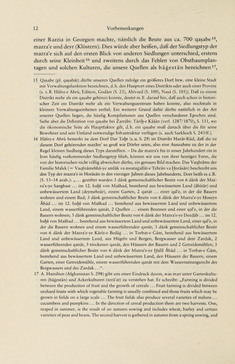 einer Razzia in Georgien machte, nämlich die Beute aus ca. 700 qasabe15, mazra'e und deyr (Klöstern). Dies würde aber heißen, daß der Siedlungstyp der mazra'e sich auf den ersten Blick von anderen Siedlungen unterschied, erstens durch seine Kleinheit16 und zweitens durch das Fehlen von Obstbaumplan¬ tagen und solchen Kulturen, die unsere Quellen als bägestän bezeichnen17, 15 Qasabe (pl. qasabät) dürfte unseren Quellen zufolge ein größeres Dorf bzw. eine kleine Stadt mit Verwaltungsfunktion bezeichnen, d. h. den Hauptort eines Distrikts oder auch einer Provinz (s. z.B. Häfez-e Abrü, Edition, Godäre (S. 23), Abivard (S. 100), Nasa (S. 103)). Daß zu einem Distrikt mehr als ein qasabe gehören konnte, deutet m.E. darauf hin, daß auch schon in histori¬ scher Zeit ein Distrikt mehr als ein Verwaltungszentrum haben konnte, also nochmals in kleinere Verwaltungseinheiten zerfiel. Ein weiterer Grund dafür dürfte natürlich in der Art unserer Quellen liegen, die häufig Kompilationen aus Quellen verschiedener Epochen sind. Siehe aber die Definition von qasabe bei Zarräbl: Tärih-e Kasan (verf. 1287/1870), S. 131, wo die ökonomische Seite als Hauptfaktor gilt, d. h. ein qasabe muß danach über die für seine Bewohner und sein Umland notwendige Infrastruktur verfügen (s. auch Sarkhoch S. 243 ff.). 16 Häfez-e Abrü bemerkt zu dem Dorf Dar Taht (s. u. S. 29) im Distrikt Harät-Rüd, daß die zu diesem Dorf gehörenden mazäre' so groß wie Dörfer seien, also eine Ausnahme zu der in der Regel kleinen Siedlung dieses Typs darstellten. - Da die mazra'e bis in unser Jahrhundert ein in Iran häufig vorkommender Siedlungstyp blieb, können wir uns von ihrer heutigen Form, die von der historischen nicht völlig abweichen dürfte, ein genaues Bild machen. Das Vaqfnäme der Familie Malek (= Vaqfnämehhä-ye amläk va mostagallät-e Tehran va Horäsän) beschreibt uns den Typ der mazra'e in Horäsän in den vierziger Jahren dieses Jahrhunderts. Dort heißt es z. B. (S. 13-14 arab.): „... gestiftet wurden 3 dank gemeinschaftlicher Besitz von 6 dank der Maz- ra'e-ye Sangbast ... im 12. bahs von Mashad, bestehend aus bewässertem Land (äbizär) und unbewässertem Land (deymehzär), einem Garten, 2 qanät ... einer qal'e, in der die Bauern wohnen und einem Bad; 3 dänk gemeinschaftlicher Besitz von 6 dänk der Mazra'e-ye Hoseyn Äbäd ... im 12. bahs von Mashad ... bestehend aus bewässertem Land und unbewässertem Land, einem wasserführenden qanät, 2 Quellen ... einem Brunnen und einer qal'e, in der die Bauern wohnen; 3 dänk gemeinschaftlicher Besitz von 6 dänk der Mazra'e-ye Dozdäb ... im 12. bahs von Mashad ... bestehend aus bewässertem Land und unbewässertem Land, einer qal'e, in der die Bauern wohnen und einem wasserführenden qanät; 3 dänk gemeinschaftlicher Besitz von 6 dänk der Mazra'e-ye Kärlz-e Bedäg ... in Torbat-e Gäm, bestehend aus bewässertem Land und unbewässertem Land, aus Hügeln und Bergen, Bergwasser und dem Zardak, 2 wasserführenden qanät, 3 trockenen qanät, den Häusern der Bauern und 2 Getreidemühlen; 3 dänk gemeinschaftlicher Besitz von 6 dänk der Mazra'e-ye Halil Äbäd ... in Torbat-e Gäm, bestehend aus bewässertem Land und unbewässertem Land, den Häusern der Bauern, einem Garten, einer Getreidemühle, einem wasserführenden qanät mit dem Wassernutzungsrecht des Bergwassers und des Zardak ...“. 17 A. Hamilton (Afghanistan S. 298) gibt uns einen Eindruck davon, was man unter Gartenkultu¬ ren (bägestän) und Ackerkulturen (zerä'at) zu verstehen hat. Er schreibt: „Farming is divided between the production of fruit and the growth of cereals ... Fruit farming is divided between orchard fruits with which vegetable farming is usually combined and those fruits which may be grown in fields on a large scale ... The fruit fields also produce several varieties of melons ... cucumbers and pumpkins ... In the direction of cereal production there are two harvests. One, reaped in summer, is the result of an autumn sowing and includes wheat, barley and certain varieties of peas and beans. The second harvest is gathered in autumn from a spring sowing, and
