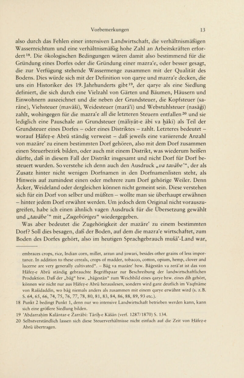 also durch das Fehlen einer intensiven Landwirtschaft, die verhältnismäßigen Wasserreichtum und eine verhältnismäßig hohe Zahl an Arbeitskräften erfor¬ dert18. Die ökologischen Bedingungen wären damit also bestimmend für die Gründung eines Dorfes oder die Gründung einer mazra'e, oder besser gesagt, die zur Verfügung stehende Wassermenge zusammen mit der Qualität des Bodens. Dies würde sich mit der Definition von qarye und mazra'e decken, die uns ein Historiker des 19.Jahrhunderts gibt19, der qarye als eine Siedlung definiert, die sich durch eine Vielzahl von Gärten und Bäumen, Häusern und Einwohnern auszeichnet und die neben der Grundsteuer, die Kopfsteuer (sa- räne), Viehsteuer (maväsl), Weidesteuer (marä'I) und Webstuhlsteuer (nasägl) zahlt, wohingegen für die mazra'e all die letzteren Steuern entfallen20 und sie lediglich eine Pauschale an Grundsteuer (mäliyät-e äbi va häkl) als Teil der Grundsteuer eines Dorfes - oder eines Distriktes - zahlt. Letzteres bedeutet — worauf Häfez-e Abrü ständig verweist — daß jeweils eine variierende Anzahl von mazäre' zu einem bestimmten Dorf gehören, also mit dem Dorf zusammen einen Steuerbezirk bilden, oder auch mit einem Distrikt, was wiederum heißen dürfte, daß in diesem Fall der Distrikt insgesamt und nicht Dorf für Dorf be¬ steuert wurden. So verstehe ich denn auch den Ausdruck „ va taväbeder als Zusatz hinter nicht wenigen Dorfnamen in den Dorfnamenlisten steht, als Hinweis auf zumindest einen oder mehrere zum Dorf gehörige Weiler. Denn Äcker, Weideland oder dergleichen können nicht gemeint sein. Diese verstehen sich für ein Dorf von selber und müßten — wollte man sie überhaupt erwähnen — hinter jedem Dorf erwähnt werden. Um jedoch dem Original nicht vorauszu¬ greifen, habe ich einen ähnlich vagen Ausdruck für die Übersetzung gewählt und „taväber“ mit „Zugehöriges“ wiedergegeben. Was aber bedeutet die Zugehörigkeit der mazäre' zu einem bestimmten Dorf? Soll dies besagen, daß der Boden, auf dem die mazra'e wirtschaftet, zum Boden des Dorfes gehört, also im heutigen Sprachgebrauch musä'-Land war, embraces crops, rice, Indian corn, millet, arzun and jowari, besides other grains of less impor¬ tance. In addition to these cereals, crops of madder, tobacco, cotton, opium, hemp, clover and lucerne are very generally cultivated“. - Bäg va mazäre' bzw. Bägestän va zerä'at ist das von Häfez-e Abrü ständig gebrauchte Begriffspaar zur Beschreibung der landwirtschaftlichen Produktion. Daß der „bäg“ bzw. „bägestän“ zum Weichbild eines qarye bzw. eines dih gehört, können wir nicht nur aus Häfez-e Abrü herauslesen, sondern wird ganz deutlich im Vaqfnäme von Rasidaddln, wo bäg niemals anders als zusammen mit einem qarye erwähnt wird (s. z.B. S. 64, 65, 66, 74, 75, 76, 77, 78, 80, 81, 83, 84, 86, 88, 89, 93 etc.). 18 Punkt 2 bedingt Punkt 1, denn nur wo intensive Landwirtschaft betrieben werden kann, kann sich eine größere Siedlung bilden. 19 'Abdarrahim Kaläntar-e Zarräbl: Tärih-e Käsän (verf. 1287/1870) S. 134. 20 Selbstverständlich lassen sich diese Steuerverhältnisse nicht einfach auf die Zeit von Häfez-e Abrü übertragen.