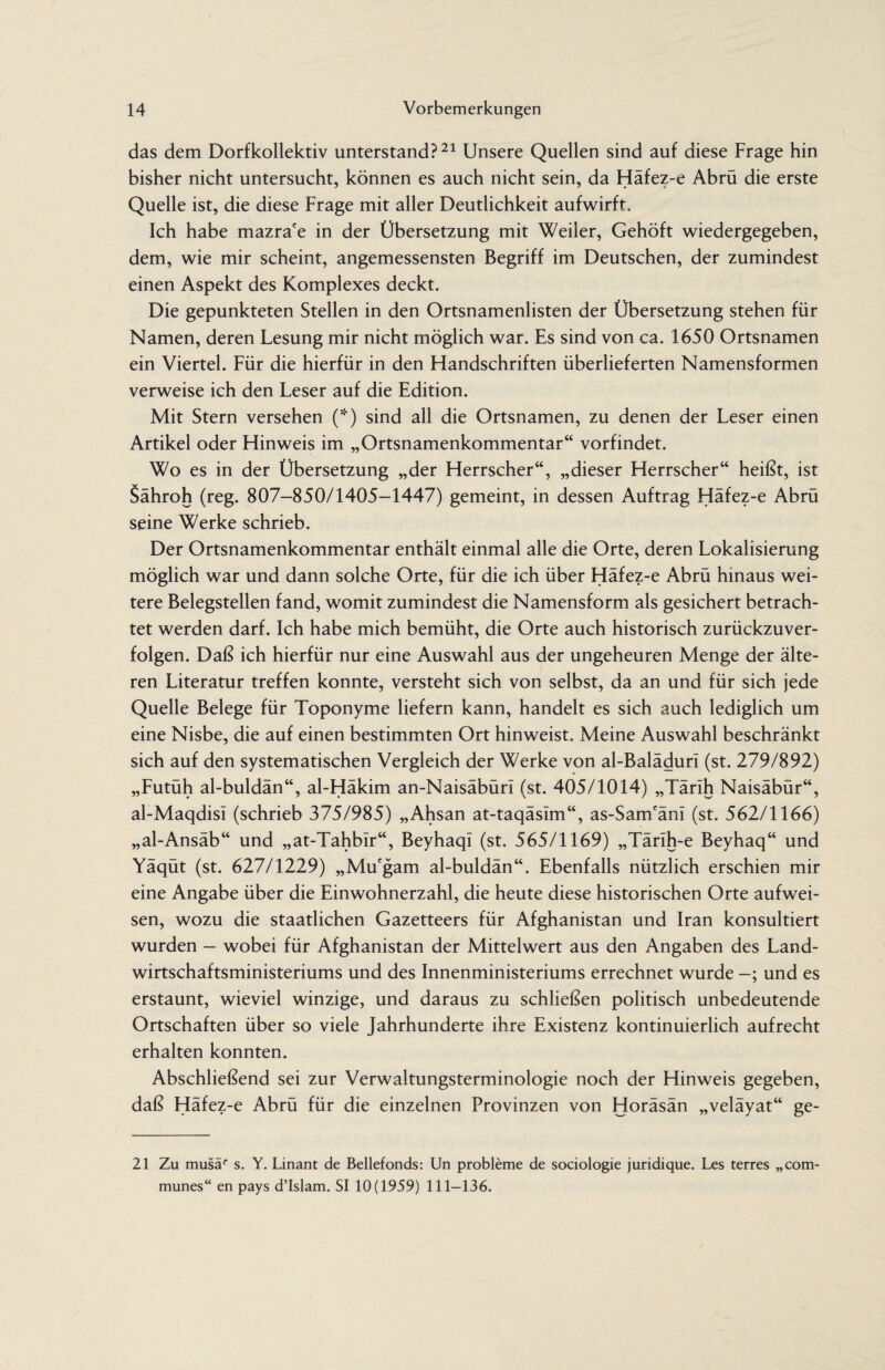 das dem Dorfkollektiv unterstand?21 Unsere Quellen sind auf diese Frage hin bisher nicht untersucht, können es auch nicht sein, da Häfez-e Abrü die erste Quelle ist, die diese Frage mit aller Deutlichkeit aufwirft. Ich habe mazra'e in der Übersetzung mit Weiler, Gehöft wiedergegeben, dem, wie mir scheint, angemessensten Begriff im Deutschen, der zumindest einen Aspekt des Komplexes deckt. Die gepunkteten Stellen in den Ortsnamenlisten der Übersetzung stehen für Namen, deren Lesung mir nicht möglich war. Es sind von ca. 1650 Ortsnamen ein Viertel. Für die hierfür in den Handschriften überlieferten Namensformen verweise ich den Leser auf die Edition. Mit Stern versehen (*) sind all die Ortsnamen, zu denen der Leser einen Artikel oder Hinweis im „Ortsnamenkommentar“ vorfindet. Wo es in der Übersetzung „der Herrscher“, „dieser Herrscher“ heißt, ist Sähroh (reg. 807-850/1405—1447) gemeint, in dessen Auftrag Hafez-e Abru seine Werke schrieb. Der Ortsnamenkommentar enthält einmal alle die Orte, deren Lokalisierung möglich war und dann solche Orte, für die ich über Häfez-e Abrü hinaus wei¬ tere Belegstellen fand, womit zumindest die Namensform als gesichert betrach¬ tet werden darf. Ich habe mich bemüht, die Orte auch historisch zurückzuver¬ folgen. Daß ich hierfür nur eine Auswahl aus der ungeheuren Menge der älte¬ ren Literatur treffen konnte, versteht sich von selbst, da an und für sich jede Quelle Belege für Toponyme liefern kann, handelt es sich auch lediglich um eine Nisbe, die auf einen bestimmten Ort hinweist. Meine Auswahl beschränkt sich auf den systematischen Vergleich der Werke von al-Baläduri (st. 279/892) „Futüh al-buldän“, al-Häkim an-Naisäbürl (st. 405/1014) „Tärih Naisäbür“, al-Maqdisi (schrieb 375/985) „Ahsan at-taqäslm“, as-Sam'änl (st. 562/1166) „al-Ansäb“ und „at-Tahbir“, Beyhaqi (st. 565/1169) „Tärih-e Beyhaq“ und Yäqüt (st. 627/1229) „Mu'gam al-buldän“. Ebenfalls nützlich erschien mir eine Angabe über die Einwohnerzahl, die heute diese historischen Orte aufwei¬ sen, wozu die staatlichen Gazetteers für Afghanistan und Iran konsultiert wurden - wobei für Afghanistan der Mittelwert aus den Angaben des Land¬ wirtschaftsministeriums und des Innenministeriums errechnet wurde und es erstaunt, wieviel winzige, und daraus zu schließen politisch unbedeutende Ortschaften über so viele Jahrhunderte ihre Existenz kontinuierlich aufrecht erhalten konnten. Abschließend sei zur Verwaltungsterminologie noch der Hinweis gegeben, daß Häfez-e Abrü für die einzelnen Provinzen von Horäsän „veläyat“ ge- 21 Zu musaf s. Y. Linant de Bellefonds: Un probleme de sociologie juridique. Les terres „com¬ munes“ en pays d’Islam. SI 10(1959) 111-136.