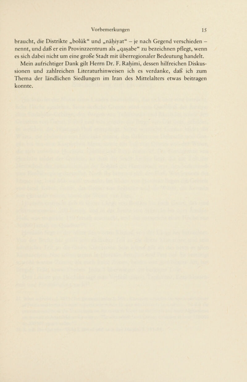 braucht, die Distrikte „bolük“ und „nähiyat“ - je nach Gegend verschieden - nennt, und daß er ein Provinzzentrum als „qasabe“ zu bezeichnen pflegt, wenn es sich dabei nicht um eine große Stadt mit überregionaler Bedeutung handelt. Mein aufrichtiger Dank gilt Herrn Dr. F. RahimI, dessen hilfreichen Diskus¬ sionen und zahlreichen Literaturhinweisen ich es verdanke, daß ich zum Thema der ländlichen Siedlungen im Iran des Mittelalters etwas beitragen konnte.