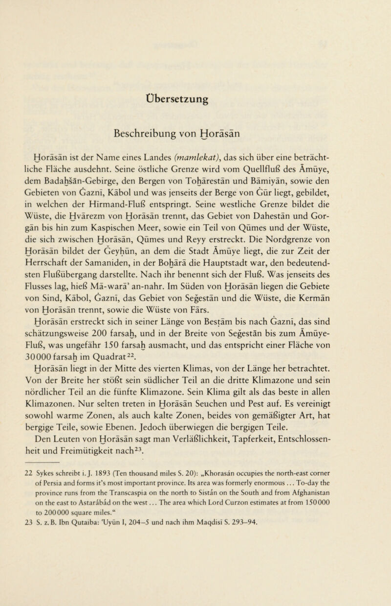 Übersetzung Beschreibung von Horasan Horäsän ist der Name eines Landes (mamlekat), das sich über eine beträcht¬ liche Fläche ausdehnt. Seine östliche Grenze wird vom Quellfluß des Ämüye, dem Badahsän-Gebirge, den Bergen von Tohärestän und Bämiyän, sowie den • • Gebieten von Gazni, Käbol und was jenseits der Berge von Gür liegt, gebildet, in welchen der Hirmand-Fluß entspringt. Seine westliche Grenze bildet die Wüste, die Hvärezm von Horäsän trennt, das Gebiet von Dahestän und Gor- gän bis hin zum Kaspischen Meer, sowie ein Teil von Qümes und der Wüste, die sich zwischen Horäsän, Qümes und Reyy erstreckt. Die Nordgrenze von v __ Horäsän bildet der Geyhün, an dem die Stadt Amüye liegt, die zur Zeit der Herrschaft der Samaniden, in der Bohärä die Hauptstadt war, den bedeutend¬ sten Flußübergang darstellte. Nach ihr benennt sich der Fluß. Was jenseits des Flusses lag, hieß Mä-warä’ an-nahr. Im Süden von Horäsän liegen die Gebiete von Sind, Käbol, Gazni, das Gebiet von Segestän und die Wüste, die Kermän von Horäsän trennt, sowie die Wüste von Färs. Horäsän erstreckt sich in seiner Länge von Bestäm bis nach Gazni, das sind schätzungsweise 200 farsah, und in der Breite von Segestän bis zum Ämüye- Fluß, was ungefähr 150 farsah ausmacht, und das entspricht einer Fläche von 30000 farsah im Quadrat22. Horäsän liegt in der Mitte des vierten Klimas, von der Länge her betrachtet. Von der Breite her stößt sein südlicher Teil an die dritte Klimazone und sein nördlicher Teil an die fünfte Klimazone. Sein Klima gilt als das beste in allen Klimazonen. Nur selten treten in Horäsän Seuchen und Pest auf. Es vereinigt sowohl warme Zonen, als auch kalte Zonen, beides von gemäßigter Art, hat bergige Teile, sowie Ebenen. Jedoch überwiegen die bergigen Teile. Den Leuten von Horäsän sagt man Verläßlichkeit, Tapferkeit, Entschlossen¬ heit und Freimütigkeit nach23. 22 Sykes schreibt i. J. 1893 (Ten thousand miles S. 20): „Khorasän occupies the north-east corner of Persia and forms it’s most important province. Its area was formerly enormous ... To-day the province runs from the Transcaspia on the north to Sistan on the South and from Afghanistan on the east to Astarabäd on the west... The area which Lord Curzon estimates at from 150000 to 200000 square miles.“ 23 S. z. B. Ibn Qutaiba: TJyün I, 204-5 und nach ihm Maqdisi S. 293—94.