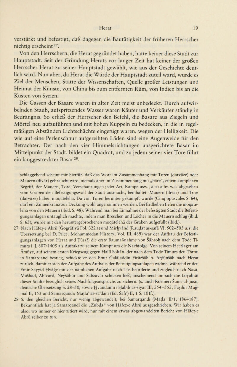 verstärkt und befestigt, daß dagegen die Bautätigkeit der früheren Herrscher nichtig erscheint27. Von den Herrschern, die Herat gegründet haben, hatte keiner diese Stadt zur Hauptstadt. Seit der Gründung Herats vor langer Zeit hat keiner der großen Herrscher Herat zu seiner Hauptstadt gewählt, wie aus der Geschichte deut¬ lich wird. Nun aber, da Herat die Würde der Hauptstadt zuteil ward, wurde es Ziel der Menschen, Stätte der Wissenschaften, Quelle großer Leistungen und Heimat der Künste, von China bis zum entfernten Rüm, von Indien bis an die Küsten von Syrien. Die Gassen der Basare waren in alter Zeit meist unbedeckt. Durch aufwir¬ belnden Staub, aufspritzendes Wasser waren Käufer und Verkäufer ständig in Bedrängnis. So erließ der Herrscher den Befehl, die Basare aus Ziegeln und Mörtel neu aufzuführen und mit hohen Kuppeln zu bedecken, in die in regel¬ mäßigen Abständen Lichtschächte eingefügt waren, wegen der Helligkeit. Die wie auf eine Perlenschnur aufgereihten Läden sind eine Augenweide für den Betrachter. Der nach den vier Himmelsrichtungen ausgerichtete Basar im Mittelpunkt der Stadt, bildet ein Quadrat, und zu jedem seiner vier Tore führt ein langgestreckter Basar28. schlaggebend scheint mir hierfür, daß das Wort im Zusammenhang mit Toren (darväze) oder Mauern (divär) gebraucht wird, niemals aber im Zusammenhang mit „bare“, einem komplexen Begriff, der Mauern, Tore, Verschanzungen jeder Art, Rampe usw., also alles was abgesehen vom Graben den Befestigungswall der Stadt ausmacht, beinhaltet. Mauern (divär) und Tore (darväze) haben moqätelehä. Da von Toren herunter gekämpft wurde (Cinq opuscules S. 64), darf ein Zinnenkranz zur Deckung wohl angenommen werden. Bei Erdbeben fielen die moqäte¬ lehä von den Mauern (ibid. S. 48). Während man bei Einnahme der befestigten Stadt die Befesti¬ gungsanlagen untauglich machte, indem man Breschen und Löcher in die Mauern schlug (ibid. S. 65), wurde mit den heruntergebrochenen moqätelehä der Graben aufgefüllt (ibid.). 27 Nach Häfez-e Abrü (Gogräfiyä Fol. 322a) und MIrhvänd (Raudat as-safä VI, 502-503 u. s. die Übersetzung bei D. Price: Mohammedan History, Vol. Ill, 489) war der Aufbau der Befesti¬ gungsanlagen von Herat und Tüs(!) die erste Baumaßnahme von $ähroh nach dem Tode Ti¬ murs i. J. 807/1405 als Auftakt zu seinem Kampf um die Nachfolge. Von seinem Heerlager am Ämüye, auf seinem ersten Kriegszug gegen Hali! Soltän, der nach dem Tode Timurs den Thron in Samarqand bestieg, schickte er den Emir Galäladdin Firüzsäh b. Argünsäh nach Herat zurück, damit er sich der Aufgabe des Aufbaus der Befestigungsanlagen widme, während er den Emir Sayyid Hväge mit der nämlichen Aufgabe nach Tüs beorderte und zugleich nach Nasä, Mashad, Ablvard, Neysäbür und Sabzavär schicken ließ, anscheinend um sich die Loyalität dieser Städte bezüglich seines Nachfolgeanspruchs zu sichern, (s. auch Roemer: $ams al-husn, deutsche Übersetzung S. 28-50, sowie Hvändamir: Habib as-siyar III, 554-555, Fasihi: Mug- mal II, 153 und Samarqandi: Mafia' as-sa'dain (Ed. §afic) II, 1 S. 10ff.). 28 S. den gleichen Bericht, nur wenig abgewandelt, bei Samarqandi (Mafia' II/1, 186-187). Bekanntlich hat ja Samarqandi die „Zubda“ von Häfez-e Abrü ausgeschrieben. Wir haben es also, wo immer er hier zitiert wird, nur mit einem etwas abgewandelten Bericht von Häfez-e Abrü selber zu tun.