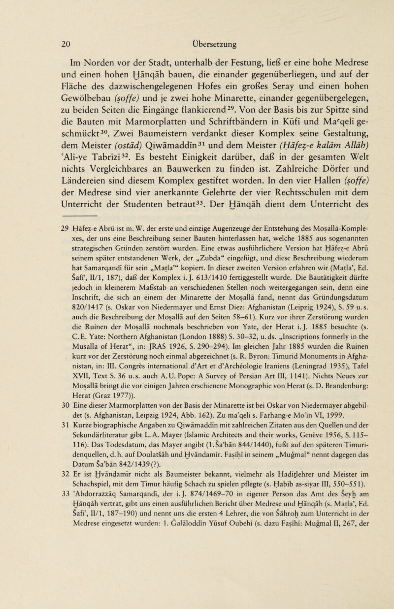 Im Norden vor der Stadt, unterhalb der Festung, ließ er eine hohe Medrese und einen hohen Hänqäh bauen, die einander gegenüberliegen, und auf der Fläche des dazwischengelegenen Hofes ein großes Seray und einen hohen Gewölbebau (söffe) und je zwei hohe Minarette, einander gegenübergelegen, zu beiden Seiten die Eingänge flankierend29. Von der Basis bis zur Spitze sind die Bauten mit Marmorplatten und Schriftbändern in Küfl und Marqeil ge¬ schmückt30. Zwei Baumeistern verdankt dieser Komplex seine Gestaltung, dem Meister (ostäd) Qiwämaddin31 und dem Meister (Häfez-e kaläm Alläh) 'Ali-ye Tabriz!32. Es besteht Einigkeit darüber, daß in der gesamten Welt nichts Vergleichbares an Bauwerken zu finden ist. Zahlreiche Dörfer und Ländereien sind diesem Komplex gestiftet worden. In den vier Hallen (söffe) der Medrese sind vier anerkannte Gelehrte der vier Rechtsschulen mit dem Unterricht der Studenten betraut33. Der Hänqäh dient dem Unterricht des 29 Häfez-e Abrü ist m. W. der erste und einzige Augenzeuge der Entstehung des Mosallä-Komple- xes, der uns eine Beschreibung seiner Bauten hinterlassen hat, welche 1885 aus sogenannten strategischen Gründen zerstört wurden. Eine etwas ausführlichere Version hat Häfez-e Abrü seinem später entstandenen Werk, der „Zubda“ eingefügt, und diese Beschreibung wiederum hat Samarqandi für sein „Mafia'“ kopiert. In dieser zweiten Version erfahren wir (Mafia', Ed. Safi', II/1, 187), daß der Komplex i.J. 613/1410 fertiggestellt wurde. Die Bautätigkeit dürfte jedoch in kleinerem Maßstab an verschiedenen Stellen noch weitergegangen sein, denn eine Inschrift, die sich an einem der Minarette der Mosallä fand, nennt das Gründungsdatum 820/1417 (s. Oskar von Niedermayer und Ernst Diez: Afghanistan (Leipzig 1924), S. 59 u.s. auch die Beschreibung der Mosallä auf den Seiten 58-61). Kurz vor ihrer Zerstörung wurden die Ruinen der Mosallä nochmals beschrieben von Yate, der Herat i.J. 1885 besuchte (s. C.E. Yate: Northern Afghanistan (London 1888) S. 30-32, u.ds. „Inscriptions formerly in the Musalla of Herat“, in: JRAS 1926, S. 290-294). Im gleichen Jahr 1885 wurden die Ruinen kurz vor der Zerstörung noch einmal abgezeichnet (s. R. Byron: Timurid Monuments in Afgha¬ nistan, in: III. Congres international d’Art et d’Archeologie Iraniens (Leningrad 1935), Tafel XVII, Text S. 36 u.s. auch A.U. Pope: A Survey of Persian Art III, 1141). Nichts Neues zur Mosallä bringt die vor einigen Jahren erschienene Monographie von Herat (s. D. Brandenburg: Herat (Graz 1977)). 30 Eine dieser Marmorplatten von der Basis der Minarette ist bei Oskar von Niedermayer abgebil¬ det (s. Afghanistan, Leipzig 1924, Abb. 162). Zu ma'qelü s. Farhang-e Mo'in VI, 1999. 31 Kurze biographische Angaben zu Qiwämaddin mit zahlreichen Zitaten aus den Quellen und der Sekundärliteratur gibt L. A. Mayer (Islamic Architects and their works, Geneve 1956, S. 115— 116). Das Todesdatum, das Mayer angibt (l.$a'bän 844/1440), fußt auf den späteren Timuri- denquellen, d.h. auf Doulatsäh und Hvändamir. Fasihi in seinem „Mugmal“ nennt dagegen das Datum Sa'bän 842/1439(?). 32 Er ist Hvändamir nicht als Baumeister bekannt, vielmehr als Hadltlehrer und Meister im Schachspiel, mit dem Timur häufig Schach zu spielen pflegte (s. Habib as-siyar III, 550-551). 33 'Abdorrazzäq Samarqandi, der i.J. 874/1469-70 in eigener Person das Amt des $eyh am Hänqäh vertrat, gibt uns einen ausführlichen Bericht über Medrese und Hänqäh (s. Mafia', Ed. Safi', II/l, 187-190) und nennt uns die ersten 4 Lehrer, die von $ähroh zum Unterricht in der Medrese eingesetzt wurden: 1. Galäloddin Yüsuf Oubehl (s. dazu Fasihi: Mugmal II, 267, der