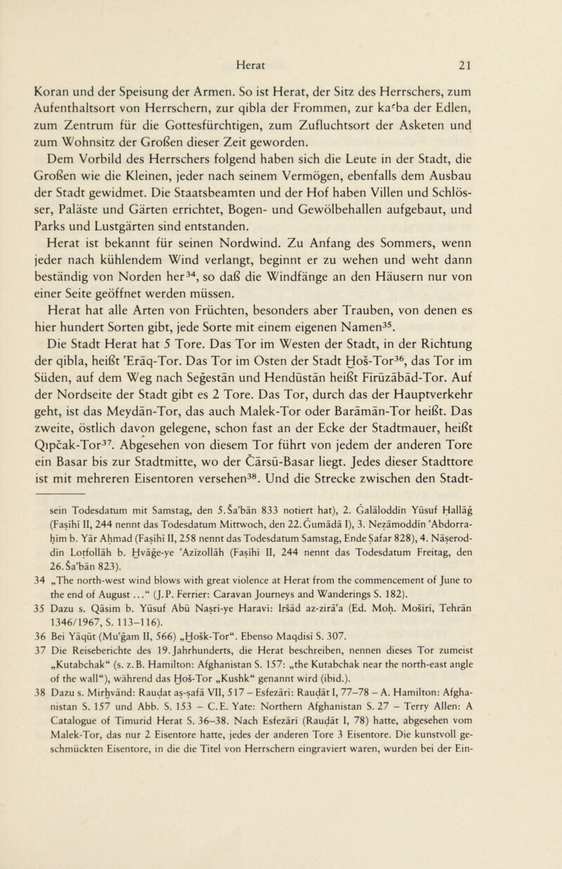 Koran und der Speisung der Armen. So ist Herat, der Sitz des Herrschers, zum Aufenthaltsort von Herrschern, zur qibla der Frommen, zur ka^ba der Edlen, zum Zentrum für die Gottesfürchtigen, zum Zufluchtsort der Asketen und zum Wohnsitz der Großen dieser Zeit geworden. Dem Vorbild des Herrschers folgend haben sich die Leute in der Stadt, die Großen wie die Kleinen, jeder nach seinem Vermögen, ebenfalls dem Ausbau der Stadt gewidmet. Die Staatsbeamten und der Hof haben Villen und Schlös¬ ser, Paläste und Gärten errichtet, Bogen- und Gewölbehallen aufgebaut, und Parks und Lustgärten sind entstanden. Herat ist bekannt für seinen Nordwind. Zu Anfang des Sommers, wenn jeder nach kühlendem Wind verlangt, beginnt er zu wehen und weht dann beständig von Norden her34, so daß die Windfänge an den Häusern nur von einer Seite geöffnet werden müssen. Herat hat alle Arten von Lrüchten, besonders aber Trauben, von denen es hier hundert Sorten gibt, jede Sorte mit einem eigenen Namen35. Die Stadt Herat hat 5 Tore. Das Tor im Westen der Stadt, in der Richtung der qibla, heißt 'Eräq-Tor. Das Tor im Osten der Stadt Hos-Tor36, das Tor im Süden, auf dem Weg nach Segestän und Hendüstän heißt LIrüzäbäd-Tor. Auf der Nordseite der Stadt gibt es 2 Tore. Das Tor, durch das der Hauptverkehr geht, ist das Meydän-Tor, das auch Malek-Tor oder Barämän-Tor heißt. Das zweite, östlich davon gelegene, schon fast an der Ecke der Stadtmauer, heißt Qipcak-Tor37. Abgesehen von diesem Tor führt von jedem der anderen Tore ein Basar bis zur Stadtmitte, wo der Cärsü-Basar liegt. Jedes dieser Stadttore ist mit mehreren Eisentoren versehen38. Und die Strecke zwischen den Stadt¬ sein Todesdatum mit Samstag, den 5.$afbän 833 notiert hat), 2. Galäloddin Yüsuf Halläg (Fasihi II, 244 nennt das Todesdatum Mittwoch, den 22.Gumädä I), 3. Nezämoddin 'Abdorra- him b. Yär Ahmad (Fasihi II, 258 nennt das Todesdatum Samstag, Ende Safar 828), 4. Näserod- din Lotfolläh b. Hväge-ye 'Azlzolläh (Fasihi II, 244 nennt das Todesdatum Freitag, den 26. Sa'bän 823). 34 „The north-west wind blows with great violence at Herat from the commencement of June to the end of August ...“ (J.P. Ferner: Caravan Journeys and Wanderings S. 182). 35 Dazu s. Qäsim b. Yüsuf Abü Nasri-ye Haravi: Irsäd az-zirä'a (Ed. Moh. Mosiri, Tehran 1346/1967, S. 113-116). 36 Bei Yäqüt (Mu'gam II, 566) „Hosk-Tor“. Ebenso Maqdisl S. 307. 37 Die Reiseberichte des 19. Jahrhunderts, die Herat beschreiben, nennen dieses Tor zumeist „Kutabchak“ (s. z.B. Hamilton: Afghanistan S. 157: „the Kutabchak near the north-east angle of the wall“), während das Hos-Tor „Kushk“ genannt wird (ibid.). 38 Dazu s. Mirhvänd: Raudat as-safä VII, 517 - Esfezäri: Raudät I, 77-78 - A. Hamilton: Afgha¬ nistan S. 157 und Abb. S. 153 - C.E. Yate: Northern Afghanistan S. 27 - Terry Allen: A Catalogue of Timurid Herat S. 36-38. Nach Esfezäri (Raudät I, 78) hatte, abgesehen vom Malek-Tor, das nur 2 Eisentore hatte, jedes der anderen Tore 3 Eisentore. Die kunstvoll ge¬ schmückten Eisentore, in die die Titel von Herrschern eingraviert waren, wurden bei der Ein-