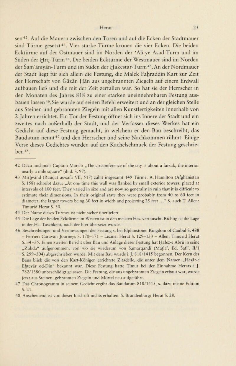 sen42. Auf die Mauern zwischen den Toren und auf die Ecken der Stadtmauer sind Türme gesetzt43. Vier starke Türme krönen die vier Ecken. Die beiden Ecktürme auf der Ostmauer sind im Norden der fAlI-ye Asad-Turm und im Süden der Hrq-Turm44. Die beiden Ecktürme der Westmauer sind im Norden der Samcäniyän-Turm und im Süden der Häkestar-Turm45. An der Nordmauer der Stadt liegt für sich allein die Festung, die Malek Fahraddln Kart zur Zeit der Herrschaft von Gäzän Hän aus ungebrannten Ziegeln auf einem Erdwall aufbauen ließ und die mit der Zeit zerfallen war. So hat sie der Herrscher in den Monaten des Jahres 818 zu einer starken uneinnehmbaren Festung aus¬ bauen lassen46.Sie wurde auf seinen Befehl erweitert und an der gleichen Stelle aus Steinen und gebrannten Ziegeln mit allen Kunstfertigkeiten innerhalb von 2 Jahren errichtet. Ein Tor der Festung öffnet sich ins Innere der Stadt und ein zweites nach außerhalb der Stadt, und der Verfasser dieses Werkes hat ein Gedicht auf diese Festung gemacht, in welchem er den Bau beschreibt, das Baudatum nennt47 und den Herrscher und seine Nachkommen rühmt. Einige Verse dieses Gedichtes wurden auf den Kachelschmuck der Festung geschrie¬ ben48. 42 Dazu nochmals Captain Marsh: „The circumference of the city is about a farsak, the interior nearly a mile square“ (ibid. S. 97). 43 Mirhvänd (Raudat as-safä VII, 517) zählt insgesamt 149 Türme. A. Hamilton (Afghanistan S. 158) schreibt dazu: „At one time this wall was flanked by small exterior towers, placed at intervals of 100 feet. They varied in size and are now so generally in ruin that it is difficult to estimate their dimensions. In their original state they were probably from 40 to 60 feet in diameter, the larger towers being 30 feet in width and projecting 25 feet...“ S. auch T. Allen: Timurid Herat S. 30. 44 Der Name dieses Turmes ist nicht sicher überliefert. 45 Die Lage der beiden Ecktürme im Westen ist in den meisten Hss. vertauscht. Richtig ist die Lage in der Hs. Taschkent, nach der hier übersetzt wurde. 46 Beschreibungen und Vermessungen der Festung s. bei Elphinstone: Kingdom of Caubul S. 488 - Ferrier: Caravan Journeys S. 170-171 - Lezine: Herat S. 129-133 - Allen: Timurid Herat S. 34-35. Einen zweiten Bericht über Bau und Anlage dieser Festung hat Häfez-e Abrü in seine „Zubda“ aufgenommen, von wo sie wiederum von Samarqandi (Mafia', Ed. Safi', II/1 S. 299-304) abgeschrieben wurde. Mit dem Bau wurde i. J. 818/1415 begonnen. Der Kern des Baus blieb die von den Kart-Königen errichtete Zitadelle, die unter dem Namen „Hesär-e Ehteyär od-Din“ bekannt war. Diese Festung hatte Timur bei der Einnahme Herats i.J. 782/1380 unbeschädigt gelassen. Die Festung, die aus ungebrannten Ziegeln erbaut war, wurde jetzt aus Steinen, gebrannten Ziegeln und Mörtel neu aufgeführt. 47 Das Chronogramm in seinem Gedicht ergibt das Baudatum 818/1415, s. dazu meine Edition S. 21. 48 Anscheinend ist von dieser Inschrift nichts erhalten. S. Brandenburg: Herat S. 28.