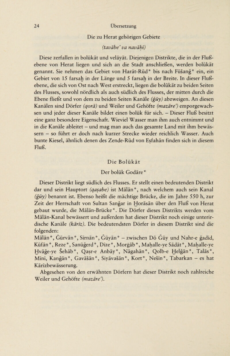 Die zu Herat gehörigen Gebiete (taväbe'va navähi) Diese zerfallen in bolükät und veläyät. Diejenigen Distrikte, die in der Flu߬ ebene von Herat liegen und sich an die Stadt anschließen, werden bolükät genannt. Sie nehmen das Gebiet von Harät-Rüd* bis nach Füsang* ein, ein Gebiet von 15 farsah in der Länge und 5 farsah in der Breite. In dieser Flu߬ ebene, die sich von Ost nach West erstreckt, liegen die bolükät zu beiden Seiten des Flusses, sowohl nördlich als auch südlich des Flusses, der mitten durch die Ebene fließt und von dem zu beiden Seiten Kanäle (güy) abzweigen. An diesen Kanälen sind Dörfer (qorä) und Weiler und Gehöfte (mazäre') emporgewach¬ sen und jeder dieser Kanäle bildet einen bolük für sich. - Dieser Fluß besitzt eine ganz besondere Eigenschaft. Wieviel Wasser man ihm auch entnimmt und in die Kanäle ableitet - und mag man auch das gesamte Land mit ihm bewäs¬ sern - so führt er doch nach kurzer Strecke wieder reichlich Wasser. Auch bunte Kiesel, ähnlich denen des Zende-Rüd von Esfahän finden sich in diesem Fluß. Die Bolükät Der bolük Godäre * Dieser Distrikt liegt südlich des Flusses. Er stellt einen bedeutenden Distrikt dar und sein Hauptort (qasabe) ist Mälän*, nach welchem auch sein Kanal (güy) benannt ist. Ebenso heißt die mächtige Brücke, die im Jahre 550 h, zur Zeit der Herrschaft von Sultan Sangar in Horäsän über den Fluß von Herat gebaut wurde, die Mälän-Brücke *. Die Dörfer dieses Distrikts werden vom Mälän-Kanal bewässert und außerdem hat dieser Distrikt noch einige unterir¬ dische Kanäle (käriz). Die bedeutendsten Dörfer in diesem Distrikt sind die folgenden: • V V Mälän*, Gürvän*, SIrnän*, Güyän* - zwischen Dö Güy und Nahr-e gadid, Küfän *, Reze*, Sanügerd*, DIze*, Morgäb*, Mahalle-ye Sädät*, Mahalle-ye Hväge-ye Sehäb*, Qasr-e Anbäy*, Nägahän*, Qolb-e Helgän*, Taläs *, Mini, Kangän*, Gaväsän*, Siyävasän*, Kort*, Nesin*, Tabarkan - es hat Kärizbewässerung. Abgesehen von den erwähnten Dörfern hat dieser Distrikt noch zahlreiche Weiler und Gehöfte (mazäre).