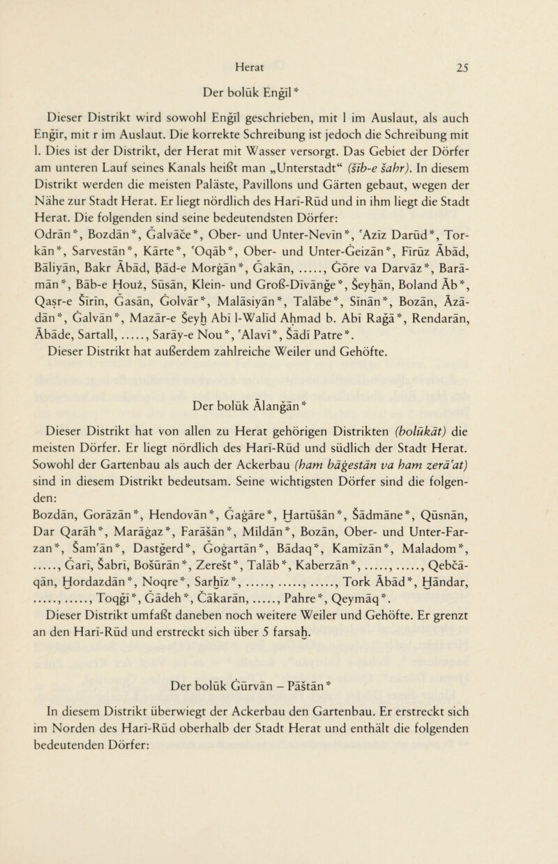 Der boluk Engil * Dieser Distrikt wird sowohl Engil geschrieben, mit 1 im Auslaut, als auch Englr, mit r im Auslaut. Die korrekte Schreibung ist jedoch die Schreibung mit 1. Dies ist der Distrikt, der Herat mit Wasser versorgt. Das Gebiet der Dörfer am unteren Lauf seines Kanals heißt man „Unterstadt“ (sib-e sahr). In diesem Distrikt werden die meisten Paläste, Pavillons und Gärten gebaut, wegen der Nähe zur Stadt Herat. Er liegt nördlich des Hari-Rüd und in ihm liegt die Stadt Herat. Die folgenden sind seine bedeutendsten Dörfer: Odrän*, Bozdän*, Galväce*, Ober- und Unter-Nevln *, 'Azlz Darüd*, Tor- kän*, Sarvestän *, Kärte*, 'Oqäb*, Ober- und Unter-Geizän *, Firüz Äbäd, Bäliyän, Bakr Äbäd, Bäd-e Morgän*, Gakän,., Göre va Darväz*, Barä- män*, Bäb-e Houz, Süsän, Klein- und Groß-DIvänge*, Seyhän, Boland Äb*, Qasr-e Sirin, Gasän, Golvär*, Maläsiyän *, Taläbe*, Slnän*, Bozän, Äzä- dän*, Galvän*, Mazär-e §eyh Abi l-Walld Ahmad b. Abi Ragä5‘r, Rendarän, Äbäde, Sartall,., Saräy-e Nou*, cAlavrr, §ädl Patre5''. Dieser Distrikt hat außerdem zahlreiche Weiler und Gehöfte. Der boluk Älangan* Dieser Distrikt hat von allen zu Herat gehörigen Distrikten (bolükät) die meisten Dörfer. Er liegt nördlich des Hari-Rüd und südlich der Stadt Herat. Sowohl der Gartenbau als auch der Ackerbau (ham bägestän va bam zerä'at) sind in diesem Distrikt bedeutsam. Seine wichtigsten Dörfer sind die folgen¬ den: Bozdän, Goräzän*, Hendovän*, Gagäre*, Hartüsän*, Sädmäne*, Qüsnän, Dar Qaräh*, Marägaz*, Faräsän*, Mlldän*, Bozän, Ober- und Unter-Far- zan*, Sam'än*, Dastgerd*, Gogartän*, Bädaq*, Kamlzän55-, Maladom*, ., Garl, Sabri, Bosürän*, Zerest5!', Taläb5i, Kaberzän*,.,., Qebcä- qän, Hordazdän*, Noqre', Sarhlz5*-,.,.,., Tork Äbäd*, Händar, .,., Toqgl*, Gädeh*, Cäkarän,., Pahre*, Qeymäq*. Dieser Distrikt umfaßt daneben noch weitere Weiler und Gehöfte. Er grenzt an den Hari-Rüd und erstreckt sich über 5 farsah. Der boluk Gurvan - Pastan * In diesem Distrikt überwiegt der Ackerbau den Gartenbau. Er erstreckt sich im Norden des Hari-Rüd oberhalb der Stadt Herat und enthält die folgenden bedeutenden Dörfer: