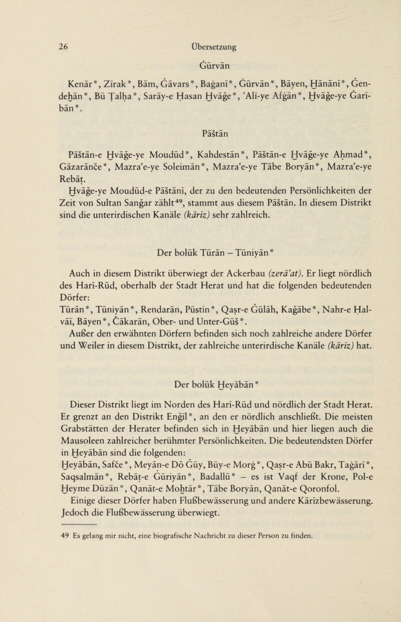 Gürvän v . _ _ _ Kenär*, Zirak*, Bäm, Gävars*, Bagani*, Gürvan*, Bayen, Hananl*, Gen- dehän*, Bü Talha*, Saräy-e Hasan Hväge*, cAlI-ye Afgän*, Hväge-ye Gari- bän *. Pastan Pästän-e Hväge-ye Moudüd*, Kahdestän *, Pästän-e Hväge-ye Ahmad *, Gäzaränce*, Mazra'e-ye Soleimän*, Mazra'e-ye Täbe Boryän*, Mazrace-ye Rebät. Hväge-ye Moudüd-e Pästäni, der zu den bedeutenden Persönlichkeiten der Zeit von Sultan Sangar zählt49, stammt aus diesem Pästän. In diesem Distrikt sind die unterirdischen Kanäle (käriz) sehr zahlreich. Der boluk Turan - Tuniyan * Auch in diesem Distrikt überwiegt der Ackerbau (zerä'at). Er liegt nördlich des Harl-Rüd, oberhalb der Stadt Herat und hat die folgenden bedeutenden Dörfer: V Türän*, Tüniyän*, Rendarän, Püstln*, Qasr-e Güläh, Kagäbe*, Nahr-e Hal- väi, Bäyen*, Cäkarän, Ober- und Unter-Güs *. Außer den erwähnten Dörfern befinden sich noch zahlreiche andere Dörfer und Weiler in diesem Distrikt, der zahlreiche unterirdische Kanäle (käriz) hat. Der boluk Heyaban * Dieser Distrikt liegt im Norden des Hari-Rüd und nördlich der Stadt Herat. Er grenzt an den Distrikt Engll*, an den er nördlich anschließt. Die meisten Grabstätten der Herater befinden sich in Heyäbän und hier liegen auch die Mausoleen zahlreicher berühmter Persönlichkeiten. Die bedeutendsten Dörfer in Heyäbän sind die folgenden: Heyäbän, Safce*, Meyän-e Dö Güy, Büy-e Morg*, Qasr-e Abü Bakr, Tagäri*, Saqsalmän*, Rebät-e Güriyän*, Badallü* — es ist Vaqf der Krone, Pol-e Heyme Düzän*, Qanät-e Mohtär!i‘, Täbe Boryän, Qanät-e Qoronfol. Einige dieser Dörfer haben Flußbewässerung und andere Kärizbewässerung. Jedoch die Flußbewässerung überwiegt. 49 Es gelang mir nicht, eine biografische Nachricht zu dieser Person zu finden.