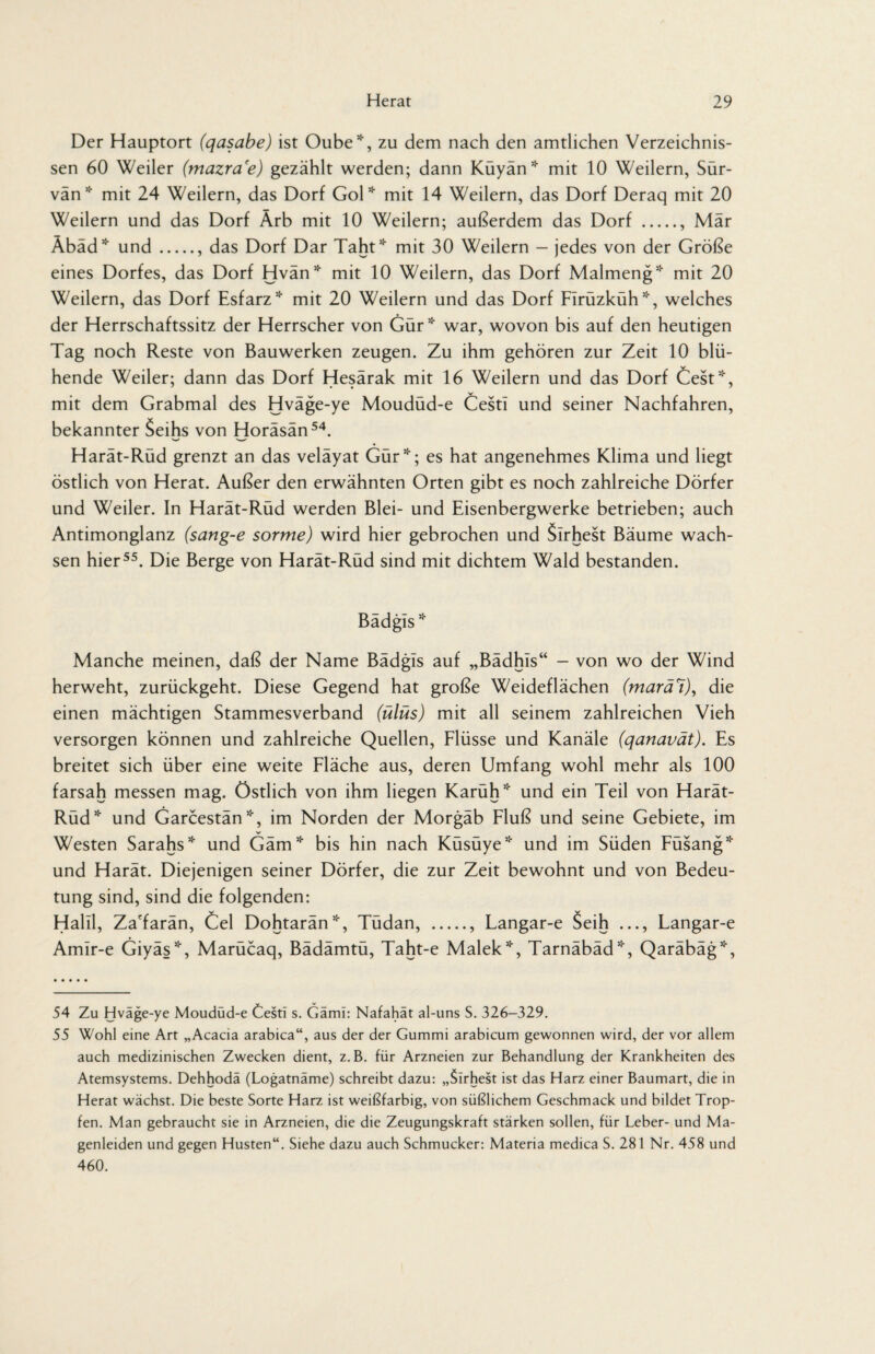 Der Hauptort (qasabe) ist Oube*, zu dem nach den amtlichen Verzeichnis¬ sen 60 Weiler (mazra'e) gezählt werden; dann Küyän * mit 10 Weilern, Sür- vän* mit 24 Weilern, das Dorf Gol* mit 14 Weilern, das Dorf Deraq mit 20 Weilern und das Dorf Ärb mit 10 Weilern; außerdem das Dorf ., Mär Äbäd* und., das Dorf Dar Taht* mit 30 Weilern — jedes von der Größe eines Dorfes, das Dorf Hvän* mit 10 Weilern, das Dorf Malmeng5'' mit 20 Weilern, das Dorf Esfarz* mit 20 Weilern und das Dorf FIrüzküh*, welches der Herrschaftssitz der Herrscher von Gür* war, wovon bis auf den heutigen Tag noch Reste von Bauwerken zeugen. Zu ihm gehören zur Zeit 10 blü¬ hende Weiler; dann das Dorf Hesärak mit 16 Weilern und das Dorf Cest*, mit dem Grabmal des Hväge-ye Moudüd-e Cestl und seiner Nachfahren, bekannter Seihs von Horäsän54. Harät-Rüd grenzt an das veläyat Gür*; es hat angenehmes Klima und liegt östlich von Herat. Außer den erwähnten Orten gibt es noch zahlreiche Dörfer und Weiler. In Harät-Rüd werden Blei- und Eisenbergwerke betrieben; auch Antimonglanz (sang-e sorme) wird hier gebrochen und Slrhest Bäume wach¬ sen hier55. Die Berge von Harät-Rüd sind mit dichtem Wald bestanden. Bädgis * Manche meinen, daß der Name Bädgis auf „Bädhis“ - von wo der Wind herweht, zurückgeht. Diese Gegend hat große Weideflächen (marä7), die einen mächtigen Stammesverband (ülüs) mit all seinem zahlreichen Vieh versorgen können und zahlreiche Quellen, Flüsse und Kanäle (qanavät). Es breitet sich über eine weite Fläche aus, deren Umfang wohl mehr als 100 farsah messen mag. Östlich von ihm liegen Karüh* und ein Teil von Harät- Rüd* und Garcestän*, im Norden der Morgäb Fluß und seine Gebiete, im Westen Sarahs* und Gäm* bis hin nach Küsüye* und im Süden Füsang* und Harät. Diejenigen seiner Dörfer, die zur Zeit bewohnt und von Bedeu¬ tung sind, sind die folgenden: Halil, Za'farän, Cel Dohtarän*, Tüdan, ., Langar-e Seih ..., Langar-e Amir-e Giyäs*, Marücaq, Bädämtü, Taht-e Malek*, Tarnäbäd*, Qaräbäg*, 54 Zu Hväge-ye Moudüd-e Cesti s. Gämi: Nafahät al-uns S. 326-329. 55 Wohl eine Art „Acacia arabica“, aus der der Gummi arabicum gewonnen wird, der vor allem auch medizinischen Zwecken dient, z.B. für Arzneien zur Behandlung der Krankheiten des Atemsystems. Dehhodä (Logatnäme) schreibt dazu: „Sirhest ist das Harz einer Baumart, die in Herat wächst. Die beste Sorte Harz ist weißfarbig, von süßlichem Geschmack und bildet Trop¬ fen. Man gebraucht sie in Arzneien, die die Zeugungskraft stärken sollen, für Leber- und Ma¬ genleiden und gegen Husten“. Siehe dazu auch Schmucker: Materia medica S. 281 Nr. 458 und 460.