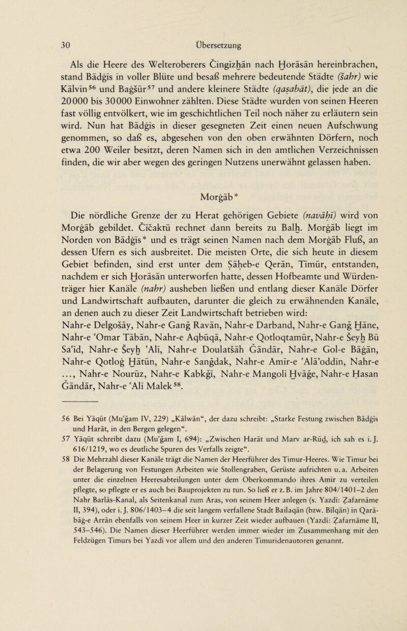 Als die Heere des Welteroberers Cingizhän nach Horäsän hereinbrachen, stand Bädgis in voller Blüte und besaß mehrere bedeutende Städte (sahr) wie Kälvin56 und Bagsür57 und andere kleinere Städte (qasabät), die jede an die 20000 bis 30000 Einwohner zählten. Diese Städte wurden von seinen Heeren fast völlig entvölkert, wie im geschichtlichen Teil noch näher zu erläutern sein wird. Nun hat Bädgls in dieser gesegneten Zeit einen neuen Aufschwung genommen, so daß es, abgesehen von den oben erwähnten Dörfern, noch etwa 200 Weiler besitzt, deren Namen sich in den amtlichen Verzeichnissen finden, die wir aber wegen des geringen Nutzens unerwähnt gelassen haben. Morgäb * Die nördliche Grenze der zu Herat gehörigen Gebiete (navähl) wird von Morgäb gebildet. Clcaktü rechnet dann bereits zu Balh. Morgäb liegt im Norden von Bädgis* und es trägt seinen Namen nach dem Morgäb Fluß, an dessen Ufern es sich ausbreitet. Die meisten Orte, die sich heute in diesem Gebiet befinden, sind erst unter dem Säheb-e Qerän, Timür, entstanden, nachdem er sich Horäsän unterworfen hatte, dessen Hofbeamte und Würden¬ träger hier Kanäle (nähr) ausheben ließen und entlang dieser Kanäle Dörfer und Landwirtschaft aufbauten, darunter die gleich zu erwähnenden Kanäle, an denen auch zu dieser Zeit Landwirtschaft betrieben wird: Nahr-e Delgosäy, Nahr-e Gang Ravän, Nahr-e Darband, Nahr-e Gang Häne, Nahr-e 'Omar Täbän, Nahr-e Aqbüqä, Nahr-e Qotloqtamür, Nahr-e Seyh Bü Sa'Id, Nahr-e Seyh 'Ali, Nahr-e Doulatsäh Gändär, Nahr-e Gol-e Bägän, Nahr-e Qotlog Hätün, Nahr-e Sangdak, Nahr-e Amlr-e 'Alä’oddin, Nahr-e ..., Nahr-e Nourüz, Nahr-e Kabkgl, Nahr-e Mangoll Hväge, Nahr-e Hasan Gändär, Nahr-e 'Ali Malek58. 56 Bei Yäqöt (Mu'gam IV, 229) „Kälwän“, der dazu schreibt: „Starke Festung zwischen Bädgis und Harät, in den Bergen gelegen“. 57 Yäqüt schreibt dazu (Mu'gam I, 694): „Zwischen Harät und Marv ar-Rüd, ich sah es i.J. 616/1219, wo es deutliche Spuren des Verfalls zeigte“. 58 Die Mehrzahl dieser Kanäle trägt die Namen der Heerführer des Timur-Heeres. Wie Timur bei der Belagerung von Festungen Arbeiten wie Stollengraben, Gerüste aufrichten u.a. Arbeiten unter die einzelnen Heeresabteilungen unter dem Oberkommando ihres Amir zu verteilen pflegte, so pflegte er es auch bei Bauprojekten zu tun. So ließ er z.B. im Jahre 804/1401-2 den Nähr Barläs-Kanal, als Seitenkanal zum Aras, von seinem Heer anlegen (s. Yazdi: Zafarnäme II, 394), oder i.J. 806/1403-4 die seit langem verfallene Stadt Bailaqän (bzw. Bllqän) in Qarä- bäg-e Arrän ebenfalls von seinem Heer in kurzer Zeit wieder aufbauen (Yazdi: Zafarnäme II, 543-546). Die Namen dieser Heerführer werden immer wieder im Zusammenhang mit den Feldzügen Timurs bei Yazdi vor allem und den anderen Timuridenautoren genannt.