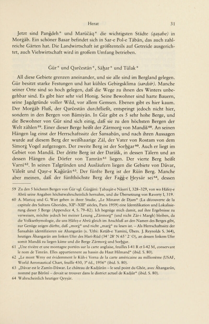 Jetzt sind Pangdeh* und Marücäq* die wichtigsten Städte (qasabe) in Morgäb. Ein schöner Basar befindet sich in Sar-e Pol-e Täbän, das auch zahl¬ reiche Gärten hat. Die Landwirtschaft ist größtenteils auf Getreide ausgerich¬ tet, auch Viehwirtschaft wird in großem Umfang betrieben. Gur* und Qarcestan *, Sahar* und Tulak* All diese Gebiete grenzen aneinander, und sie alle sind im Bergland gelegen. Gür besitzt starke Festungen und hat kühles Gebirgsklima (sardsir). Manche seiner Orte sind so hoch gelegen, daß die Wege zu ihnen des Winters unbe¬ gehbar sind. Es gibt hier sehr viel Honig. Seine Bewohner sind harte Bauern, seine Jagdgründe voller Wild, vor allem Gemsen. Ebenen gibt es hier kaum. Der Morgäb Fluß, der Qarcestän durchfließt, entspringt jedoch nicht hier, sondern in den Bergen von Bämiyän. In Gür gibt es 5 sehr hohe Berge, und die Bewohner von Gür sind sich einig, daß sie zu den höchsten Bergen der Welt zählen59. Einer dieser Berge heißt der Zärmorg von Mandls60. An seinen Hängen lag einst der Herrschaftssitz der Sansabän, und nach ihren Aussagen wurde auf diesem Berg der weißhaarige Zäl, der Vater von Rostam von dem SImorg Vogel aufgezogen. Der zweite Berg ist der Sorhgar60. Auch er liegt im Gebiet von Mandls. Der dritte Berg ist der Daräsk, in dessen Tälern und an dessen Hängen die Dörfer von Tamrän61 liegen. Der vierte Berg heißt Varn!62. In seinen Talgründen und Ausläufern liegen die Gebiete von Dävar, Välest und Qasr-e Kagürän63. Der fünfte Berg ist der Rüln Berg. Manche aber meinen, daß der fünfthöchste Berg der Fagg-e Heysär sei64, dessen 59 Zu den 5 höchsten Bergen von Gür vgl. Güzgäni: Tabaqät-e Näserl I, 328-329, von wo Häfez-e Abrü seine Angaben höchstwahrscheinlich hernahm, und die Übersetzung von Raverty I, 319. 60 A. Maricq und G. Wiet geben in ihrer Studie, „Le Minaret de Djam“ (La decouverte de la capitale des Sultans Ghorides, XIIe—XIIIe siecles, Paris 1959) eine Identifikation und Lokalisie¬ rung dieser 5 Berge (Appendice 4, S. 79-82). Ich begnüge mich damit, auf ihre Ergebnisse zu verweisen, möchte jedoch bei meiner Lesung „Zärmorg“ (und nicht Zär-i Margh) bleiben, da die Volksethymologie, die uns Häfez-e Abrü gleich im Anschluß an den Namen des Berges gibt, zur Genüge zeigen dürfte, daß „morg“ und nicht „marg“ zu lesen ist. - Als Herrschaftssitz der $ansabän identifizieren sie Ahangarän (s. TJtbl: Ketäb-e Yamlnl, Übers. J. Reynolds S. 364), heutiges Ahangarän am linken Ufer des Harl-Rüd (34° 28' N 65° 2' O), an dessen linkem Ufer somit Mandis zu liegen käme und die Berge Zärmorg und Sorhgar. 61 „Une riviere et une montagne portees sur la carte anglaise, feuilles 1-41 R et 1-42 M, conservant le nom de Timrän. Elles appartiennent au bassin du Haut Hilmand“ (ibid. S. 80). 62 „Le mont Wrny est evidemment le Küh-i Verna de la carte americaine au millioneme (USAF, World Aeronautical Chart, feuille 430, 3e ed., 1956“ (ibid. S. 80). 63 „Dävar est le Zamin-Däwar. Le chateau de Kadjürän - le seul point du Ghör, avec Ahangarän, nomme par Beröni - devait se trouver dans le district actuel de Kadjür“ (ibid. S. 80). 64 Wahrscheinlich heutiger Qeysär.