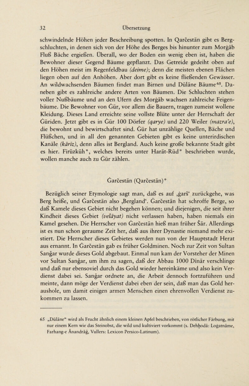 schwindelnde Höhen jeder Beschreibung spotten. In Qarcestän gibt es Berg¬ schluchten, in denen sich von der Höhe des Berges bis hinunter zum Morgäb Fluß Bäche ergießen. Überall, wo der Boden ein wenig eben ist, haben die Bewohner dieser Gegend Bäume gepflanzt. Das Getreide gedeiht oben auf den Höhen meist im Regenfeldbau (deime); denn die meisten ebenen Flächen liegen oben auf den Anhöhen. Aber dort gibt es keine fließenden Gewässer. An wildwachsenden Bäumen findet man Birnen und Düläne Bäume65. Da¬ neben gibt es zahlreiche andere Arten von Bäumen. Die Schluchten stehen voller Nußbäume und an den Ufern des Morgäb wachsen zahlreiche Feigen¬ bäume. Die Bewohner von Gür, vor allem die Bauern, tragen zumeist wollene Kleidung. Dieses Land erreichte seine vollste Blüte unter der Herrschaft der Güriden. Jetzt gibt es in Gür 100 Dörfer (qarye) und 220 Weiler (mazra'e), die bewohnt und bewirtschaftet sind. Gür hat unzählige Quellen, Bäche und Flüßchen, und in all den genannten Gebieten gibt es keine unterirdischen Kanäle (käriz), denn alles ist Bergland. Auch keine große bekannte Stadt gibt es hier. FIrüzküh*, welches bereits unter Harät-Rüd* beschrieben wurde, wollen manche auch zu Gür zählen. Garcestan (Qarcestan) * Bezüglich seiner Etymologie sagt man, daß es auf ,gars‘ zurückgehe, was Berg heiße, und Garcestan also ,Bergland‘. Garcestän hat schroffe Berge, so daß Kamele dieses Gebiet nicht begehen können; und diejenigen, die seit ihrer Kindheit dieses Gebiet (veläyat) nicht verlassen haben, haben niemals ein Kamel gesehen. Die Herrscher von Garcestän hieß man früher Sär. Allerdings ist es nun schon geraume Zeit her, daß aus ihrer Dynastie niemand mehr exi¬ stiert. Die Herrscher dieses Gebietes werden nun von der Hauptstadt Herat aus ernannt. In Garcestän gab es früher Goldminen. Noch zur Zeit von Sultan Sangar wurde dieses Gold abgebaut. Einmal nun kam der Vorsteher der Minen vor Sultan Sangar, um ihm zu sagen, daß der Abbau 1000 Dinar verschlinge und daß nur ebensoviel durch das Gold wieder hereinkäme und also kein Ver¬ dienst dabei sei. Sangar ordnete an, die Arbeit dennoch fortzuführen und meinte, dann möge der Verdienst dabei eben der sein, daß man das Gold her¬ aushole, um damit einigen armen Menschen einen ehrenvollen Verdienst zu¬ kommen zu lassen. 65 „Düläne“ wird als Frucht ähnlich einem kleinen Apfel beschrieben, von rötlicher Färbung, mit nur einem Kern wie das Steinobst, die wild und kultiviert vorkommt (s. Dehhodä: Logatnäme, Farhang-e Änandräg, Vullers: Lexicon Persico-Latinum).
