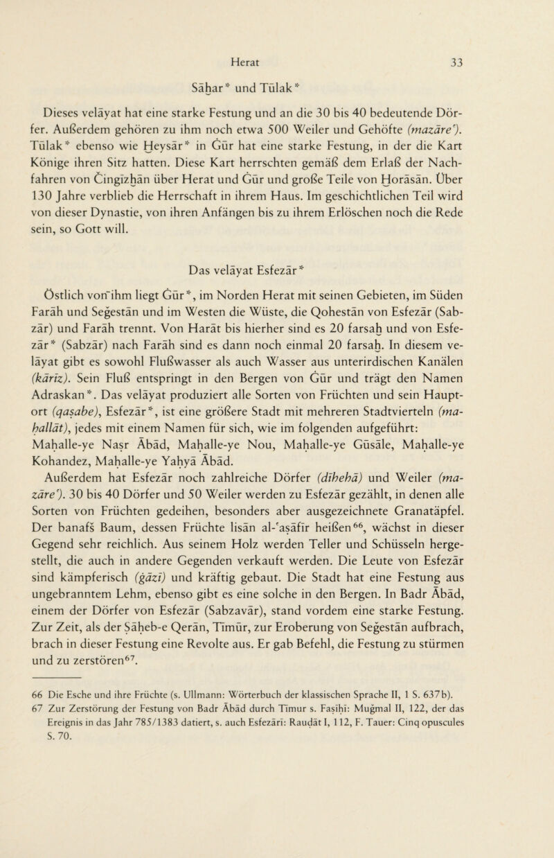 Sahar * und Tulak * Dieses veläyat hat eine starke Festung und an die 30 bis 40 bedeutende Dör¬ fer. Außerdem gehören zu ihm noch etwa 500 Weiler und Gehöfte (mazäre'). Tülak* ebenso wie Heysär* in Gür hat eine starke Festung, in der die Kart Könige ihren Sitz hatten. Diese Kart herrschten gemäß dem Erlaß der Nach¬ fahren von Cingizhän über Herat und Gür und große Teile von Horäsän. Über 130 Jahre verblieb die Herrschaft in ihrem Haus. Im geschichtlichen Teil wird von dieser Dynastie, von ihren Anfängen bis zu ihrem Erlöschen noch die Rede sein, so Gott will. Das velayat Esfezär* Östlich von“ihm liegt Gür*, im Norden Herat mit seinen Gebieten, im Süden Faräh und Segestän und im Westen die Wüste, die Qohestän von Esfezär (Sab- zär) und Faräh trennt. Von Harät bis hierher sind es 20 farsah und von Esfe- zär* (Sabzär) nach Faräh sind es dann noch einmal 20 farsah. In diesem ve¬ läyat gibt es sowohl Flußwasser als auch Wasser aus unterirdischen Kanälen (käriz). Sein Fluß entspringt in den Bergen von Gür und trägt den Namen Adraskan*. Das veläyat produziert alle Sorten von Früchten und sein Haupt¬ ort (qasabe), Esfezär*, ist eine größere Stadt mit mehreren Stadtvierteln (ma- hallät), jedes mit einem Namen für sich, wie im folgenden aufgeführt: Mahalle-ye Nasr Äbäd, Mahalle-ye Nou, Mahalle-ye Güsäle, Mahalle-ye Kohandez, Mahalle-ye Yahyä Äbäd. Außerdem hat Esfezär noch zahlreiche Dörfer (dthehä) und Weiler (ma¬ zäre'). 30 bis 40 Dörfer und 50 Weiler werden zu Esfezär gezählt, in denen alle Sorten von Früchten gedeihen, besonders aber ausgezeichnete Granatäpfel. Der banafs Baum, dessen Früchte lisän al-'asäfir heißen66, wächst in dieser Gegend sehr reichlich. Aus seinem Holz werden Teller und Schüsseln herge¬ stellt, die auch in andere Gegenden verkauft werden. Die Leute von Esfezär sind kämpferisch (gäzi) und kräftig gebaut. Die Stadt hat eine Festung aus ungebranntem Lehm, ebenso gibt es eine solche in den Bergen. In Badr Äbäd, einem der Dörfer von Esfezär (Sabzavär), stand vordem eine starke Festung. Zur Zeit, als der Säheb-e Qerän, Timür, zur Eroberung von Segestän aufbrach, brach in dieser Festung eine Revolte aus. Er gab Befehl, die Festung zu stürmen und zu zerstören67. 66 Die Esche und ihre Früchte (s. Ullmann: Wörterbuch der klassischen Sprache II, 1 S. 637b). 67 Zur Zerstörung der Festung von Badr Äbäd durch Timur s. Fasihi: Mugmal II, 122, der das Ereignis in das Jahr 785/1383 datiert, s. auch Esfezäri: Raudät I, 112, F. Tauer: Cinq opuscules S. 70.
