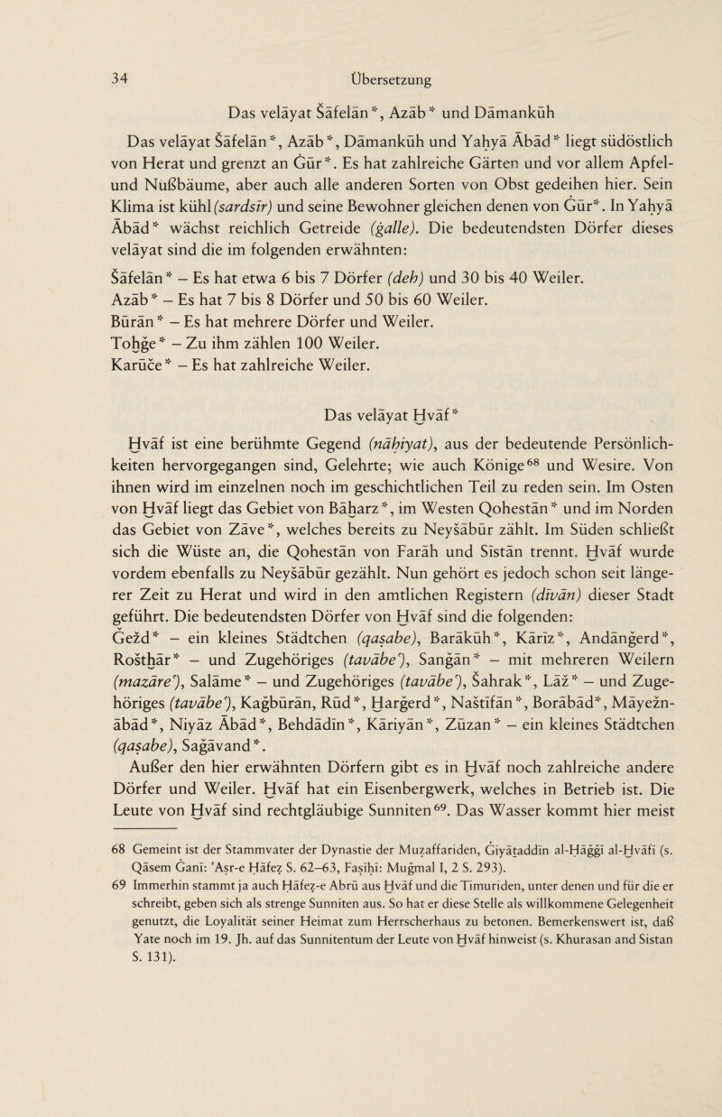 Das veläyat Säfelän*, Azäb* und Dämanküh Das veläyat Säfelän51', Azäb5!', Dämanküh und Yahyä Äbäd* liegt südöstlich von Herat und grenzt an Gür*. Es hat zahlreiche Gärten und vor allem Apfel- und Nußbäume, aber auch alle anderen Sorten von Obst gedeihen hier. Sein Klima ist kühl (sardsir) und seine Bewohner gleichen denen von Gür51'. In Yahyä Äbäd* wächst reichlich Getreide (galle). Die bedeutendsten Dörfer dieses veläyat sind die im folgenden erwähnten: Säfelän * — Es hat etwa 6 bis 7 Dörfer (deh) und 30 bis 40 Weiler. Azäb * — Es hat 7 bis 8 Dörfer und 50 bis 60 Weiler. Bürän5:' — Es hat mehrere Dörfer und Weiler. Tohge* - Zu ihm zählen 100 Weiler. Karüce* - Es hat zahlreiche Weiler. Das velayat Hvaf * Hväf ist eine berühmte Gegend (nähiyat), aus der bedeutende Persönlich¬ keiten hervorgegangen sind, Gelehrte; wie auch Könige68 und Wesire. Von ihnen wird im einzelnen noch im geschichtlichen Teil zu reden sein. Im Osten von Hväf liegt das Gebiet von Bäharz *, im Westen Qohestänund im Norden das Gebiet von Zäve*, welches bereits zu Neysäbür zählt. Im Süden schließt sich die Wüste an, die Qohestän von Faräh und Sistän trennt. Hväf wurde vordem ebenfalls zu Neysäbür gezählt. Nun gehört es jedoch schon seit länge¬ rer Zeit zu Herat und wird in den amtlichen Registern (divän) dieser Stadt geführt. Die bedeutendsten Dörfer von Hväf sind die folgenden: V Gezd* - ein kleines Städtchen (qasabe), Baräküh*, Käriz*, Andängerd*, Rosthär* — und Zugehöriges (taväbe'), Sangän* — mit mehreren Weilern (mazäre'), Saläme* — und Zugehöriges (taväbe'), Sahrak*, Läz* — und Zuge¬ höriges (taväbe'), Kagbürän, Rüd*, Hargerd*, Nastifän*, Boräbäd*, Mäyezn- äbäd*, Niyäz Äbäd51', Behdädin*, Käriyän*, Züzan* — ein kleines Städtchen (qasabe), Sagävand5:'. Außer den hier erwähnten Dörfern gibt es in Hväf noch zahlreiche andere Dörfer und Weiler. Hväf hat ein Eisenbergwerk, welches in Betrieb ist. Die Leute von Hväf sind rechtgläubige Sunniten69. Das Wasser kommt hier meist 68 Gemeint ist der Stammvater der Dynastie der Muzaffariden, Giyätaddln al-Häggi al-Hväfi (s. Qäsem Ganl: cAsr-e Häfez S. 62-63, Faslhl: Mugmal I, 2 S. 293). 69 Immerhin stammt ja auch Häfez-e Abrü aus Hväf und die Timuriden, unter denen und für die er schreibt, geben sich als strenge Sunniten aus. So hat er diese Stelle als willkommene Gelegenheit genutzt, die Loyalität seiner Heimat zum Herrscherhaus zu betonen. Bemerkenswert ist, daß Yate noch im 19. Jh. auf das Sunnitentum der Leute von Hväf hinweist (s. Khurasan and Sistan S. 131).