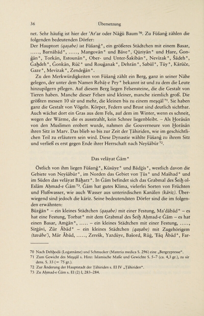 net. Sehr häufig ist hier der 'Ar'ar oder Nägü Baum 70. Zu Füsang zählen die folgenden bedeutenden Dörfer: Der Hauptort (qasabe) ist Füsang *, ein größeres Städtchen mit einem Basar, ., Barnäbäd*, ., Mangovän* und Bäve*, Quriyän* und Hare, Gon- gän*, Torkän, Estounän*, Ober- und Unter-Saklbän *, Nevizak*, Sädeh*, Gahdeh*, Gonkän, Rüc* und Rouganak*, Dehrän*, Sabül*, Tüy*, Kärüce, Gaze*, Mevizak *, Zendegän*. Zu den Merkwürdigkeiten von Füsang zählt ein Berg, ganz in seiner Nähe gelegen, der unter dem Namen Rebät-e Pey * bekannt ist und zu dem die Leute hinzupilgern pflegen. Auf diesem Berg liegen Felsensteine, die die Gestalt von Tieren haben. Manche dieser Felsen sind kleiner, manche ziemlich groß. Die größten messen 10 sir und mehr, die kleinen bis zu einem mesqäl71. Sie haben ganz die Gestalt von Vögeln. Körper, Federn und Brust sind deutlich sichtbar. Auch wächst dort ein Gras aus dem Fels, auf dem im Winter, wenn es schneit, wegen der Wärme, die es ausstrahlt, kein Schnee liegenbleibt. - Als Horäsän von den Muslimen erobert wurde, nahmen die Gouverneure von Horäsän ihren Sitz in Marv. Das blieb so bis zur Zeit der Tähiriden, wie im geschichtli¬ chen Teil zu erläutern sein wird. Diese Dynastie wählte Füsang zu ihrem Sitz und verließ es erst gegen Ende ihrer Herrschaft nach Neysäbür72. Das velayat Garn * Östlich von ihm liegen Füsang *, Küsüye* und Bädgls*, westlich davon die Gebiete von Neysäbür*, im Norden das Gebiet von Tüs* und Mashad* und im Süden das veläyat Bäharz*. In Gäm befindet sich das Grabmal des Seih ol- V V Esläm Ahmad-e Gäm73. Gäm hat gutes Klima, vielerlei Sorten von Früchten und Flußwasser, wie auch Wasser aus unterirdischen Kanälen (käriz). Über¬ wiegend sind jedoch die käriz. Seine bedeutendsten Dörfer sind die im folgen¬ den erwähnten: Büzgän* - ein kleines Städtchen (qasabe) mit einer Festung, Ma'däbäd* - es hat eine Festung, Torbat51* mit dem Grabmal des Seih Ahmad-e Gäm - es hat einen Basar, Amgän*,.- ein kleines Städtchen mit einer Festung,., SirgävI, Zür Äbäd* - ein kleines Städtchen (qasabe) mit Zugehörigem (taväbe% Mär Äbäd,., Zeresk, Yazdüye, Basord, Rüg, 'Esq Äbäd*, Far- 70 Nach Dehhodä (Logatnäme) und Schmucker (Materia medica S. 296) eine „Bergzypresse“. 71 Zum Gewicht des Mesqäl s. Hinz: Islamische Maße und Gewichte S. 5-7 (ca. 4,3 gr.), zu sir dens. S. 33 (= 75 gr.). 72 Zur Änderung der Hauptstadt der Tähiriden s. EI IV „Tähiriden“. 73 Zu Ahmad-e Gäm s. EI (2) I, 283-284.